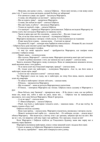 – Можливо, він вдома і спить, – сказала Ґабріела. – Коли мені погано, я теж можу спати
день і ніч. У нього ж нема наглядача, котрий би йому це забороняв!
– Я ж грюкала в двері, що дурна! – вигукнула Маргарита.
– А може, він обкурився до нестями? – припустила Іксі.
– Він не курить траву! – заперечила Маргарита.
– А може, він поїхав по пір'я? – спитала Ґабріела.
– Він уже їздив, в суботу! – вигукнула Маргарита.
– Тільки не панікуй, стара, – сказала Ґабріела.
– А я панікую! – скрикнула Маргарита і розплакалася. Ґабріела погладила Маргариту по
лівому плечі, Іксі погладила Маргариту по правому плечі.
– Часом я мрію про світ без чоловіків, – сказала Іксі. – Від них тільки хаос!
– Так, ні на що інше вони не годяться! – підтвердила Ґабріела.
Маргарита висякалась і витерла з очей сльози. А тоді подивилася на годинник:
– Я вже мала бути в мами, – сказала вона. – Сьогодні ж середа!
– Подзвони їй, стара! – похмура міна Ґарбріели повеселішала. – Розкажи їй, що сталося!
– Ґабріела була дуже високої думки про Маргаритину маму.
Іксі підсунула подрузі телефон.
– А чим тут може зарадити мама? – пробурмотіла Маргарита, але покірно взяла
слухавку і набрала номер.
– Привіт, мамо, – схлипнула вона.
– Що сталося, Маргарито? – спитала мама. Маргарита розповіла мамі про свої клопоти.
– А який ти робиш висновок з того, що записка все ще в дверях? – спитала мама.
Замість відповіді Маргарита знову схлипнула. Вона не наважувалася вимовити вголос,
який висновок вона з того робить.
– Ти ж маєш ключ від Гінцелевої квартири, правда? – спитала мама.
– Ні, тільки ключ від майстерні, – схлипувала Маргарита. -Але те, що його нема в
майстерні, видно крізь двері!
– І ніхто не має запасного ключа? – спитала мама.
Тут Маргариті спало на гадку, що в майстерні, на гачку біля вікна, висить запасний
ключ від квартири.
– То зайди в майстерню і візьми той ключ, – сказала мама.
– Я боюся, – прошепотіла Маргарита.
– Що ти кажеш? – мама не розчула Маргаритиного шепотіння.
– Я боюся, – повторила Маргарита ще тихіше. Ґабріела взяла слухавку в Маргарити з
рук:
– Вона боїться, пані Закмаєр! ~ прокричала вона. – Я би пішла з нею, але що робити,
якщо він, якщо він, тобто я маю на увазі, якщо він… – Ґабріела теж не наважувалася
висловити, чого саме боїться Маргарита. Мама її зрозуміла.
– А де ви зараз? – спитала вона.
– У «Ваксельберґері», – сказала Ґабріела.
– О'кей, тоді йдіть у майстерню і візьміть ключ, – наказала мама. – Я до вас під'їду. За
чверть години я буду там!
Ґабріела поклала слухавку.
– Вона туди приїде, – сказала вона. Маргарита підскочила, висякалась і витерла сльози.
– Можете залишити свої торби тут, – сказала Іксі. – От побачиш, сестро, – додала вона і
обняла Маргариту. – Він валяється у своєму лігві і дає хропака, забувши про все на світі. Він
же не з тих, хто вкорочує собі віку через такі дрібниці. Хто завгодно, тільки не він!
Коли Маргарита і Ґабріела підбігли до Гінцелевого будинку, мама вже парку вал а
машину перед брамою.
Маргарита відчинила майстерню, взяла з гачка запасний ключ і віддала його мамі.
Слідом за мамою та Ґабріелою Маргарита піднялася сходами.
– Ну що ж, спробуймо! – мама двічі повернула ключ у;шмку.
 