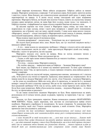 Двері квартири відчинилися. Мама зайшла досередини. Ґабріела дибала за мамою
назирці. Маргарита зупинилась у коридорі. У неї калатало серце, болів живіт, тремтіли коліна
і свистіло у вухах. Вона боялася, що словосполучення «родинний гробі вець» із жарту може
перетворитися на правду. А її мозок послу жливо ілюстрував цей страх яскравими
картинами. Маргарита бачила, як блідий мов полотно Гінцель лежить на смугастому матраці
посеред давно вигорілих свічок, як мама бере його за руку, шукає пульс і не знаходить. А
Ґабріела піднімає з пофарбованої на чорно підлоги порожні баночки від якихось ліків.
Ці жахливі картини так чітко стояли в Маргарити перед очима, що вона ніяк не
відреагувала на стару сусідку, котра і цього разу визирнула з дверей свого помешкання,
запевняючи, що в будинку «все ще панує святий спокій». І лише коли мама весело гукнула:
«Маргарито, заходь!» – огидні ілюстрації в Маргаритиній голові зникли, й дівчина, минаючи
малесенький коридорчик, зайшла в чорну, як вороняче крило, домівку Гінцеля.
Мама підняла чорні жалюзі й відчинила вікна.
– Хлопець випарувався! – сказала вона. – Точнісінько так, як я і припускала!
На підлозі були розкидані якісь лахи. Видно було, що тут поспіхом пакували валізу і
викидали зайвий тягар.
– А тут, – мама ходила по «родинному гробівцю» і збирала з підлоги світло-сірі аркуші,
– тут купа недописаних листів до тебе! – вона простягнула Маргариті цілий стос паперу. –
Можливо, з цього ти зрозумієш, що він задумав.
Маргарита поклала стос листів на матрац. Вона не хотіла починати читати у
присутності мами та Ґабріели. Мама здогадалася про це.
– Гадаю, в тебе зараз немає ніякого бажання йти до «малого італійця», – сказала вона.
Маргарита кивнула.
– То я піду, – сказала мама. Маргарита кивнула.
– Ну, ходімо, красуне, – звернулася мама до Ґабріели. – Залишмо Маргариту саму!
Було видно, що Ґабріела не в захваті від маминої пропозиції. Та вона дуже поважала
Маргаритину маму! Тож, не протестуючи, а тільки стримано зітхаючи, вона вийшла разом із
мамою з квартири.
Маргарита лягла на смугастий матрац, перекинулася навзнак, заплющила очі і спитала
себе, чи їй узагалі слід читати ці чернетки. Здавалося, мама вважала це «нормальним». Бо ж
інакше вона би не віддала Маргариті цей стос листів. «Але Гінцелеві, -подумала Маргарита,
– це би точно не сподобалося. Якби він хотів, аби я їх прочитала, то запхав би їх у великий
конверт і кинув би мені в поштову скриньку! Він же не міг передбачити, що ми вдеремось у
його родинний гробівець! Я би теж не хотіла, щоби хтось читав чернетки моїх листів. Мені
би це було дуже неприємно. Якби я була шляхетна людина, – подумала Маргаркта, – то пішла
би геть, не прочитавши ні рядочка!»
Та аж такою шляхетною людиною Маргарита не була. Вона перекотилася на живіт,
розплющила очі й почала читати, рядок за рядком, чернетку за чернеткою. І все це – тричі
поспіль.
Загалом, тут було тринадцять чернеток. Кожна починалася словами «МАРГАРИТКО,
МОЯ КВІТКО». Однак, окрім звертання, між листами не спостерігалося майже нічого
подібного. Маргарита спробувала їх посортувати. За часом створення. Та неможливо було
навіть зрозуміти, який лист Гінцель написав першим, а який останнім. Отже, Маргарита
прочитала таке (послідовність довільна):
…оскільки ти так несподівано (принаймнідлямене)змінила свої плани,я свої теж
міняю.Наразі незнаю,куди мені заманеться,вбудь-якому разі я подорожуватиму стільки,на
скільки вистачить…
з мене досить!Я не твій песик,якого ти……мені так зле,як ніколи,я……бажаю тобі
гарних канікул.Така мудра дівчинка,як ти,завжди приймає правильні рішення,навіть якщо
я……ще один невинний жартик з твого боку!Неображайся, що я його тобі трішки зіпсував і
втік,і ти не матимеш втіхи бачити моє розпачливе обличчя……такого дурня,як я,світ не
бачив.Я тут усе життя вважаю,що моїм суперником може стати лише Кальб,і
 