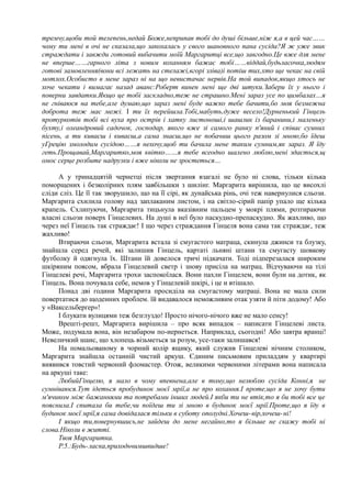 тремчу,щоби той телепень,недай Боже,неприпав тобі до душі більше,ніж я,а в цей час……
чому ти мені в очі не сказала,що закохалась у свого шановного пана сусіда?Я ж уже звик
страждати і завжди готовий вибачити моїй Маргаритці все,що завгодно.Це вже для мене
не вперше……гарного літа з новим коханням бажає тобі……віддай,будьласочка,людям
готові замовлення(вони всі лежать на стелажі,вгорі зліва)і потіш тих,хто ще чекає на свій
мотлох.Особисто в мене зараз ні на що невистачає нервів.На той випадок,якщо хтось не
хоче чекати і вимагає назад аванс:Роберт винен мені ще дві штуки.Забери їх у нього і
поверни завдатки.Якщо це тобі заскладно,теж не страшно.Мені зараз усе по цимбалах…я
не гніваюся на тебе,але думаю,що зараз мені буде важко тебе бачити,бо моя безмежна
доброта теж має межі. І ти їх перейшла.Тобі,мабуть,дуже весело!Дурненький Гінцель
протуркотів тобі всі вуха про острів і хатку листоноші,і шашлик із баранини,і маленьку
бухту,і олеандровий садочок, господар, якого вже зі самого ранку п'яний і співає сумних
пісень, а ти киваєш і киваєш,а сама знаєш,що не побачиш цього разом зі мною,бо їдеш
уГрецію змолодим сусідою……я нехочу,щоб ти бачила мене таким сумним,як зараз. Я їду
геть.Прощавай,Маргаритко,моя квітко……я тебе всеодно шалено люблю,мені здається,щ
омоє серце розбите надрузки і вже ніколи не зростеться…
А у тринадцятій чернетці після звертання взагалі не було ні слова, тільки кілька
поморщених і безколірних плям завбільшки з шилінг. Маргарита вирішила, що це висохлі
сліди сліз. Це її так зворушило, що на її сірі, як дунайська рінь, очі теж навернулися сльози.
Маргарита схилила голову над заплаканим листом, і на світло-сірий папір упало ще кілька
крапель. Схлипуючи, Маргарита тицьнула вказівним пальцем у мокрі плями, розтираючи
власні сльози поверх Гінцелевих. На душі в неї було паскудно-препаскудно. Як жахливо, що
через неї Гінцель так страждає! І що через страждання Гінцеля вона сама так страждає, теж
жахливо!
Втираючи сльози, Маргарита встала зі смугастого матраца, скинула джинси та блузку,
знайшла серед речей, які залишив Гінцель, картаті льняні штани та смугасту шовкову
футболку й одягнула їх. Штани їй довелося тричі підкачати. Тоді підперезалася широким
шкіряним поясом, вбрала Гінцелевий светр і знову присіла на матрац. Відчуваючи на тілі
Гінцелеві речі, Маргарита трохи заспокоїлася. Вони пахли Гінцелем, вони були на дотик, як
Гінцель. Вона почувала себе, немов у Гінцелевій шкірі, і це и втішало.
Понад дві години Маргарита просиділа на смугастому матраці. Вона не мала сили
повертатися до щоденних проблем. їй видавалося неможливим отак узяти й піти додому! Або
у «Ваксельберґер»!
І блукати вулицями теж безглуздо! Просто нічого-нічого вже не мало сенсу!
Врешті-решт, Маргарита вирішила – про всяк випадок – написати Гінцелеві листа.
Може, подумала вона, він незабаром по-иернеться. Наприклад, сьогодні! Або завтра вранці!
Невеличкий шанс, що хлопець візьметься за розум, усе-таки залишався!
На помальованому в чорний колір ящику, який служив Гінцелеві нічним столиком,
Маргарита знайшла останній чистий аркуш. Єдиним письмовим приладдям у квартирі
виявився товстий червоний фломастер. Отож, великими червоними літерами вона написала
на аркуші таке:
ЛюбийГінцелю, я мало в чому впевнена,але в тому,що нелюблю сусіда Конні,я не
сумніваюся.Тут ідеться пробудинок моєї мрії,а не про кохання.І проте,що я не хочу бути
м'ячиком між бажаннями та потребами інших людей.І якби ти не втік,то я би тобі все це
пояснила.І спитала би тебе,чи поїдеш ти зі мною в будинок моєї мрії.Проте,що я їду в
будинок моєї мрії,я сама довідалася тільки в суботу ополудні.Хочеш-вір,хочеш-ні!
І якщо ти,повернувшись,не зайдеш до мене негайно,то я більше не скажу тобі ні
слова.Ніколи в житті.
Твоя Маргаритка.
Р.5.:Будь-ласка,приходьчимшвидше!
 