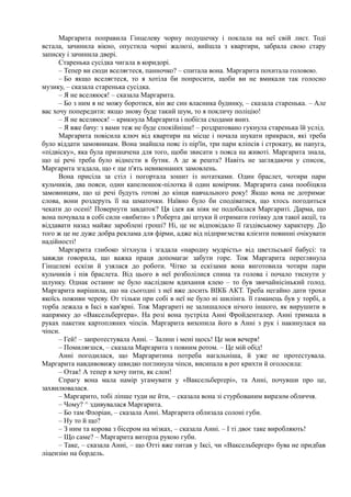 Маргарита поправила Гінцелеву чорну подушечку і поклала на неї свій лист. Тоді
встала, зачинила вікно, опустила чорні жалюзі, вийшла з квартири, забрала свою стару
записку і зачинила двері.
Старенька сусідка чигала в коридорі.
– Тепер ви сюди вселяєтеся, панночко? – спитала вона. Маргарита похитала головою.
– Бо якщо вселяєтеся, то я хотіла би попросити, щоби ви не вмикали так голосно
музику, – сказала старенька сусідка.
– Я не вселяюся! – сказала Маргарита.
– Бо з ним я не можу боротися, він же син власника будинку, – сказала старенька. – Але
вас хочу попередити: якщо знову буде такий шум, то я покличу поліцію!
– Я не вселяюся! – крикнула Маргарита і побігла сходами вниз.
– Я вже бачу: з вами теж не буде спокійніше! – роздратовано гукнула старенька їй услід.
Маргарита повісила ключ від квартири на місце і почала шукати прикраси, які треба
було віддати замовникам. Вона знайшла пояс із пір'їн, три пари кліпсів і строкату, як папуга,
«підвіску», яка була призначена для того, щоби звисати з пояса на животі. Маргарита знала,
що ці речі треба було віднести в бутик. А де ж решта? Навіть не заглядаючи у список,
Маргарита згадала, що є ще п'ять невиконаних замовлень.
Вона присіла за стіл і погортала зошит із нотатками. Один браслет, чотири пари
кульчиків, два пояси, один капелюшок-пілотка й один комірчик. Маргарита сама пообіцяла
замовницям, що ці речі будуть готові до кінця навчального року! Якщо вона не дотримає
слова, вони роздеруть її на шматочки. Наївно було би сподіватися, що хтось погодиться
чекати до осені! Повернути завдаток? Ця ідея аж ніяк не подобалася Маргариті. Дарма, що
вона почувала в собі сили «вибити» з Роберта дві штуки й отримати готівку для такої акції, та
віддавати назад майже зароблені гроші? Ні, це не відповідало її ґаздівському характеру. До
того ж це не дуже добра реклама для фірми, адже від підприємства клієнти повинні очікувати
надійності!
Маргарита глибоко зітхнула і згадала «народну мудрість» від цветльської бабусі: та
завжди говорила, що важка праця допомагає забути горе. Тож Маргарита переглянула
Гінцелеві ескізи й узялася до роботи. Чітко за ескізами вона виготовила чотири пари
кульчиків і пів браслета. Від цього в неї розболілися спина та голова і почало тиснути у
шлунку. Однак останнє не було наслідком вдихання клею – то був звичайнісінький голод.
Маргарита вирішила, що на сьогодні з неї вже досить ВІКБ АКТ. Треба негайно дати трохи
якоїсь поживи череву. От тільки при собі в неї не було ні шилінга. її гаманець був у торбі, а
торба лежала в Іксі в кав'ярні. Тож Маргариті не залишалося нічого іншого, як вирушити в
напрямку до «Ваксельберґера». На розі вона зустріла Анні Фройденталер. Анні тримала в
руках пакетик картопляних чіпсів. Маргарита вихопила його в Анні з рук і накинулася на
чіпси.
– Гей! – запротестувала Анні. – Залиш і мені щось! Це моя вечеря!
– Помиляєшся, – сказала Маргарита з повним ротом. – Це мій обід!
Анні погодилася, що Маргаритина потреба нагальніша, й уже не протестувала.
Маргарита навдивовижу швидко поглинула чіпси, висипала в рот крихти й оголосила:
– Отак! А тепер я хочу пити, як слон!
Спрагу вона мала намір угамувати у «Ваксельберґері», та Анні, почувши про це,
захвилювалася.
– Маргарито, тобі ліпше туди не йти, – сказала вона зі стурбованим виразом обличчя.
– Чому? ^ здивувалася Маргарита.
– Бо там Флоріан, – сказала Анні. Маргарита облизала солоні губи.
– Ну то й що?
– З ним та корова з бісером на мізках, – сказала Анні. – І ті двоє таке виробляють!
– Що саме? – Маргарита витерла рукою губи.
– Таке, – сказала Анні, – що Отті вже питав у Іксі, чи «Ваксельберґер» бува не придбав
ліцензію на бордель.
 