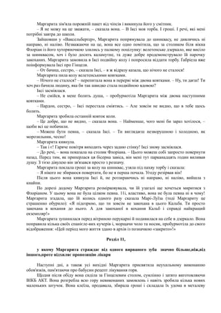 Маргарита зім'яла порожній пакет від чіпсів і викинула його у смітник.
– Я не можу на це зважати, – сказала вона. – В Іксі моя торба. І гроші. І речі, які мені
потрібні завтра до школи.
Зайшовши у «Ваксельберґер», Маргарита попрямувала до шинквасу, не дивлячись ні
направо, ні наліво. Незважаючи на це, вона все одно помітила, що за столиком біля вікна
Флоріан із його хуторяночкою злились у палкому поцілунку: велетенське дзеркало, яке висіло
за шинквасом, хоч і було досить каламутне, та дуже добре продемонструвало їй парочку
закоханих. Маргарита замовила в Іксі подвійну колу і попросила віддати торбу. Ґабріела вже
поінформувала Іксі про Гінцеля.
– От бачиш, сестро, – сказала Іксі, – я ж відразу казала, що нічого не сталося!
Маргарита пила колу велетенськими ковтками.
– Нічого не сталося? – перепитала вона в перерві між двома ковтками. – Ну, ти даєш! Ти
хоч раз бачила людину, яка би так швидко стала подвійною вдовою?
Іксі засміялася.
– Не смійся, в мене болить душа, – пробурмотіла Маргарита між двома наступними
ковтками.
– Пардон, сестро, – Іксі перестала сміятись. – Але зовсім не видно, що в тебе щось
болить.
Маргарита зробила останній ковток коли.
– Це добре, що не видно, – сказала вона. – Найменше, чого мені би зараз хотілося, –
щоби всі це побачили.
– Можеш бути певна, – сказала Іксі. – Ти виглядаєш незворушною і холодною, як
морозильник, чесно!
Маргарита кивнула.
– Так і є! Гаряче повітря виходить через задню стінку! Іксі знову засміялася.
– До речі, – вона показала на столик Флоріана. – Цього можеш собі запросто повернути
назад. Перед тим, як приперлася ця бісерна завіса, він мені тут парканадцять годин виливав
душу. З тією дівулею він зв'язався просто з розпачу.
Маргарита поклала гроші за колу на шинквас, узяла під пахву торбу і сказала:
– Я нікого не збираюся повертати, бо не я перша почала. Угоду розірвав він!
Після цього вона кивнула Іксі й, не роззираючись ні направо, ні наліво, вийшла з
кнайпи.
По дорозі додому Маргарита розмірковувала, чи їй узагалі ще хочеться миритися з
Флоріаном. У цьому вона не була цілком певна. 11і, властиво, вона не була певна ні в чому!
Маргарита згадала, що їй колись одного разу сказала Марі-Луїза (тоді Маргариту це
страшенно обурило): «Я підозрюю, що ти зовсім не закохана в цього Кальба. Ти просто
закохана в кохання до нього. А для закоханої в кохання Кальб і справді найкращий
екземпляр!»
Маргарита зупинилася перед вітриною перукарні й подивилася на себе в дзеркало. Вона
поправила кілька своїх спанієле-вих кучерів і, морщачи чоло та носик, пробурмотіла до свого
відображення: «Цей період мого життя здано в архів із позначкою «закрито»!»
Розділ 11,
у якому Маргарита страждає від одного вирваного зуба значно більше,ніж,від
іншого,проте відхиляє пропозицію лікаря
Наступні дні, а також усі вихідні Маргарита присвятила неухильному виконанню
обов'язків, пам'ятаючи про бабусин рецепт лікування горя.
Щодня після обіду вона сиділа за Гінцелевим столом, сумлінно і затято виготовляючи
ВІКБ АКТ. Вона розгребла всю гору невиконаних замовлень і навіть зробила кілька нових
маленьких штучок. Вона клеїла, продавала, збирала гроші і складала їх удома в металеву
 