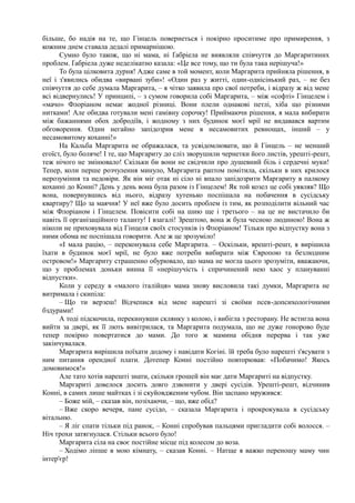 більше, бо надія на те, що Гінцель повернеться і покірно проситиме про примирення, з
кожним днем ставала дедалі примарнішою.
Сумно було також, що ні мама, ні Ґабріела не виявляли співчуття до Маргаритиних
проблем. Ґабріела дуже неделікатно казала: «Це все тому, що ти була така нерішуча!»
То була цілковита дурня! Адже саме в той момент, коли Маргарита прийняла рішення, в
неї і з'явились обидва «вирвані зуби»! «Один раз у житті, один-однісінький раз, – не без
співчуття до себе думала Маргарита, – я чітко заявила про свої потреби, і відразу ж від мене
всі відвернулись! У принципі, – з сумом говорила собі Маргарита, – між «софті» Гінцелем і
«мачо» Флоріаном немає жодної різниці. Вони плели однакові петлі, хіба що різними
нитками! Але обидва готували мені гамівну сорочку! Приймаючи рішення, я мала вибирати
між бажаннями обох добродіїв, і жодному з них будинок моєї мрії не видавався вартим
обговорення. Один негайно запідозрив мене в несамовитих ревнощах, інший – у
несамовитому коханні!»
На Кальба Маргарита не ображалася, та усвідомлювати, що й Гінцель – не менший
егоїст, було боляче! І те, що Маргариту до сліз зворушили чернетки його листів, урешті-решт,
теж нічого не змінювало! Скільки би вони не свідчили про душевний біль і сердечні муки!
Тепер, коли перше розчулення минуло, Маргарита раптом помітила, скільки в них крилося
нерозуміння та недовіри. Як він міг отак ні сіло ні впало запідозрити Маргариту в палкому
коханні до Конні? День у день вона була разом із Гінцелем! Як той козел це собі уявляв? Що
вона, повернувшись від нього, відразу хутенько поспішала на побачення в сусідську
квартиру? Що за маячня! У неї вже було досить проблем із тим, як розподілити вільний час
між Флоріаном і Гінцелем. Повісити собі на шию ще і третього – на це не вистачило би
навіть її організаційного таланту! І взагалі! Зрештою, вона ж була чесною людиною! Вона ж
ніколи не приховувала від Гінцеля своїх стосунків із Флоріаном! Тільки про відпустку вона з
ними обома не поспішала говорити. Але ж це зрозуміло!
«І мала рацію, – переконувала себе Маргарита. – Оскільки, врешті-решт, я вирішила
їхати в будинок моєї мрії, не було вже потреби вибирати між Європою та безлюдним
островом!» Маргариту страшенно обурювало, що мама не могла цього зрозуміти, вважаючи,
що у проблемах доньки винна її «нерішучість і спричинений нею хаос у плануванні
відпустки».
Коли у середу в «малого італійця» мама знову висловила такі думки, Маргарита не
витримала і скипіла:
– Що ти верзеш! Відчепися від мене нарешті зі своїми псев-допсихологічними
бздурами!
А тоді підскочила, перекинувши склянку з колою, і вибігла з ресторану. Не встигла вона
вийти за двері, як її лють вивітрилася, та Маргарита подумала, що не дуже гонорово буде
тепер покірно повертатися до мами. До того ж мамина обідня перерва і так уже
закінчувалася.
Маргарита вирішила поїхати додому і навідати Когіні. їй треба було нарешті з'ясувати з
ним питання орендної плати. Дотепер Конні постійно повторював: «Побачимо! Якось
домовимося!»
Але тато хотів нарешті знати, скільки грошей він має дати Маргариті на відпустку.
Маргариті довелося досить довго дзвонити у двері сусідів. Урешті-решт, відчинив
Конні, в самих лише майтках і зі скуйовдженим чубом. Він заспано мружився:
– Боже мій, – сказав він, позіхаючи, – що, вже обід?
– Вже скоро вечеря, пане сусідо, – сказала Маргарита і прокрокувала в сусідську
вітальню.
– Я ліг спати тільки під ранок, – Конні спробував пальцями пригладити собі волосся. –
Ніч трохи затягнулася. Стільки всього було!
Маргарита сіла на своє постійне місце під колесом до воза.
– Ходімо ліпше в мою кімнату, – сказав Конні. – Натще я важко переношу маму чин
інтер'єр!
 