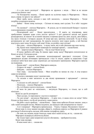 – А я від нього волочуся! – Маргарита не зрушила з місця. – Мені ж не щодня
доводиться бачити таке!
– Ти безсердечна людина, – Конні присів на ослінчик поряд із Маргаритою. – Маєш
якусь справу чи просто так зайшла?
– Мені треба знати, скільки я маю тобі заплатити, – сказала Маргарита. – Татові
потрібно спланувати видатки.
– Байка! – Конні знову позіхнув. – Скільки не шкода, пані сусідко. Та я тебе і задурно
візьму!
– Ти сказився? – спитала Маргарита. – Я думала, що ти повнісінький банкрут і шукаєш
платоспроможних піднаймачів!
– Позаторішній сніг! – Конні просміхнувся. – Я навіть не підозрював, якою
прибутковою справою може стати атестат зрілості! З цієї урочистої нагоди мої родичі
розщедрилися, як ніколи! За останній тиждень я отримав гроші від двох дідусів, двох бабусь,
від трьох тітоньок і чотирьох дядьків. Я тепер при касі, причому непоганій. Та ще й можу
розтринькати всі свої заощадження, бо мамуча оплатить мені курси водіїв, а мій батечко
відступить мені тачку, бо купує собі нову! Отже, по ргоЬІет, пані сусідко!
– Все одно, – сказала Маргарита, – я мушу знати, які в тебе уявлення про мою частку.
– Ну, будеш мене запрошувати щовечора на «кампарі-оранж», – сказав Конні.
– Ні! – запротестувала Маргарита. – Так не піде! Конні встав.
– Я мушу зробити собі каву, бо інакше зараз знову засну! Маргарита попленталася за
Конні до кухні. Сусідська кухня
також була яскравим свідченням колекціонерської пристрасті господині. Стіни
прикрашало всіляке антикварне причандалля з міді та латуні, дерева та порцеляни. Старі
селянські меблі були явно дещо загроміздкі для маленького приміщення. Маргарита присіла
на підвіконня.
– Будеш каву? – спитав Конні. Маргарита кивнула.
– Еспресо чи люру? – спитав Конні.
– Байдуже, – сказала Маргарита.
– Тоді люру, – постановив Конні. – Мені потрібно не менше як літр. А літр еспресо
серце не витримає.
Він налив у кавоварку води і насипав кави.
– То скільки я маю заплатити за два місяці проживання і харчування? – спитала
Маргарита.
– А скільки ти собі уявляла? – спитав Конні.
– Ніскільки, – сказала Маргарита.
– Ну, то й будеш платити ніскільки, – сказав Конні.
– Я мала на увазі не «ніскільки», – вигукнула Маргарита, -а тільки, що я собі
ніскільки…
Конні не дав їй договорити:
– Пані сусідко, ти переливаєш з пустого в порожнє!
– Ти сам почав! – вигукнула Маргарита. – А крім того, зі мною ніхто не поїде! Тобто
більше не буде нікого, хто би міг розділити з нами кошти.
– Не роби з цього проблем, – сказав Конні. – Зараз мене набагато більше хвилює, чому в
тебе такий похмурий погляд. Можна подумати, що канікули тебе анітрішечки не тішать!
– А от і неправда! – Маргарита принюхалася. – Тішать. Справді. Несамовито тішать!
Конні взяв зі столу мамині окуляри, вбрав їх, підійшов упритул до Маргарити й уважно
розглянув її обличчя крізь скельця, ніби вивчав географічну карту.
– Не знав, що людина, котра тішиться, може мати такий погляд, як ти, – сказав він.
Маргарита відвернула обличчя від Конні.
– Це тільки через деякі неприємні супутні обставини, – пробурмотіла вона.
Конні зняв окуляри.
– В мене вони теж є, – сказав він.
 