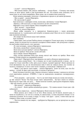 – А саме? – спитала Маргарита.
– Моя кохана вважає тебе занадто звабливою, – зітхнув Конні. – Спочатку моя кохана
нічого не мала проти, щоби я їхав відпочивати без неї. Але відколи вона дізналася, що зі
мною їдеш ти, все пішло шкереберть. Вона думає, що ти можеш мене спокусити.
Конні вимкнув кавоварку і витягнув з старовинного креден-са дві кавові філіжанки.
– Що за дурня! – сказала Маргарита.
– Не така це вже й дурня!
Коні витягнув із кавоварки глечик, налив каву у філіжанку і подав Маргариті.
-Принад у тебе ціла купа, а я маю схильність на них спокушатися.
Маргариті стало трохи ніяково. Вона пошкрябала живіт.
– Дати молока? – спитав Конні.
– Дякую ні, сказала Маргарита.
-Якщо добре подумати, то у принципі,це божевілля-жити з таким розкішним
екземпляром,як ти, і задовільняти свої потреби за межами дому!-Коні сів за стіл і випив свою
каву великими ковтками.
-Не говори так.Це нечесно щодо твоєї дівчини.
Коні засміявся.
-Гарно,гарно, пані сусідко!Люблю жіночу солідарність.Тільки цього разу, ти солідарна з
дамою, котра не розуміється на жіночій солідарності.Вона вважає тебе розпусною стервою,
від якої можна чекати всього, чого завгодно.
-Я з нею поговорю, -сказала Маргарита і принюхалася.
-Як хочеш,-сказав Коні і знизав плечима.
-Коли вона сьогодні прийде?- спитала Маргарита.
-Вона не прийде!- Коні встав і долив собі кави.
-Ну.то завтра.-сказала Маргарита.
-Пані сусідко,-промовив Коні,-моя кохана взагалі вже ніколи не прийде. Вона мене
відшила! Ичора опівночі на трамвайній зупинці!
-Через мене?- Маргарита була така вражена, шо навіть облишила принюхуватися.
-Через мене,-сказав Конні. - Бо я зізнався, що ти мені подобаєшся.Бо я сказав , що ти
супер.І не тільки зовні.Що в тебе, крім усього іншого, чудовий характер! -Конні гримнув по
столі філіжанкою так, що аж вихлюпнулася кава.-І вона ще завжди казала, що головне це
чесність і відвертість! А коли з нею чесно і відверто, то вона ридає і ображається!
– Може, в неї просто здали нерви, – сказала Маргарита. -Іспит на осінь, ціле літо без
канікул – слухай, їй зараз дуже несолодко, ти мусиш її зрозуміти!
Конні втупився в розлиту каву, тицьнув пальцем у кавову калюжу і написав на світлому
столі коричневою рідиною: «ГІМНО». І, вже не намагаючись видаватися «незворушним»,
сказав:
– Я все розумію, – пані сусідко. – Але те, що мені вчора вилила на голову моя кохана, –
це вже занадто! Чесно! Там було кілька таких закидончиків… Це було зовсім не смішно!
Почалося все через тебе, але далі!… – Конні похитав головою, пригадуючи вчорашню сварку.
– Що тобі сказати, сусідко, що тобі сказати…
– Що сказати? – перепитала Маргарита.
– Ах, нічого! – Конні зробив непевний рух рукою. – Тут можна сказати тільки одне: «До
побачення!»
– Все якось втрясеться, – сказала Маргарита. Конні похитав головою.
– Вона сказала, що в ліжку я ні до чого. Вона сказала, що їй ніколи, жодного разу, зі
мною не подобалось. І до того ж я, мовляв, не джентльмен, і в мене нікудишні манери. І я не
цікавлюся музикою, бо не ходжу в оперу. І в театр. І мої друзі – ідіоти, з ними нема про що
говорити. Одне слово, я останнє гімно!
– Чого не скажеш під час сварки, – пробурмотіла Маргарита, але це прозвучало не дуже
переконливо.
 