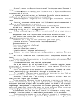 – Думаєш? – запитав тато. Вони підійшли до дверей. Тато відчинив, кивнув Маргариті й
гукнув:
– Елізабет! Ми приїхали! Елізабет, де ти, Елізабет? Слідом за Маргаритою і Гансиком
тато прокрокував до вітальні,
та зупинився у дверях і втупився у м'який куток. Там сиділа мама, а навпроти неї –
літній сивий пан. Він курив люльку, тримаючи на колінах Меді.
– Ви вже повернулися? – здивувалася мама і поглянула трохи спантеличено. – Чого так
скоро?
– Нам піти? – крижаним голосом запитав тато. Меді зісковзнула з колін сивого пана й
підбігла до тата. Мама звернулася до свого гостя:
– Дозвольте відрекомендувати вам мого чоловіка та двох моїх старших.
Чоловік устав і простягнув руку татові, Маргариті й Гансику. При цьому він щось
пробуркотів, напевно, своє ім'я. А тоді сказав до мами:
– Не буду вас більше затримувати. Ми про все домовились. Отже, до завтра, шановна
пані!
Він уклонився татові ще раз і пошкандибав до передпокою. Мама пішла за ним.
«Ваш капелюх, пане раднику. Ваш ціпок, пане раднику», -почула Маргарита. А тоді:
«Щиро дякую, вельмишановна пані».
Меді потягла тата до столу. Там стояв велетенський букет жовтих троянд.
– Понюхай, як пахнуть! – наполягала вона. – Це пан радник приніс.
Нюхати тато не захотів.
Було чути, як захряснулися вхідні двері.
Гансик спитав у Меді:
– А хто цей радник? Меді відповіла:
– Ну, це той, у котрого мама буде прибиральницею.
– Ким-кимі – тато схопив Меді за плечі, та так міцно, що вона аж скрикнула. – Ким вона
буде?
– Я ж сказала, – заскиглила Меді. – Прибиральницею в пана радника. Відпусти, мені
боляче!
Тато відпустив Меді. Мама повернулася до вітальні і знову сіла у шкіряне крісло. Меді
підбігла до неї і показала плече:
– Тато зробив мені боляче! Мама погладила Меді по плечі.
– Що це має означати? Хто цей мерзенний дідуган? – тато грізно став перед мамою,
смикаючи себе за вуса так, ніби вони були приклеєні з нагоди карнавалу і їх треба було
терміново відірвати.
– Це був пан придворний радник Майзенґаєр, – пояснила мама. – Він живе сам і шукає
людину, яка би давала лад його господарству. І від завтра цією людиною стану я!
– Ти геть здуріла! – Маргарита ще не чула, щоби тато так голосно кричав, а Меді так
злякалася того крику, що сховала голову в маминих колінах.
– Заспокойся, – сказала мама. – Я ж ходитиму до нього тільки до обіду. А коли діти
повертатимуться зі школи, я вже буду вдома.
Тато не заспокоївся. Щоправда, він уже не кричав, але почав ходити взад-вперед по
вітальні й пояснювати мамі, що, по-пер-шс, він заробляє достатньо грошей і тому його жінці
не потрібно працювати, по-друге, якщо його жінка нудиться, він знайде їй Іще цілу купу
роботи вдома, і якщо мама вже аж так неодмінно хоче по півдня працювати, то вона могла би
знайти собі якесь ліпше заняття, ніж ходити до когось прибирати. Жінка прокуриста
макаронної фабрики, на думку тата, не може бути прибиральницею!
Ця промова геть знесилила тата. Важко дихаючи, він опустився на шкіряну канапу.
Мама витягнула з рота довгу нитку жуйки, намотала п на вказівний палець і промовила:
– По-перше, ти не маєш права мені нічого забороняти, ми живемо не в середньовіччі,
по-друге, не йдеться про те, скільки наробляєш ти. Я хочу заробляти сама. І по-третє, це не
 