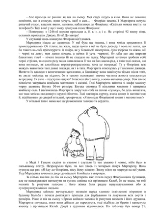 – Але приходь не раніше як пів на сьому. Мої старі підуть в кіно. Вони не повинні
помітити, що я списую, вони хочуть, щоб я сам… – Флоріан замовк. І Маргарита почула
рипучий голос, власник якого, напевно, наблизився до Флоріана: «Скільки можна висіти на
телефоні?» Тоді в неї у вусі знову пролунав голос Флоріана:
– Повторюю: з 1246-ої вправи приклади а, б, в, г, д і е. На сторінці 92 внизу п'ять
останніх прикладів. Дякую, Отті! До завтра!
У слухавці щось клацнуло. Флоріан від'єднався.
Маргарита пішла до лазнички. У неї була ще година, і вона хотіла присвятити її
причепурюванню. От тільки, на жаль, щодо цього в неї не було досвіду, і вона не знала, що
би такого на собі причепурити. її шкіра, як у більшості пампушок, була здорова та ніжна, вії
– чорні та довгі, мов лапки комара, а щічки й уста -червоні. От хіба що два штрихи
блакитних тіней – нічого іншого їй не спадало на гадку. Маргариті хотілося зробити собі
чорні стрілки, та одного разу мама намалювала її так на бал-маска-рад, а тато тоді сказав, що
вона виглядає, як альпійська корова-рекордсменка, хоча це неправда! Та у Флоріана теж
можуть виявитися такі дивні погляди, як і в тата. Маргарита втиснулась у Гансикові джинси.
Натягти їх вдалося з величезними зусиллями, а блискавку вона защіпнула тільки після того,
як лягла горілиць на підлогу, бо в такому положенні значна частина живота опускається
всередину. Та сало – підступна штука! Затиснеш його внизу, а воно вилазить угорі. Тож пасок
повністю закривала ковбаска завтовшки з салямі. Тоді Маргарита витягла зі шафи мамину
чорну шовкову блузку 50-го розміру. Блузка оповила її вільними хвилями і прикрила
ковбаску сала. І насамкінець Маргарита закрутила собі на голові «ґульку», бо десь вичитала,
що така зачіска «видовжує» круглі обличчя. Тоді накинула куртку, взяла зошит із математики
й, підійшовши до дверей вітальні, прокричала: «Я понесла Флоріанові зошит з математики!»
У вітальні тато і мама все ще розмовляли голосно та сердито,
а Меді й Гансик сиділи за столом і слухали їх так уважно і чемно, ніби були в
ляльковому театрі. Незрозуміло було, чи хоч хтось із чотирьох почув Маргариту. Вона
гукнула ще раз: «Я йду до Флоріана, несу йому зошит». Знову ніхто не звернув на неї уваги.
Тоді Маргарита зачинила двері до вітальні й вийшла з квартири.
За кілька хвилин до пів на сьому Маргарита вже стояла перед Флоріановим будинком,
але не наважувалася натиснути на ґудзик дзвінка під прізвищем Кальб, бо не знала, чи той
чоловік Із рипучим голосом і його жінка були радше непунктуальними або ж
суперпунктуальними людьми.
Маргарита зайняла вичікувальну позицію перед єдиною освітленою вітриною в
будинку Кальба і почала розглядати прилади для фарбування та лакування всіх сортів і
розмірів. Рівно о пів на сьому з брами вийшли чоловік із рипучим голосом і його дружина.
Маргарита почекала, поки вони дійшли до перехрестя, тоді підбігла до брами і натиснула
кнопку з прізвищем Кальб. Двері з гудінням відчинилися. На табличці був номер 21.
 