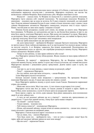 і було добрим іміджем, але, наскільки вона знала з розмов зі Са-біною, у шкільних колах бути
нецілованою вважалося несучас-ішм і дитинячим. Маргарита подумала, що настав час
визволятися з обіймів Флоріана. Вона відкотилась убік. Флоріан покотився за нею.
– Відпусти! – сказала вона. Та Флоріан не відпустив її, а натомість раптом поцілував.
Маргарита часто уявляла собі «пертий поцілунок». Чи відповідав поцілунок Флоріана її
уявленням – подумати про це вона не встигла, бо її увагу відволік тихенький, але жахливий
звук. Клаптик маминої шовкової блузки й одна з ніжок стільця зчепились одне з одним, і коли
злякана Флоріановою активністю Маргарита смикнулася, почулося тихе й підле «трісь!»
Певно, чистий шовк не звик мати справу з ніжками стільців!
Мамина блузка роздерлась уздовж усієї спини, від коміра до самого низу. Маргарита
була шокована. Та Флоріан, не здогадуючись ані про те, що блузка була мамина, ні про те, що
вона була дорога, поцілував Маргариту ще раз. При цьому він помацав її за груди. Маргариту
це розсердило. Вона, щоправда, дозволила поцілувати себе ще раз, але майже не брала участі
у другому поцілунку. Коли її рот звільнився, вона попередила:
– Нам ще треба намалювати аж два трикутники!
– До дупи трикутники! – пробурмотів Флоріан і зажадав Третього поцілунку. Маргарита
не протестувала і була глибоко розчарована, що й за третім разом її не охопило жодне глибоке
чи могутнє почуття. А от Флоріан, здавалося, був цілком задоволений. Посміхаючись від
одного червонющого вуха до другого, він спробував розщіпнути мамину блузку. Маргарита
почала захищатися. Флоріан сказав:
– Тепер ти моя дівчина, і я маю право побачити тебе голою!
Але Маргарита тримала блузку обома руками. Жодна людина не мала права побачити її
ковбаску сала!
– Припини, бо закричу! – пригрозила Маргарита. Це на Флоріана подіяло. Він
відпустив мамину блузку, встав, приніс із кухні два стільці й оголосив, що готовий вислухати
Маргаритині вказівки і домалювати решту трикутників. Ділячи навпіл один із кутів, він
попередив:
– Але про те, що ти моя дівчина, у школі нікому не розказуй, добре?
– Чому? – здивувалася Маргарита.
– Бо я не люблю, коли про мене пліткують, ~ сказав Флоріан.
З цим Маргарита мусила погодитися.
Близько восьмої години вони впоралися з трикутниками. На прощання Флоріан
поцілував Маргариту ще раз. її груди при цьому він лишив у спокої.
Коли Маргарита прийшла додому, в кухні сидів тільки Гансик. Наминаючи мариновані
огірки, він доповів:
– Мама вже лягла спати. Меді теж спить. А тато пішов до ресторану їсти гуляш!
Маргарита хотіла вже йти до ліжка, та Гансик умовив її пограти в карти. Щоби не
будити Меді, вони залишились у кухні й почали грати на кукурудзяні зернята.
Коли граєш у карти, час летить дуже швидко. Була рівно дванадцята, коли відчинилися
двері й до хати зайшов тато.
– А чого це мої маленькі зайчики ще не в ліжечку? – запитав він, прихилившись до
дверей кухні. У нього був дивний погляд, і йому було трохи важко говорити.
– Ти п'яний? – спитав Гансик.
– Тільки трішки, – відповів тато.
– Тобі чимось помогти? – поцікавилася Маргарита.
– Нічим, мій коханий зайчику, таткові нічим не можна допомогти, – сказав тато, пішов у
темну вітальню і завалився на шкіряний диван.
Маргарита і Гансик відклали карти і поспішили за татом.
– Іди до ліжка, тату, – сказала Маргарита.
– Тато буде спати тут, – пробурмотів тато, – тато не хоче в подружнє ліжко! Було би
гарно, якби мої маленькі зайчики принесли мені мою ковдру!
– Що він хоче? – перепитав Гансик.
 