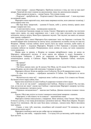 – Свою ковдру! – сказала Маргарита. Проблема полягала в тому, що тато не мав своєї
ковдри. Зазвичай він спав із мамою на двоспальному ліжку під двоспальною ковдрою.
~ Мама ковдри не віддасть, – сказав Гансик. Тато підняв голову.
– Розрізати! – пробубонів він. – Розрізати навпіл! Ліва половина моя! – І знов опустився
на шкіряний диван.
Маргарита взяла картатий плед, яким мама накривала коліна, коли дивилася телевізор, і
хотіла вкрити ним тата.
– Він буде йому закороткий, – зупинив її Гансик, побіг у дитячу кімнату, приніс свою
ковдру і накрив нею тата.
– А мені вистачить пледа, – великодушно сказав він.
Тато натягнув Гансикову ковдру на голову. Гансик і Маргарита ще якийсь час постояли
перед цією горою, під якою ворушився тато, і коли з-під гори почулося тихе хропіння,
позіхаючи, пішли в дитячу. Вони були страшенно змучені. Такі змучені, що навіть не сказали
одне одному «добраніч!»
Наступного дня у школі Маргарита була невиспана і весь час боролася з позіхами. На
великій перерві вона залишилася на своєму місці, сподіваючись на якийсь погляд чи знак від
Флоріана. «Невже «таємна любов» конче мусить бути аж такою таємною, щоби навіть не
глянути на мене?» – подумала Маргарита. Флоріан із Отті Горнеком і кількома іншими
хлопцями вийшли на подвір'я. Повернувшись після дзвінка до класу, всі вони страшенно
глупо шкірилися.
Минав урок за уроком, а Флоріан не подавав найдрібнішого знаку, не кинув на
Маргариту найменшого погляду. А після школи він вийшов із класу, балакаючи з
Александером Гюберлем. І навіть не озирнувся на Маргариту. Маргарита сумно
почимчикувала додому зі Сабіною. Перед Маргаритиним будинком Сабіна, хихочучи,
запитала:
– Це правда?
– Що правда?
– Уші Коль сказала мені, що їй сказала Уші Маєр, що їй сказав Отті Горнек, що йому
сказав Флоріан, що він учора тебе поцілував. І помацав за груди.
Маргарита зблідла. Білим як крейда стало її обличчя. На очі їй навернулися сльози.
– Та нема чого плакати, – спробувала заспокоїти її Сабіна. Але Маргарита не могла
стримати сліз.
– Відчепіться від мене всі! – закричала вона і побігла додому. Сліз ставало все більше.
Не бачачи нічого перед собою, біля
брами вона наскочила на пана Свободу й ударилася головою в його груди.
– Ой, хто ж тут так плаче? – здивувався пан Свобода. -Навіщо ж плакати? Ну, годі вже,
годі, до весілля все мине! -сказав пан Свобода і спрезентував Маргариті паперову хусточку.
Маргарита висякалась і витерла сльози.
– Отримала «незадовільно»? – запитав пан Свобода. Дівчина похитала головою і пішла
додому.
Гансик і Меді вже сиділи за столом і наминали понеділкові макарони з шинкою.
– Маргарито, в тебе нежить чи ти плакала? – занепокоїлася мама.
Маргарита мовчки поколупалась у макаронах. Вона зачекала, поки Гансик і Меді поїли
й пішли в дитячу, а тоді знову розплакалась і розповіла мамі все. Мама була обурена. Подерта
блузка її не хвилювала. «Це все одно була якась хлпмида», -сказала вона. Проте висловила
інші зауваги.
– Скажи, а чому тобі, властиво, сподобався цей огидний козел? Ти впевнена, що не
помиляєшся щодо нього?
Маргарита пообіцяла мамі ще раз добре про це поміркувати.
– Зроби це, моя люба, – порадила мама. – А я мушу піти до магазину, щоби завтра в нас
було що їсти.
 