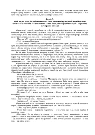 Тільки після того, як мама вже пішла, Маргариті спало на гадку, що сьогодні мама
вперше була у радника. «Треба було її запитати, як воно там, – подумала Маргарита. – Але
коли тебе переповнює власний біль, забуваєш про ближнього!»
Розділ 5,
який читач, якщо його цікавлять самі лише напружені кульмінації, спокійно може
пропустити, оскільки тут змальовано тільки послідовний розвиток подій і загрозливе
загострення ситуації
Маргарита і справді «заглибилась у себе» й почала обмірковувати своє ставлення до
Флоріана Кальба, намагаючись зрозуміти, чи йдеться тут про «справжню» любов, чи про
«помилкову». Вона вже майже дійшла висновку, що в її почуття закралася прикра помилка,
аж тут раптом задзвонив телефон, і Гансик, який узяв слухавку, гукнув:
– Маргарито! З тобою хоче говорити твій однокласник!
– Хто? – спитала Маргарита.
– Якийсь Кальб, – сказав Гансик і передав слухавку Марга-риті. Дівчина притисла п до
вуха, рішуче налаштована сказати, щоби Флоріан залишив її у спокої і що він для неї вже не
існує. «Він не встигне нічого пробелькотіти у відповідь, – подумала Маргарита, – а я вже
покладу слухавку! Я йому покажу, цьому псиськові собачому!»
Та, на жаль, Флоріан почав говорити перший. Маргарита не встигла набрати повітря,
щоби висловити всю свою зневагу, як Флоріан уже повідомляв, що стоїть у телефонній будці
перед Мар-гаритиним будинком, що в нього немає вже монет, і тому він не може довше
говорити і чекає, щоби Маргарита негайно спустилася до нього. У телефоні щось клацнуло, і
залунали короткі гудки. Флоріан поклав слухавку. Або в нього закінчилися монети.
Маргарита побігла у спальню до вікна. Звідти було видно телефонну будку. Флоріан
Кальб прихилився до дверцят і вдивлявся у ворота. Дівчина була змушена визнати, що
виглядав він надзвичайно привабливо: високий і стрункий, білявий і засмаглий. Якийсь такий
відчайдушний, якийсь загадковий, якийсь не такий, як усі. Наче юний ковбой із реклами
«Мальборо». Або «Кемелу».
Гансик теж причвалав до спальні.
– Внизу щось діється? – спитав він.
– Нічого там не діється, – буркнула Маргарита, але Гансик хотів пересвідчитись у
цьому сам. Він відсунув завісу і притулився до підвіконня. Крім дахів машин, капелюхів
перехожих, одного дитячого візочка і старого чоловіка на велосипеді, Гансик нічого не
побачив і хотів уже відійти, аж тут помітив біля телефонної будки Флоріана Кальба.
– Біля телефону стоїть твій однокласник, – сказав Гансик. Маргарита кивнула:
– Так, він чекає на мене.
– Не може бути! – затято вигукнув Гансик. – Якщо він чекає на тебе, я з'їм свого
капелюха!
Маргарита шморгнула носом і почала жувати пасмо волосся. ~ Закладімося, що на
мене? – запропонувала вона. – Хочеш, на десятку?
– Закладімося! – погодився Гансик.
Маргарита вибігла до передпокою, вскочила в черевики, накинула плащ і поправила
перед дзеркалом гривку. Вона вже хотіла виходити, але Гансик її спинив:
– А як я буду знати, що ти не брешеш?
– Стань біля вікна, – порадила Маргарита, – і побачиш, що я до нього підійду й
поговорю з ним.
– Подумаєш! Це ще нічого не означає! – заперечив Гансик, хвилюючись за свою
десятку. – Підійти до однокласника, сказати «привіт» і перекинутися з ним кількома словами
– це кожен може. «Привіт! Що ти тут робиш? Ти вже зробив домашні завдання?» – і таке
інше – це ще не доказ.
 