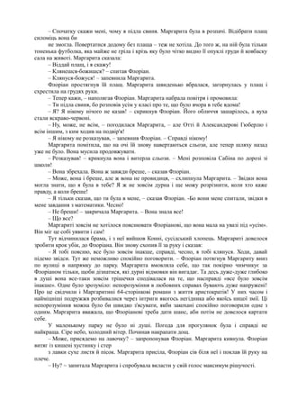 – Спочатку скажи мені, чому я підла свиня. Маргарита була в розпачі. Відібрати плащ
силоміць вона би
ие змогла. Повертатися додому без плаща – теж не хотіла. До того ж, на ній була тільки
тоненька футболка, яка майже не гріла і крізь яку було чітко видно її опуклі груди й ковбаску
сала на животі. Маргарита сказала:
– Віддай плащ, і я скажу!
– Клянешся-божишся? – спитав Флоріан.
– Клянуся-божуся! – запевнила Маргарита.
Флоріан простягнув їй плащ. Маргарита швиденько вбралася, загорнулась у плащ і
схрестила на грудях руки.
– Тепер кажи, – наполягав Флоріан. Маргарита набрала повітря і промовила:
– Ти підла свиня, бо розповів усім у класі про те, що було вчора в тебе вдома!
– Я? Я нікому нічого не казав! – скрикнув Флоріан. Його обличчя зашарілось, а вуха
стали яскраво-червоні.
– Ну, може, не всім, – погодилася Маргарита, – але Отті й Александерові Гюберлю і
всім іншим, з ким ходив на подвір'я!
– Я нікому не розказував, – запевнив Флоріан. – Справді нікому!
Маргарита помітила, що на очі їй знову навертаються сльози, але тепер шляху назад
уже не було. Вона мусила продовжувати.
– Розказував! – крикнула вона і витерла сльози. – Мені розповіла Сабіна по дорозі зі
школи!
– Вона збрехала. Вона ж завжди бреше, – сказав Флоріан.
– Може, вона і бреше, але ж вона не провидиця, – схлипнула Маргарита. – Звідки вона
могла знати, що я була в тебе? Я ж не зовсім дурна і ще можу розрізнити, коли хто каже
правду, а коли бреше!
– Я тільки сказав, що ти була в мене, – сказав Флоріан. -Бо вони мене спитали, звідки в
мене завдання з математики. Чесно!
– Не бреши! – закричала Маргарита. – Вона знала все!
– Що все?
Маргариті зовсім не хотілося пояснювати Флоріанові, що вона мала на увазі під «усім».
Він міг це собі уявити і сам!
Тут відчинилася брама, і з неї вийшов Конні, сусідський хлопець. Маргариті довелося
зробити крок убік, до Флоріана. Він знову схопив її за руку і сказав:
– Я тобі поясню, все було зовсім інакше, справді, чесно, я тобі клянуся. Ходи, давай
підемо звідси. Тут же неможливо спокійно поговорити. – Флоріан потягнув Маргариту вниз
по вулиці в напрямку до парку. Маргарита вмовляла себе, що так покірно чимчикує за
Флоріаном тільки, щоби дізнатися, які дурні відмовки він вигадає. Та десь дуже-дуже глибоко
в душі вона все-таки зовсім трішечки сподівалася на те, що насправді «все було зовсім
інакше». Одне було зрозуміло: непорозуміння в любовних справах бувають дуже напружені!
Про це свідчили і Маргаритині 64-сторінкові романи з життя аристократів! У них часом і
найміцніші подружжя розбивалися через інтриги якогось негідника або якоїсь ницої змії. Ці
непорозуміння можна було би швидко з'ясувати, якби закохані спокійно поговорили одне з
одним. Маргарита вважала, що Флоріанові треба дати шанс, аби потім не довелося картати
себе.
У маленькому парку не було ні душі. Погода для прогулянок була і справді не
найкраща. Сіре небо, холодний вітер. Починав накрапати дощ.
– Може, присядемо на лавочку? – запропонував Флоріан. Маргарита кивнула. Флоріан
витяг із кишені хустинку і стер
з лавки сухе листя й пісок. Маргарита присіла, Флоріан сів біля неї і поклав їй руку на
плече.
– Ну? ~ запитала Маргарита і спробувала вкласти у свій голос максимум рішучості.
 