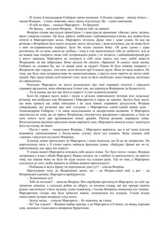 ~ Я тільки Александерові Гюберлю трохи натякнув. А більше справді – нікому нічого, –
сказав Флоріан, – а інші, можливо, щось трохи підслухали. Це – єдине пояснення.
~ Я тобі не вірю, – сказала Маргарита – Ти брешеш!
– Не брешу, – вигукнув Флоріан. – Клянуся тобі, це правда!
Флоріан підняв два пальці правої руки і з пристрастю промовив: «Батько, мати, дитина,
кров і смертна година». Це була, мабуть, найбільша і найсвященніша клятва, яку можна було
почути в Маргаритиних колах. Маргарита зітхнула. Дуже тихо і дуже сумно, бо вся ця
розмова з Флоріаном була надто складна, надто заплутана, і вона відчувала, що не може бути
з ним по-справжньому відверта. Було би чесно сказати йому: «Я дуже сумна і дуже
розлючена, бо ти мене зовсім не любиш, і тому я теж намагатимуся тебе не любити!» Але ж
не можна таке говорити, якщо тобі чотирнадцять років, і ти затовста, і найнайнайперший раз
у житті закохана. Маргарита не почувала в собі сили навіть для того, щоби довести
Флоріанові, як він забрехався. Вона мусила би сказати: «Брешеш! Зі самого лише натяку
Гюберль не дізнався би, що ти мацав мене за груди!» Однак їй було ніяково говорити з
Флоріаном про «груди», тим паче, коли йшлося про її власні груди. Вона не мала відваги. Не
тому, що була така суперцнотлива чи закомплексована, а просто вона терпіти не могла своїх
грудей. Про груди інших осіб жіночої статі, коли це було необхідно, вона говорила, ніскільки
не соромлячись.
Оскільки Маргарита не могла розповідати про свої справжні почуття і наводити
справжні аргументи, вона обмежилася тільки тим, що дорікнула Флоріанові за балакучість:
~ Ти ж сказав, що все має бути в секреті! А сам таляпаєш язиком!
Було би справді надто довго і нудно в деталях переповідати читачам усю подальшу
розмову, яка відбулася між Флоріаном і Маргаритою в парку на лавочці. Досить буде знати,
що вона тривала ще добрі півгодини і не дала ніяких справжніх результатів. Флоріан
стверджував, що розповів про свої стосунки з Маргаритою одній-єдиній живій душі –
Александерові Гюберлю, і то лише малесенькими та дискретними натяками. А Маргарита
наполягала на тому, що не вірить Флоріанові, почувається зрадженою і проданою, а тому не
хоче нічого чути про продовження їхньої дружби. Раптом розмову перервала злива.
Велетенськими рясними краплями почав періщити дощ. Маргарита скинула плащ і натягнула
його на голову, як намет.
– Пусти і мене, – попросився Флоріан, і Маргарита вирішила, що в неї нема підстав
відмовити однокласникові у більш-менш сухому місці під плащем. Вона підняла свій
«дашок» і впустила під нього Флоріана.
Хлопець міцно притулився до Маргарити, і вона помітила, що їй це не неприємно. На
коротесеньку мить у її голові навіть майнула фатальна думка: «Байдуже, бреше він чи ні,
найголовніше, що зараз він поряд!»
У плащі-наметі Маргарита почувала себе дедалі ліпше. Тут було тепло і темно. Флоріан
загорнувся у плащ і обняв Маргариту. Важко сказати, чи з любові та прихильності, чи просто
тому, що інакше йому не було би куди подіти під плащем руки. Так чи інак, а Маргарита
схилялася до того, щоби вважати ці обійми виявом прихильності.
– Побіжимо в якусь браму чи перечекаємо дощ тут? – спитав Флоріан.
Притуливши чоло до Флоріанової щоки, ніс – до Флоріа-нової шиї, а рот – до
Флоріанової ключиці, Маргарита пробурмотіла:
~ Залишимося тут!
– Тобі не холодно? – запитав Флоріан. Він спробував притиснути Маргариту до себе ще
трішечки міцніше, а оскільки робив це обіруч, то кінчики плаща, які він тримав однією
рукою, вислизнули з його пальців, плащ зісковзнув, і голова Флоріана опинилася під зливою.
Маргаритина голова, яка була набагато нижче, залишилася під плащем. Тільки кілька
спанієлевих кучерів визирали з-під нього.
– Залазь назад, – гукнула Маргарита, – бо змокнеш, як хлющ.
– Ні! Так класно! – Флоріан майже кричав, а до Маргарити в її намет, по якому періщив
дощ, долинало тільки якесь невиразне бурмотіння.
 