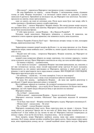 – Що класно? – перепитала Маргарита і вистромила голову з плаща-намета.
– Як дощ барабанить по черепу, – сказав Флоріан. З заплющеними очима, піднявши
голову до неба, Флоріан посміхався, і це виглядало зовсім навіть не дурнувато, а радше
замислено й урочисто. Принаймні це виглядало так, що Маргариті теж захотілося. Так вони і
просиділи на лавочці, міцно притулившись
одне до одного, аж поки не скінчився дощ. Після цього вони були такі мокрі, ніби їх
щойно виловила з Дунайського каналу служба порятунку.
– Гарно було, – сказала Маргарита. Флоріан кивнув. Він витер руками мокре волосся,
яке прилипло йому до голови, мов шапочка. Маргарита струсила свої спанієлеві кучері. З них
на всі боки посипалися бризки.
– У тебе гарне волосся – сказав Флоріан. – Як у Ванесси Редґрейв*.
Почувши такий комплімент, Маргарита зніяковіла, а оскільки їй здавалося, що
зніяковіло стояти справляє краще враження, ніж зніяковіло сидіти, вона підскочила.
* Ванеса Редґрейв (Уапезза КесІ^гауе) – британська акторка театру та кіно, володарка
Оскара, правозахисниця (нар. 1937 р.).
Характерною ознакою мокрої наскрізь футболки є те, що вона прилипає до тіла. Кожна
зморщечка шкіри, кожна ковбаска сала і, звичайно ж, пипки грудей, видніються під нею так,
ніби ти гола.
– Віддай мені мій плащ, – попросила Маргарита. Флоріан зазначив, що Маргариті не
слід одягати плащ, бо
мокрий плащ неприємно вбирати на мокру сорочинку, тіло починає парувати, і можна
легко підхопити застуду. Проте Маргарита наполягала на тому, що хоче негайно вбрати плащ.
– Бо інакше я змерзну, – злукавила вона.
– Та ж зовсім не холодно! – здивувався Флоріан і висловив припущення, що, можливо, в
неї вже починається застуда, якщо теплий вересневий вечір здається їй надто холодним.
Промовляючи це, він уважно приглядався до Маргарити, причому в такий спосіб, який у
романах із життя аристократів часто окреслювали словами: ВІН РОЗДЯГАВ її ПОГЛЯДОМ.
Маргарита простягнула руку по плащ.
– От побачиш, – сказав він, – ти точно захворієш. І чого ти така вперта?
Маргарита обтягнула плащ і знову стала почуватися набагато впевненіше.
– Я мушу йти додому, – пробурмотів Флоріан. – До мене має прийти репетитор із
англійської. Старий зануда приходить рівно о четвертій!
Він стурбовано зиркнув на годинник. До четвертої залишалося п'ятнадцять хвилин.
– Вибач, – сказав Флоріан, – але я мушу бігти! Боюся спізнитися, бо батько мені завжди
вираховує, що той старий зануда обходиться йому в три шилінги на хвилину!
Маргарита кивнула.
– Ну, то біжи! – сказала вона.
– Побігли разом! – запропонував Флоріан. – Заодно по дорозі й обсохнеш!
Маргарита похитала головою. Обсохнеш! Така пропозиція видалася їй нечемною
нісенітницею.
– Та не будь така гнила! – Флоріан схопив Маргариту за руку. Маргарита висмикнула її.
– Облиш мене! – сказала вона. – Не хочу!
– Ну, то бувай! – гукнув Флоріан і помчав.
Маргарита подивилася йому вслід. Вона схрестила руки на грудях і зітхнула. Тепер
знову нічого не зрозуміло! Брехун він чи все-таки ні? Вона йому таки подобається чи не
подобається? А їхня любов усе ще таємна чи вже ні? Маргарита повільно попрямувала до
виходу з парку. «Але що би там не було, -подумала вона, – ми не посварені!»
Коли наскрізь мокра Маргарита прийшла додому, мама вже давно повернулася з
магазину. На її думку, дівчині негайно потрібна була гаряча купіль. Напустивши повну ванну
води, вона переконувала доньку, що це – єдиний надійний захист проти застуди. Маргарита
 