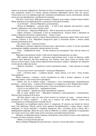 ніколи не купалася добровільно. Купання не було її улюбленим заняттям, і коли мамі час від
часу вдавалося загнати її у ванну, дівчина виливала неймовірно багато піни для купелі.
Тільки коли голе тіло закривав шар піни товщиною щонайменше десять сантиметрів, дівчина
могла сяк-так примиритися з необхідністю купання.
Так було і цього разу: Маргарита вилила в паруючу воду чверть пляшки синьої олійки.
Мама дивилася на це марнотратство, несхвально похитуючи головою.
– А де Гансик? – спитала Маргарита, роздягаючись.
– Пішов до Манфреда, – сказала мама. – А тобі я маю передати два шилінги і сорок
грошів і переказати, що в нього більше нема!
– Так нечесно, – обурилася Маргарита. – Ми ж заклалися на десять шилінгів!
– Борги, пов'язані з закладами, в суді не оскаржуються, -сказала мама і, присівши на
кошик із брудною білизною, скомандувала: – Залазь у воду!
Маргарита покірно полізла у ванну. Вода виявилася страшенно гаряча. Наче сотні тисяч
голочок уп'ялися в тіло. Маргарита відкрутила кран із холодною водою і почала двома
руками розмішувати воду.
– Ну, досить вже, – спинила її мама.
Маргарита слухняно закрутила холодну воду і простяглась у ванні. її погляд зупинився
на маминому графіку схуднення, причепленому до стіни.
– Клас, ~ пробурмотіла вона. – Ти вже скинула сім кілограмів! Таке тобі ще ніколи не
вдавалося!
Маргарита вистромила голову з гори піни й уважно придивилася до мами.
– Вже справді трохи видно! – захоплено констатувала вона. І вона не брехала, щоби
зробити мамі приємно. Це було напра-вду так. Раніше, коли мама сідала на кошик, його
взагалі не було видно. Тепер лозові переплетення виглядали ліворуч і праворуч від маминих
стегон уже на добрі два пальці.
~ Картату спідницю, – з гордістю в голосі повідомила мама, – я вже звузила на чотири
клітинки.
– Та це ж цілих шість сантиметрів! – вигукнула Маргарита.
– Сім! – уточнила мама, – а довкола грудей – мінус дев'ять, а на талії – мінус чотири.
Там найважче!
Мама підвелася з кошика і хотіла подивитися на себе у велике дзеркало, та воно
вкрилося парою, і вона почала його протирати.
– Перед тим, як я вийшла заміж і зв'язалася з цією ненажерливою закмаєрівською
родиною, – сказала вона, – я важила 50 кілограмів. І я повернуся до них! Можеш бути певна!
Маргарита бавилась у підводний човен. З-під піни визирали тільки п ніс і рот.
– Але ж ти так любиш їсти, – пробурмотіла вона.
– Що ти кажеш? – перепитала мама, протираючи дзеркало.
– Що ти дуже любиш їсти! – Маргарита випірнула, відпльовуючись і відхекуючись.
Мильна вода потрапила їй до рота.
– Це було просто тому, що мені нічого іншого не спадало на гадку, – сказала мама в
начищене до блиску дзеркало. – І тому, що я думала, що зможу вижити, тільки коли
підлаштуюся до закмаєрівського способу життя!
Маргариті не сподобався мамин діалог із дзеркалом. їй здалося, що матері не личило
мати такі проблеми. Матері мусять бути якомога безпроблемніші, а якщо часом і мають
проблеми, то тільки пов'язані з сімейним бюджетом, або з успіхами дітей у школі, або з
прибиранням квартири. Якщо без цього ніяк не обійтися, то, може, і проблеми зі схудненням,
але тільки задля того, щоби знову влізти в костюм, куплений минулої весни!
Напевно, на Маргаритиному мокрому, обляпаному піною обличчі надто чітко відбилися
її думки, бо мама зітхнула і сказала:
– Вибач, я не буду більше про це!
Вона позбирала Маргаритин вологий одяг з підлоги і хотіла вже вийти з лазнички.
 
