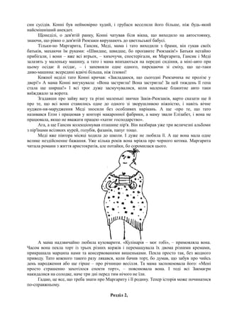 син сусідів. Конні був неймовірно худий, і грубаси веселили його більше, ніж будь-який
найсмішніший анекдот.
Щонеділі, о дев'ятій ранку, Конні чатував біля вікна, що виходило на автостоянку,
знаючи, що рівно о дев'ятій Рюкзаки вирушають до цветльської бабусі.
Тільки-но Маргарита, Гансик, Меді, мама і тато виходили з брами, він гукав своїх
батьків, махаючи їм руками: «Швидше, швидше, бо проґавите Рюкзаків!» Батьки негайно
прибігали, і вони – вже всі втрьох, – хихочучи, спостерігали, як Маргарита, Гансик і Меді
залазять у маленьку машину, а тато і мама впихаються на передні сидіння, а міні-авто при
цьому осідає й осідає, – і запевняли одне одного, пирскаючи зі сміху, що це-таки
диво-машина: всередині вдвічі більша, ніж іззовні!
Кожної неділі тато Конні кричав: «Закладаюся, що сьогодні Рюкзачиха не пролізе у
двері!» А мама Конні вигукувала: «Вона застрягла! Вона застрягла! За цей тиждень її гепа
стала ще ширша!» І всі троє дуже засмучувалися, коли маленьке блакитне авто таки
виїжджало за ворота.
Згадавши про зайву вагу та різні маленькі звички Заків-Рюкзаків, варто сказати ще й
про те, що всі вони ставились одне до одного зі зворушливою ніжністю, і навіть вічне
нуджен-ня-марудження Меді зносили без особливих нарікань. А ще -про те, що тато
називався Еґон і працював у конторі макаронної фабрики, а маму звали Елізабет, і вона не
працювала, якщо не вважати працею «хатнє господарство».
Ага, а ще Гансик колекціонував пташине пір'я. Він назбирав уже три величезні альбоми
з пір'їнами всіляких курей, голубів, фазанів, папуг тощо.
Меді вже півтора місяці ходила до школи. І дуже не любила її. А ще вона мала одне
велике нездійсненне бажання. Уже кілька років вона мріяла про чорного котика. Маргарита
читала романи з життя аристократів, але потайки, бо соромилася цього.
А мама надзвичайно любила куховарити. «Кулінарія – моє гобі», – примовляла вона.
Часом вона пекла торт із трьох різних коржів і перемащувала їх двома різними кремами,
прикрашала марципа нами та консервованими вишеньками. Пекла просто так, без жодного
приводу. Тато кожного такого разу лякався, коли бачив торт, бо думав, що забув про чийсь
день народження або ще гірше – про річницю весілля. Та мама заспокоювала його: «Мені
просто страшенно захотілося спекти торт», – пояснювала вона. І тоді всі Закмаєри
накидалися на солодке, наче три дні перед тим нічого не їли.
Гадаю, це все, що треба знати про Маргариту і її родину. Тепер історія може починатися
по-справжньому.
Розділ 2,
 