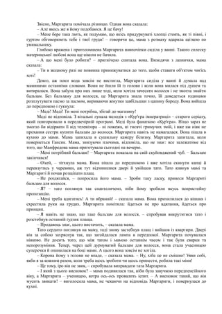 Звісно, Маргарита помічала різницю. Однак вона сказала:
– Але якось же я йому подобаюся. Я це бачу!
– Мене бере така лють, як подумаю, що якісь придуркуваті хлопці стоять, як ті півні, і
гуртом обговорюють тебе і твої груди! – говорячи це, мама з розмаху вдарила щіткою по
умивальнику.
Глибоко вражена і приголомшена Маргарита навпочіпки сиділа у ванні. Такого сплеску
материнської любові вона ще ніколи не бачила.
– А що мені було робити? – пригнічено спитала вона. Виходячи з лазнички, мама
сказала:
– Ти в жодному разі не повинна принижуватися до того, щоби ставати об'єктом чиєїсь
хоті!
Довго, аж поки вода зовсім не вистигла, Маргарита сиділа у ванні й думала над
маминими останніми словами. Вони не йшли їй із голови і коли вона милася під душем та
витиралася. Вона забула про них лише тоді, коли хотіла зачесати волосся і не змогла знайти
бальзам. Без бальзаму для волосся, це Маргарита знала точно, їй доведеться годинами
розплутувати пасмо за пасмом, вириваючи жмутки завбільшки з цапину бороду. Вона вийшла
до передпокою і гукнула:
– Меді! Меді! Ти мені потрібна, збігай до магазину!
Меді не відповіла. З вітальні лунала мелодія з «Кур'єра імператриці» – старого серіалу,
який повторювали в передвечірній програмі. Меді була фанаткою «Кур'єра». Ніщо зараз не
змогло би відірвати її від телевізора – ні пожежа, ні тисячі гримучих змій, і вже аж ніяк не
прохання сестри купити бальзам до волосся. Маргарита навіть не намагалася. Вона пішла в
кухню до мами. Мама запихала в сушильну камеру білизну. Маргарита запитала, коли
повернеться Гансик. Мама, знизуючи плечима, відповіла, що не знає: все залежатиме від
того, що Манфредова мама приготувала сьогодні на вечерю.
– Мені потрібний бальзам! – Маргарита показала на свій скуйовджений чуб. – Бальзам
закінчився!
– О'кей, – зітхнула мама. Вона пішла до передпокою і вже хотіла скинути капці й
перевзутись у черевики, аж тут відчинилися двері й увійшов тато. Тато кивнув мамі та
Маргариті й почав розщіпати плащ.
– Не роздягайся, – попросила його мама. – Зроби таку ласку, принеси Маргариті
бальзам для волосся.
– Я? – тато поглянув так спантеличено, ніби йому зробили якусь непристойну
пропозицію.
– Мені треба вдягатись! А ти вбраний! – сказала мама. Вона прихилилася до вішака і
схрестила руки на грудях. Маргарита помітила: йдеться не про вдягання, йдеться про
принцип.
– Я навіть не знаю, що таке бальзам для волосся, – спробував викрутитися тато і
розстебнув останній ґудзик плаща.
– Продавець знає, цього вистачить, – сказала мама.
Тато сердито поглянув на маму, тоді знову застебнув плащ і вийшов із квартири. Двері
він за собою захряснув так, що загойдалася лампа в передпокої. Маргарита почувалася
ніяково. Не досить того, що між татом і мамою останнім часом і так були сварки та
непорозуміння. Тепер, через цей дурнуватий бальзам для волосся, вона стала учасницею
суперечки й опинилася на боці мами. А цього вона зовсім не хотіла.
– Корона йому з голови не впаде, – сказала мама. – Ну, хіба це не смішно! Уяви собі,
якби я за кожним разом, коли треба щось зробити чи щось принести, робила такі міни!
– Це тому, іро він не звик, – спробувала виправдати тата Маргарита.
– І який з цього висновок? – мама подивилася так, ніби була завучкою передпенсійного
віку, а Маргарита – ученицею, котра ось-ось провалить іспит. – А висновок такий, що він
мусить звикати! – виголосила мама, не чекаючи на відповідь Маргарити, і повернулася до
кухні.
 