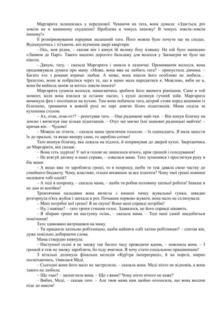 Маргарита залишилась у передпокої. Чекаючи на тата, вона думала: «Здається, річ
зовсім не в маминому схудненні! Проблема в чомусь іншому! В чомусь зовсім-зовсім
іншому!»
її розмірковування перервав засапаний тато. Його можна було почути ще на сходах.
Відхекуючись і зітхаючи, він відчинив двері квартири.
– Ось, моя рідна, – сказав він і кинув їй велику білу пляшку. На ній було написано
«Ланком де Парі». Такого шалено дорогого бальзаму для волосся у Закмаєрів не було ще
ніколи.
– Дякую, тату, – сказала Маргарита і зникла в лазничці. Промиваючи волосся, вона
продовжувала думати про маму. «Може, вона вже не любить тата? – припустила дівчина. –
Багато хто з роками втрачає любов. А може, вона ніколи його особливо не любила…
Зрештою, вони ж побралися через те, що в мами мала народитися я. Можливо, якби не я,
вона би вийшла заміж за когось зовсім іншого!
Маргарита сушила волосся, намагаючись зробити його якомога рівнішим. Саме в той
момент, коли вона взялася за останнє пасмо, з кухні долинув гучний зойк. Маргарита
вимкнула фен і поспішила на кухню. Там вона побачила тата, котрий стояв перед кошиком із
білизною, тримаючи в кожній руці по парі довгих білих підштанців. Мама сиділа за
кухонним столом.
– Ах, отак, отак-от!? – репетував тато. – Оце радникові май-тки. – Він кинув білизну на
землю і витягнув іще кілька підштанців. – Отут ми маємо їхні шановні радницькі майтки! –
кричав він. – Чудово!
– Можеш не лічити, – сказала мама тремтячим голосом. – їх одинадцять. Я мала занести
їх до пральні, та якщо виперу сама, то зароблю сотню!
Тато копнув білизну, яка лежала на підлозі, й попрямував до дверей кухні. Звертаючись
до Маргарити, він сказав:
– Вона геть здуріла! У неї в голові не лишилося нічого, крім грошей і голодування!
– Не втягуй дитину в наші справи, – озвалася мама. Тато зупинився і простягнув руку в
бік мами:
– А якщо вже ти заробляєш гроші, то я попрошу, щоби ти теж давала свою частку до
сімейного бюджету. Чому, властиво, тільки яповинен за все платити? Чому твої гроші повинні
належати тобі одній?
– А тоді я попрошу, – сказала мама, – щоби ти робив половину хатньої роботи! Інакше я
не дам ні копійки!
Тремтячими пальцями вона витягла з кишені пачку жувальної ґумки, швидко
розгорнула п'ять жуйок і запхала в рот. Почавши нервово жувати, вона мало не схлипувала:
– Мені потрібні мої гроші! Я не скупа! Вони мені справді потрібні!
– Ну, і навіщо? – тато трохи стишив голос. Здавалося, це його справді цікавить.
– Я збираю гроші на наступну осінь, – сказала мама. – Тоді мені самій знадобиться
помічниця!
Тато здивовано витріщився на маму.
– Ти працюєш хатньою робітницею, щоби найняти собі хатню робітницю? – спитав він,
дуже повільно добираючи слова.
Мама ствердно кивнула:
– Наступної осені я не зможу так багато часу проводити вдома, – пояснила вона. – І
грошей я теж не зможу заробляти, бо піду вчитися. Я хочу стати соціальною працівницею!
З вітальні долинула фінальна мелодія «Кур'єра імператриці», й на порозі, мирно
посміхаючись, з'явилася Меді.
– Сьогодні вони його мало не застрелили, – сказала вона. Меді ніхто не відповів, а вона
такого не любила.
~ Що таке? – заскиглила вона. – Що з вами? Чому ніхто нічого не каже?
– Вибач, Меді, – сказав тато. – Але твоя мама нам щойно оголосила, що вона восени
піде до школи!
 