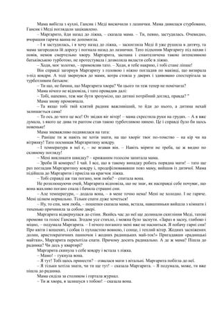 Мама вибігла з кухні, Гансик і Меді вискочили з лазнички. Мама дивилася стурбовано,
Гансик і Меді поглядали зацікавлено.
– Маргарито, йди назад до ліжка, – сказала мама. – Ти, певно, застудилась. Очевидно,
вчорашня гаряча ванна не допомогла.
– І я застудилась, і я хочу назад до ліжка, – заскиглила Меді й уже рушила в дитячу, та
мама загородила їй дорогу і погнала назад до лазнички. Тато підхопив Маргариту під пахви і
повів, немов смертельно хвору. Маргарита, заспана і спантеличена такою інтенсивною
батьківською турботою, не протестувала і дозволила вкласти себе в ліжко.
– Ходи, моє золотко, – примовляв тато. – Ходи, я тебе накрию, і тобі стане ліпше!
Він справді загорнув Маргариту з головою і ніжно погладив по маківці, що визирала
з-під ковдри. А тоді звернувся до мами, котра стояла у дверях і здивовано спостерігала за
турботливим батьком:
– Ти що, не бачиш, що Маргарита хвора? Чи цього ти теж тепер не помічаєш?
Мама нічого не відповіла, і тато провадив далі:
– Тобі, напевно, теж має бути зрозуміло, що дитині потрібний догляд, правда? "
Мама знову промовчала.
– Та якщо тобі твій клятий радник важливіший, то йди до нього, а дитина нехай
залишається сама!
– То ось до чого це все! От звідки віє вітер! – мама схрестила руки на грудях. – А я вже
думала, з якого це дива ти раптом став такою турботливою нянею. Це і справді було би щось
новеньке!
Мама зневажливо подивилася на тата:
~ Раніше ти ж навіть не хотів знати, на що хворіє твоє по-томство – на кір чи на
вітрянку! Тато посмикав Маргаритину ковдру.
– І температура в неї є, – не вгавав він. – Навіть міряти не треба, це ж видно по
скляному погляду!
~ Мені викликати швидку? – крижаним голосом запитала мама.
– Зроби їй компрес! І чай. І все, що в такому випадку робить порядна мати! – тато ще
раз погладив Маргаритину ковдру і, продефілювававши повз маму, вийшов із дитячої. Мама
підійшла до Маргарити і присіла на краєчок ліжка.
– Тобі справді аж так погано, моя люба? – спитала вона.
Не розплющуючи очей, Маргарита відповіла, що не знає, як насправді себе почуває, що
вона жахливо погано спала і бачила страшні сни.
– Але температури, – додала вона, – в мене точно нема! Мені не холодно. І не гаряче.
Мені цілком нормально. Тільки спати дуже хочеться!
– Ну, то спи, моя люба, – пошепки сказала мама, встала, навшпиньки вийшла з кімнати і
тихенько причинила за собою двері.
Маргарита відвернулася до стіни. Якийсь час до неї ще долинали скигління Меді, татові
промови та голос Гансика. Згодом усе стихло, і можна було заснути. «Зараз я засну, глибоко і
міцно, – подумала Маргарита. – І нічого поганого мені вже не насниться. Я побачу гарні сни!
Про квіти і кошенят, і собак із пухнастою вовною, і сонце, і теплий вітер. Жодних засніжених
долин, аристократичних панночок і жодних радницьких май-ток!» Пригадавши «радницькі
майтки», Маргарита перехотіла спати. Причому досить радикально. А де ж мама? Пішла до
радника? Чи десь у квартирі?
Маргарита скинула з себе ковдру і встала з ліжка.
– Мамо! – гукнула вона.
– Я тут! Тобі щось принести? – озвалася мати з вітальні. Маргарита побігла до неї.
– Я тільки хотіла знати, чи ти ще тут! – сказала Маргарита. – Я подумала, може, ти вже
пішла до радника.
Мама сиділа за столиком і гортала журнал.
– Ти ж хвора, я залишуся з тобою! – сказала вона.
 