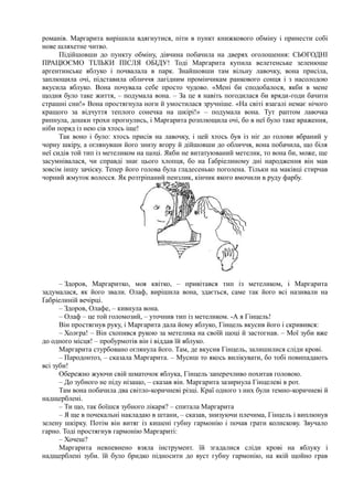 романів. Маргарита вирішила вдягнутися, піти в пункт книжкового обміну і принести собі
нове шляхетне читво.
Підійшовши до пункту обміну, дівчина побачила на дверях оголошення: СЬОГОДНІ
ПРАЦЮЄМО ТІЛЬКИ ПІСЛЯ ОБІДУ! Тоді Маргарита купила велетенське зеленюще
аргентинське яблуко і почвалала в парк. Знайшовши там вільну лавочку, вона присіла,
заплющила очі, підставила обличчя лагідним промінчикам ранкового сонця і з насолодою
вкусила яблуко. Вона почувала себе просто чудово. «Мені би сподобалося, якби в мене
щодня було таке життя, – подумала вона. – За це я навіть погодилася би вряди-годи бачити
страшні сни!» Вона простягнула ноги й умостилася зручніше. «На світі взагалі немає нічого
кращого за відчуття теплого сонечка на шкірі!» – подумала вона. Тут раптом лавочка
рипнула, дошки трохи прогнулись, і Маргарита розплющила очі, бо в неї було таке враження,
ніби поряд із нею сів хтось іще!
Так воно і було: хтось присів на лавочку, і цей хтось був із ніг до голови вбраний у
чорну шкіру, а оглянувши його знизу вгору й дійшовши до обличчя, вона побачила, що біля
неї сидів той тип із метеликом на щоці. Якби не витатуюваний метелик, то вона би, може, ще
засумнівалася, чи справді знає цього хлопця, бо на Ґабріелиному дні народження він мав
зовсім іншу зачіску. Тепер його голова була гладесенько поголена. Тільки на маківці стирчав
чорний жмуток волосся. Як розтріпаний пензлик, кінчик якого вмочили в руду фарбу.
– Здоров, Маргаритко, моя квітко, – привітався тип із метеликом, і Маргарита
задумалася, як його звали. Олаф, вирішила вона, здається, саме так його всі називали на
Ґабріелиній вечірці.
– Здоров, Олафе, – кивнула вона.
– Олаф – це той голомозий, – уточнив тип із метеликом. -А я Гінцель!
Він простягнув руку, і Маргарита дала йому яблуко, Гінцель вкусив його і скривився:
– Холєра! – Він схопився рукою за метелика на своїй щоці й застогнав. – Мої зуби вже
до одного місця! – пробурмотів він і віддав їй яблуко.
Маргарита стурбовано оглянула його. Там, де вкусив Гінцель, залишилися сліди крові.
– Пародонтоз, – сказала Маргарита. – Мусиш то якось вилікувати, бо тобі повипадають
всі зуби!
Обережно жуючи свій шматочок яблука, Гінцель заперечливо похитав головою.
– До зубного не піду нізащо, – сказав він. Маргарита зазирнула Гінцелеві в рот.
Там вона побачила два світло-коричневі різці. Краї одного з них були темно-коричневі й
надщерблені.
– Ти що, так боїшся зубного лікаря? – спитала Маргарита
– Я ще в почекальні накладаю в штани, – сказав, знизуючи плечима, Гінцель і виплюнув
зелену шкірку. Потім він витяг із кишені губну гармонію і почав грати колискову. Звучало
гарно. Тоді простягнув гармонію Маргариті:
– Хочеш?
Маргарита невпевнено взяла інструмент. їй згадалися сліди крові на яблуку і
надщерблені зуби. їй було бридко підносити до вуст губну гармонію, на якій щойно грав
 