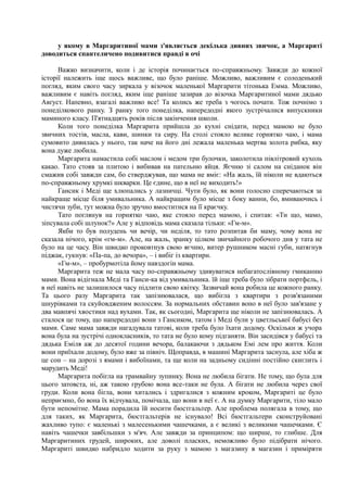 у якому в Маргаритиної мами з'являється декілька дивних звичок, а Маргариті
доводиться спантеличено подивитися правді в очі
Важко визначити, коли і де історія починається по-справжньому. Завжди до кожної
історії належить іще щось важливе, що було раніше. Можливо, важливим є солоденький
погляд, яким свого часу зиркала у візочок маленької Маргарити тітонька Емма. Можливо,
важливим є навіть погляд, яким іще раніше зазирав до візочка Маргаритиної мами дядько
Авґуст. Напевно, взагалі важливо все! Та колись же треба з чогось почати. Тож почнімо з
понеділкового ранку. З ранку того понеділка, напередодні якого зустрічалися випускники
маминого класу. П'ятнадцять років після закінчення школи.
Коли того понеділка Маргарита прийшла до кухні снідати, перед мамою не було
звичних тостів, масла, кави, шинки та сиру. На столі стояло велике горнятко чаю, і мама
сумовито дивилась у нього, так наче на його дні лежала маленька мертва золота рибка, яку
вона дуже любила.
Маргарита намастила собі маслом і медом три булочки, заколотила півлітровий кухоль
какао. Тато стояв за плитою і вибивав на пательню яйця. Яєчню зі салом на сніданок він
смажив собі завжди сам, бо стверджував, що мама не вміє: «На жаль, їй ніколи не вдаються
по-справжньому хрумкі шкварки. Це єдине, що в неї не виходить!»
Гансик і Меді ще хлюпались у лазничці. Чути було, як вони голосно сперечаються за
найкраще місце біля умивальника. А найкращим було місце з боку ванни, бо, вмиваючись і
чистячи зуби, тут можна було зручно вмоститися на її краєчку.
Тато поглянув на горнятко чаю, яке стояло перед мамою, і спитав: «Ти що, мамо,
зіпсувала собі шлунок?» Але у відповідь мама сказала тільки: «Гм-м».
Якби то був полудень чи вечір, чи неділя, то тато розпитав би маму, чому вона не
сказала нічого, крім «гм-м». Але, на жаль, зранку цілком звичайного робочого дня у тата не
було на це часу. Він швидко проковтнув свою яєчню, витер рушником масні губи, натягнув
піджак, гукнув: «Па-па, до вечора», – і вибіг із квартири.
«Гм-м», – пробурмотіла йому навздогін мама.
Маргарита теж не мала часу по-справжньому здивуватися небагатослівному гмиканню
мами. Вона відігнала Меді та Ганси-ка від умивальника. їй іще треба було зібрати портфель, і
в неї навіть не залишилося часу підлити свою квітку. Зазвичай вона робила це кожного ранку.
Та цього разу Маргарита так запізнювалася, що вибігла з квартири з розв'язаними
шнурівками та скуйовдженим волоссям. За нормальних обставин воно в неї було зав'язане у
два мавпячі хвостики над вухами. Так, як сьогодні, Маргарита ще ніколи не запізнювалась. А
сталося це тому, що напередодні вони з Гансиком, татом і Меді були у цветльської бабусі без
мами. Саме мама завжди нагадувала татові, коли треба було їхати додому. Оскільки ж учора
вона була на зустрічі однокласників, то тата не було кому підганяти. Він засидівся у бабусі та
дядька Еміля аж до десятої години вечора, балакаючи з дядьком Емі лем про життя. Коли
вони приїхали додому, було вже за північ. Щоправда, в машині Маргарита заснула, але хіба ж
це сон – на дорозі з ямами і вибоїнами, та ще коли на задньому сидінні постійно скиглить і
марудить Меді!
Маргарита побігла на трамвайну зупинку. Вона не любила бігати. Не тому, що була для
цього затовста, ні, аж такою грубою вона все-таки не була. А бігати не любила через свої
груди. Коли вона бігла, вони хитались і здригалися з кожним кроком, Маргариті це було
неприємно, бо вона їх відчувала, помічала, що вони в неї є. А на думку Маргарити, тіло мало
бути непомітне. Мама порадила їй носити бюстгальтер. Але проблема полягала в тому, що
для таких, як Маргарита, бюстгальтерів не існувало! Всі бюстгальтери сконструйовані
жахливо тупо: є маленькі з малесенькими чашечками, а є великі з великими чашечками. Є
навіть чашечки завбільшки з м'яч. Але завжди за принципом: що ширше, то глибше. Для
Маргаритиних грудей, широких, але доволі пласких, неможливо було підібрати нічого.
Маргариті швидко набридло ходити за руку з мамою з магазину в магазин і приміряти
 