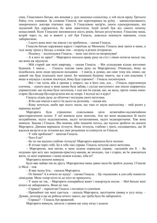 сина, Гінцелевого батька, він виховав у дусі націонал-соціалізму, а той після краху Третього
Райху геть зламався. За словами Гінцеля, він перетворився на руїну – закомплексованого,
замороченого доктора хімічних наук. З Гінцелевою матір'ю, своєю однокурсницею, він
змушений був одружитися, бо вона завагітніла. їхній шлюб був від самого початку
нещасливий. Коли Гінцелеві виповнилося шість років, батьки розлучилися. Гінцелева мама,
котрій через те, що в животі у неї був Гінцель, довелося покинути навчання, стала
лаборанткою.
– І цього вона мені так ніколи і не пробачила, – сказав Гінцель.
Гінцелів батько одружився вдруге і переїхав до Мюнхена. Гінцель жив трохи в мами, а
тоді знову трохи у батька, а поміж тим – потроху в різних інтернатах.
– Подовгу, – посміхнувся Гінцель, – мене там ніхто не витримував!
– А в кого ти зараз? – Маргарита поклала праву руку на стіл і лівою потягла пальці так,
що вони аж хруснули.
– Мій старий дав мені квартиру, – сказав Гінцель. – Він успадкував кілька житлових
будинків. І знаєш… – Гінцель поклав свою руку на Маргаритину. Очевидно, йому не
подобалося, коли люди хрускали пальцями. – І знаєш, я думаю, що саме тому він, певно, ще
деякий час буде підкидати мені гроші. Бо мешканці будинку знають, що я син власника. І
якщо я опущусь і цілком зіпсячуся, йому буде соромно! – Гінцель посміхнувся.
– Він і так хотів, аби я тримав у секреті, що я його син, але… -Гінцель пересмикнув
плечима, – одного разу в мене вдома була забава, і сусіди наступного дня пішли скаржитись
управителеві, що музика була заголосна, і тоді він їм сказав, що, на жаль, проти «пана сина»
старих Целляндер-Целлергаузенів він не попре. І відтоді всі в курсі!
Гінцель підніс руку до обличчя і погладив свого метелика.
– Я би сам ніколи в житті їм цього не розповів, – сказав він.
– Кому хочеться, щоби про нього знали, що така от акула капіталізму – твій родич у
першому коліні!
Маргарита була страшенно схвильована цією незвичайно-надзвичайною
аристократичною долею. У неї виникла купа запитань. Але всі вони видавалися їй надто
незграбними, надто неделікатними, надто нетактовними, надто недискретними. Тож вона
мовчала. Замовк і Гінцель. Він мовчав, ніби чекаючи чогось, що мусила зробити чи сказати
Маргарита. Дівчина вирішила зітхнути. Вона зітхнула, глибоко і тричі, сподіваючись, що їй
вдалося вкласти в це зітхання все своє розуміння та співчуття до Гінцеля.
– У тебе проблеми? – запитав Гінцель.
– Чого б це?
– Бо ти так шалено глибоко зітхнула! Маргарита вирішила бути чесною.
– Я зітхаю через тебе. Бо в тебе такі справи. Гінцель почухав свого метелика.
~ Маргаритко, моя квітко, в мене цілком нормальні справи, -заспокоїв він її. – Як
подумаю про всіх цих засранців-пристосу-ванців, як молодих, так і старих, як їм доводиться
жити, то мені порівняно з ними цілком кльово, хіба ні?
Маргарита неохоче кивнула.
Було вже майже пів на другу. Маргаритина мама давно мала би прийти додому. І Гансик
із Меді – теж.
– Я вже мушу йти, – сказала Маргарита.
– От бачиш? А я нічого не мушу! – сказав Гінцель. – Це «мушення» я для себе повністю
ліквідував. Мене тепер ніхто ні до чого не примусить.
– У мене не так, – Маргарита пошкрябала живіт і шморгнула носом. – Мої батьки мені
нічого не забороняють. Вони не такі.
~ Справді? – перепитав Гінцель і поглянув із сумнівом.
– Принаймні так мені здається, – сказала Маргарита, заплітаючи гривку в тугу кіску. –
Думаю, дотепер я ще не робила нічого такого, що треба було би забороняти.
– Справді? – Гінцель був вражений.
Маргарита кивнула, заплела з гривки ще одну кіску і додала:
 