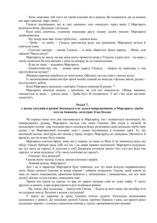 – Хоча, можливо, мій тато і не такий класний, як я думала. Як подивишся, що за коники
він зараз викидає через маму!…
Гінцель поцікавився, які ж такі «коники» тато «викидає» через маму. І Маргарита
розповіла йому. Докладно і детально.
Коли вона скінчила, годинник показував другу годину десять хвилин. Маргарита
захвилювалася.
– Ну, тепер мені вже точно треба йти, – сказала вона.
~ Треба – то треба, – Гінцель простягнув руку для прощання. Маргарита встала й
одягнула плащ.
– Сьогодні ввечері, – сказав Гінцель, – в мене збереться трохи народу. – Може, теж
зайдеш? Маєш охоту?
Маргарита не знала, чи має вона охоту провести вечір у Гінцеля, а крім того – чи мама з
татом дозволять їй піти ввечері з дому на вечірку не до однокласника.
– Я ще не знаю, – відповіла Маргарита.
– Ґшвандтнер-ґасе сім, – назвав свою адресу Гінцель, – вперед по коридору, а там
орієнтуйся на музику!
Шкіряна парочка перейшла до поцілунків. Офіціант усе ще спав у своєму кутку.
Із заплющеними очима він був трохи менше схожий на монстра з фільму жахів, радше –
на сільського дебіла.
Коли Маргарита виходила з кав'ярні, Гінцель помахав їй рукою. *
Маргарита помчала додому з шаленою, як для неї, швидкістю. «Мама, напевно,
хвилюється за мене, – думала вона. – Треба було їй подзвонити. У неї і без мене вистачає
клопотів!»
Розділ 7,
у якому ситуація в родині Закмаєргв стає дедалі напруженішою, а Маргарита, зовсім
того не бажаючи, загострює її ще більше
Чи справді мама того дня хвилювалася за Маргариту, так і залишиться таємницею, бо,
повернувшись додому, Маргарита застала там лише Гансика. Він сидів у дитячій за
письмовим столом, ліва половина якого належала йому, розклавши свою колекцію пір'їн (при
цьому і на Маргаритиній половині теж) і сумно втупившись у пташине пір'я. Те, що
вказівний палець лівої руки він запхав у праву ніздрю, Маргариту не здивувало. Натомість її
вразило, що на ньому була піжама.
Маргарита спитала брата, чому він у піжамі, де мама та Меді й чи лишилося щось від
обіду. Гансик бубонів щось собі під ніс і не давав прямих відповідей. Маргарита подумала,
що тут щось не гаразд! А оскільки в сім'ї Закмаєрів останнім часом і без того все було «не
гаразд», то вона подумала: «Тут щось особливо не гаразд!»
– Гансику! Ану розказуй!
Гансик витяг палець із носа, знизав плечима і прорік:
– Повний капець, Маргарито!
Хоч і не в характері Маргарити було гніватись, але тут вона відчула справжнісіньку
лють. Вона схопила Гансика за комір піжами і добряче потрусила. Гансик, який зовсім не
звик до такого поводження, припинив бубоніти і, затинаючись і запинаючись, але все таки
досить зв'язно та послідовно, повідомив таке:
Уранці він пішов до школи, та вже по дорозі почував себе не дуже добре. У нього
крутило в животі, а при відригуванні в роті відбивало рибою.
– Це, певно, був оселедець, – припустив Гансик. – Казала ж мені мама, що недобре їсти
на сніданок мюслі, булочки з медом і оселедець!
У школі на першому ж уроці Гансика почало нудити. Оселедець відмовлявся
залишатись у животі. До половини десятої Гансик героїчно боровся з ним, але врешті-решт
оселедець переміг, і хлопець стрімголов помчав у туалет, прикриваючи рот руками.
 