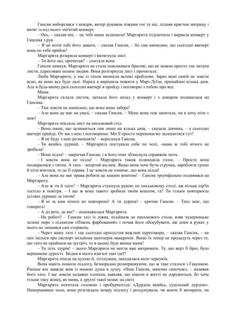 Гансик виборсався з ковдри, витер рукавом піжами очі та ніс, підняв краєчок матрацу і
витяг із-під нього зім'ятий конверт.
– Ось, – сказав він, – це тобі мама залишила! Маргарита підскочила і вирвала конверт у
Гансика з рук.
~ Я не хотів тобі його давати, – сказав Гансик, – бо там написано, що сьогодні ввечері
вона по тебе прийде!
Маргарита розкрила конверт і витягнула лист.
– Ти його що, прочитав? – спитала вона.
Гансик кивнув. Маргарита не стала пояснювати братові, що не можна просто так читати
листи, адресовані іншим людям. Вона розгорнула лист і прочитала:
Люба Маргарито, у пас із татом виникли великі проблеми. Зараз мені самій не зовсім
ясно, як воно все буде далі. Наразі я вирішила пожити у Марі-Луїзи, принаймні кілька днів.
Але в будь-якому разі сьогодні ввечері я прийду і поговорю з тобою про все.
Мама
Маргарита склала листок, запхала його назад у конверт і з докором подивилася на
Гансика:
– Там зовсім не написано, що вона мене забере!
– Але вона це має на увазі, – сказав Гансик. – Мене вона теж запитала, чи я хочу піти з
нею!
Маргарита поклала лист на письмовий стіл.
– Вона пише, що залишиться там лише на кілька днів, – сказала дівчина, – а сьогодні
ввечері прийде. От ми з нею і поговоримо. Ми її просто переконаємо залишитися тут!
– Я не буду з нею розмовляти! – верескнув Гансик.
– Ти якийсь дурний, – Маргарита постукала себе по чолі, -мама ж тобі нічого не
зробила!
– Вона підла! – закричав Гансик, і в його очах зблиснула справжня лють.
– І зовсім вона не підла! – Маргарита також підвищила голос. – Просто вона
посварилася з татом. А тато – впертий віслюк. Якщо вона хоче бути струнка, заробляти гроші
й піти вчитися, то це її справа. І це зовсім не означає, що вона підла!
– Але вона не має права робити це нашим коштом! – Гансик тріумфально подивився на
Маргариту.
– Але ж ти й ідіот! – Маргарита стукнула рукою по письмовому столі, аж кілька пір'їн
злетіло в повітря. – І що ж вона такого зробила твоїм коштом, га? Ти тільки повторюєш
усілякі дурниці за татом!
– Я ні за ким нічого не повторюю! А ти дурепа! – кричав Гансик. – Тато знає, що
говорить!
– А до речі, де він? – поцікавилася Маргарита.
– На роботі! – Гансик зліз із ліжка, підійшов до письмового стола, взяв чудернацьке
зелене перо з підписом «Півень фарбований» і почав його обскубувати, аж доки в руках у
нього не лишився сам стержень.
– Через маму тато і так сьогодні пропустив важливі переговори, – сказав Гансик, – на
них ішлося про експорт мільйона центнерів макаронів. Якщо їх тепер не продадуть через те,
що тато не прийшов на зустріч, то в цьому буде винна мама!
– Ти геть здурів! – цього Маргарита не могла вже витримати. Те, що верз її брат, було
вершиною дурості. Звідки в нього взагалі такі ідеї?
Маргарита пішла на кухню й, зітхнувши, заходилася коло черепків.
Вона навіть помила підлогу, безпорадно розмірковуючи, що ж таке сталося з Гансиком.
Раніше він завжди жив із мамою душа в душу. «Наш Гансик, мамчин синочок», – називав
його тато. І ще зовсім недавно хлопець заявляв, що ніколи в житті не одружиться, бо хоче
тільки таку жінку, як мама, а другої такої немає на світі.
Маргарита похитала головою і пробурмотіла: «Дурдом якийсь, суцільний дурдом».
Наморщивши чоло, вона розглядала мокру підлогу і роздумувала, чи конче її витирати, чи
 