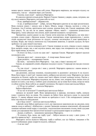 можна просто лишити, нехай сама собі сохне. Маргарита вирішила, що витерти підлогу не
зашкодить, і що це – завдання якраз для Гансика.
– Гансику, ходи сюди! – крикнула Маргарита.
їй довелося кричати кілька разів. Нарешті Гансик з'явився у дверях, однак, почувши, що
від нього вимагає Маргарита, постукав себе по чолі:
– Я що, прибиральниця? – обурився він.
– А що, я прибиральниця? – добра, лагідна Маргарита раптом не на жарт розлютилася.
Вона схопила шмату і кинула нею в брата. Шмата, мокра і брудна, влучила у стіну за
Гансиком. Але її кінчик, пролітаючи повз хлопця, зачепив йому око. Гансик заверещав, ніби
його ріжуть. Те, що він, як не дивно, верещав: «Мамо, мамо!» – страшенно розвеселило
Маргариту, і вона зайшлася тим сміхом, який зазвичай називають «істеричним».
Тримаючись однією рукою за око, Гансик хотів кинутися на Маргариту, але між ним і
сестрою стояло відро з брудною водою. Гансик зашпортався, відро перекинулось, і десять
літрів каламутної води розлилося по підлозі, хлопець послизнувся й упав прямісінько в
калюжу. Відро, яке чомусь опинилося під Гансиковим животом, із тріском луснуло, бо було
зроблене з не дуже міцної пластмаси.
Маргарита не могла вгамувати регіт. Гансик піднявся на ноги, піжама в нього спереду
була наскрізь мокра, око, в яке влучила шмата, вже перед тим почервоніле від плачу, тепер
було черво-нюще, як вогонь.
– Я нічого не бачу, я осліп на одне око! – верещав Гансик. Маргариті нарешті вдалося
погамувати сміх.
– Заплющ друге око! – сказала вона. – А тепер кажи: бачиш щось?
– Дуже розмито, ~ поскаржився Гансик.
– Це мине, – заспокоїла його Маргарита. – Іди, ляж у ліжко і заплющ очі!
Гансик, як справжній сліпий, обережно посунув із кухні. У коридорі він іще раз голосно
схлипнув.
– Ти теж підла! – гукнув він і зник у дитячій. Маргарита принесла з ванни кошик із
брудною білизною, взяла
два рушники, декілька пошивок, підодіяльників та рушників і розклала їх на підлозі.
Вона була горда зі своєї ідеї: тканина вмить увібрала всю розлиту воду. Маргарита ще трохи
походила по білизні, щоби під тиском своєї ваги зібрати останні залишки потопу. Раптом у
двері хтось подзвонив. Маргарита подумала, що це, певно, тато, котрому було ліньки лізти до
кишені по ключ, а ще вона у глибині душі сподівалася, що це може бути мама, котра не взяла
зі собою ключів. Вона побігла до дверей і відчинила. На порозі стояла цветльська бабуся.
– А ТИ що тут робиш? – запитала Маргарита.
Бабуся образилася:
– То це так ти вітаєшся? У кожній руці цветльська бабуся
тримала по великій торбі. Вона прокрокувала в коридор, поставила торби, скинула
плащ і повісила його на вішак. Під плащем на бабусі були квітчаста сукня та смугастий
фартух. У такому вбранні вона ще ніколи не приїздила в гості. І без попереднього дзвінка
вона теж ніколи не навідувалася.
– Де я буду спати? – запитала цветльська бабуся.
Зазвичай, коли бабуся приїздила в гості, що траплялося максимум раз на два роки, вона
завжди спала в кабінеті. «Кабінетом» у родині Закмаєрів називали невеличкий, обставлений
темними меблями покій поряд зі спальнею, з велетенським письмовим столом, який слугував
татові для сортування його філателічної колекції та розкладання марок по альбомах.
– Думаю, в кабінеті, – невпевнено промовила Маргарита.
– То віднеси, будь ласка, цю торбу туди! – бабуся вказала на одну з двох сумок. – У
другій я привезла їжу! – додала вона.
Маргарита хотіла віднести бабусину торбу в кабінет, але тут бабуся, глянувши в бік
кухні й побачивши дивне покриття підлоги, зойкнула:
– А це що таке?
 