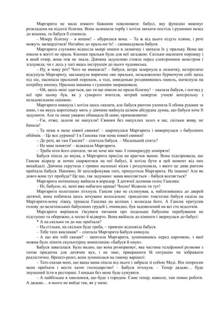 Маргарита не мала ніякого бажання пояснювати: бабусі, яку функцію виконує
розкладена на підлозі білизна. Вона залишила торбу і хотіла запхати постіль і рушники назад
до кошика, та бабуся її спинила.
– Мокру білизну – в кошик! – обурилася вона. – Та ж від цього підуть плями, і речі
можуть засмердітися! Негайно до праль-ки їх! – скомандувала бабуся.
Маргарита слухняно віднесла мокрі шмати в лазничку і запхала їх у пральку. Вона ще
ніколи в житті не прала. Кнопки пральки були для неї загадкою. Скільки насипати порошку і
в який отвір, вона теж не знала. Дівчина задумливо стояла перед електронним монстром і
згадувала, чи є десь у хаті якась інструкція до цього чудовиська.
– Ну, в чому річ? Чого не вмикаєш? – бабуся, котра зазирнула в лазничку, нетерпляче
відсунула Маргариту, заклацнула вирячене око пральки, незадоволено бурмочучи собі щось
під ніс, насипала пральний порошок, а тоді, швиденько роздивившись панель, натиснула на
потрібну кнопку. Пральна машина з гудінням запрацювала.
– Ой, щось мені здається, що ти ще ніколи не прала білизну! – сказала бабуся, і погляд у
неї при цьому був, як у суворого вчителя, котрий повертає учневі контрольну з
незадовільною оцінкою.
Маргарита кивнула і хотіла щось сказати, але бабуся раптом ухопила її обома руками за
шию, і на якусь коротеньку мить у дівчини майнула цілком абсурдна думка, що бабуся хоче її
задушити. Але та лише уважно обмацала їй шию, примовляючи:
– Гм, отже, залози не напухли! Свинки без напухлих залоз я ще, скільки живу, не
бачила!
– Та нема в мене ніякої свинки! – шарпнулася Маргарита і вивернулася з бабусиних
обіймів. – Це все дурниці! І в Гансика теж нема ніякої свинки!
~ До речі, як там Гансик? – спитала бабуся. – Маленький спить?
– Не маю поняття! – відказала Маргарита.
– Треба піти його спитати, чи не хоче він чаю. І температуру поміряти!
Бабуся пішла до внука, а Маргарита присіла на краєчок ванни. Вона підозрювала, що
Гансик відразу ж почне скаржитися на неї бабусі, й хотіла бути в цей момент від них
якнайдалі. Дівчина скрутила з гривки маленькі кіски і роздумувала, з якого це дива раптом
приїхала бабуся. Напевно, їй зателефонував тато, припустила Маргарита. Не інакше! Але як
довго вона тут пробуде? Це що, так задумано: мама виселяється – бабуся вселяється?
Маргарита потихеньку вийшла в коридор. З дитячої долинав голос Гансика:
– Ні, бабусю, ні, мені вже набагато краще! Чесно! Відколи ти тут!
Маргарита полегшено зітхнула. Гансик уже не схлипував, а, наблизившись до дверей
дитячої, вона побачила щось нечувано колосальне: грандіозно товстезна бабуся сиділа на
Маргарити-ному ліжку, тримала Гансика на колінах і колисала його. А Гансик притулив
голову до велетенських бабусиних грудей і, очевидно, був задоволений на всі сто відсотків.
Маргарита вирішила з'ясувати питання про подальше бабусине перебування не
підступно та обережно, а чесно й відверто. Вона ввійшла до кімнати і звернулася до бабусі:
* А на скільки ти до нас приїхала?
– На стільки, на скільки буде треба, – приязно відповіла бабуся.
– Тебе тато викликав? – спитала Маргарита Бабуся кивнула.
– А що він тобі сказав? – запитала Маргарита, зупинившись перед парочкою, з якої
можна було ліпити скульптурну композицію «Бабуся й онук».
Бабуся завагалася. Було видно, що вона розмірковує, яка частина телефонної розмови з
татом придатна для дитячих вух, і не знає, прикрашати їй ситуацію чи зображати
реалістично. Врешті-решт, вона зупинилася на такому варіанті:
– Тато сказав мені, що ваша мама пішла від нього і забрала зі собою Меді. Він попросив
мене приїхати і вести хатнє господарство! – Бабуся зітхнула. – Тепер дядько… буде
змушений їсти в ресторані. І кицька без мене буде сумувати.
– А найбільше я хвилююся, що буде з городом. Саме тепер, навесні, там повно роботи.
А дядько… в нього не вийде так, як у мене.
 