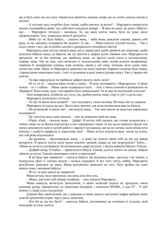 що в його домі час від часу з'являється привітна людина, котра ще не стоїть однією ногою в
могилі!
– А скільки часу потрібно буде татові, щоби взятися за розум? – Маргарита шморгнула
носом і пошкрябала живіт так, ніби його покусали комарі. – Я маю на увазі, як довго, бабуся і
все… – Маргарита зітхнула і замовкла. Те, що вона хотіла знати, було не дуже легко
сформулювати. Але, здавалося, мама її зрозуміла.
– Якби тут не було бабусі, – сказала вона, – якби йому довелося самому давати собі
раду, то це, напевно, потривало би недовго. А так… – Мама кинула злісний погляд. – Так у
нього знову є все, що потрібно для його прекрасного спокійного життя!
Маргарита саме хотіла сказати мамі, що в такому разі треба зробити все можливе, щоби
відіслати бабусю назад до Цветля, аж тут раптом у дверях кухні з'явився тато. Маргарита не
зрозуміла, чи то він помітив, що прийшла мама, чи просто хотів узяти в холодильнику
пляшку пива. Так чи інак, тато витягнув із холодильника пиво, почав шукати відкривачку,
знайшов її, відкоркував пляшку, взяв склянку, налив у неї пиво, почекав, коли осяде піна,
долив іще пива. Мама та Маргарита дивилися на нього мовчки. Нарешті склянка була повна,
з правильною шапочкою піни, і тато зі склянкою в руці поволі рушив назад. Уже у дверях він
спитав:
– Ти вже передумала чи прийшла забрати решту своїх лахів?
– Ні те, ні те, – сказала мама татові у спину. – Я хочу поговорити з Маргаритою. А якщо
хочеш – то і з тобою. – Мама трохи підвищила голос. – Але з твоєю спиною я розмовляти не
збираюся! Ходи сюди, сядь і постарайся бути нормальним! Ти ж уже не маленький хлопчик!
Тато повернувся, підійшов до столу, сів, зробив ковток пива, стер із губ і з вусів піну.
Маргарита полегшено зітхнула.
– То що ти маєш мені сказати? – тато втупився у свою склянку. На маму він не дивився.
Маргарита зітхнула ще раз. Цього разу причин для полегшення вона вже не бачила.
– Не розмовляй зі мною так! – вигукнула мама. – Так нам ніколи не вдасться нормально
поговорити!
– Це тихотіла щось мені сказати, – тато не відводив очей від пива.
– О'кей, о'кей, – сказала мама. – Добре! Я хотіла тобі сказати, що готова залишитися з
тобою, якщо ти не будеш втручатися в моє харчування і якщо ти від цього моменту будеш хоч
трохи допомагати мені в хатній роботі і нарешті погодишся, що це не злочин, коли жінка хоче
вчитись і здобути професію в дорослому віці! – Мама хотіла покласти руку татові на плече,
але той різко відсахнувся.
– До радника, – продовжувала мама, – я можу не ходити, якщо тобі це аж так важко
витерпіти. Я просто хотіла мати трохи власних грошей, невже це так незрозуміло? Тобто…
-Мама не встигла договорити, бо відчинилися двері вітальні, і звідти вийшли бабуся і Гансик.
– Добрий вечір, Елізабет, – привіталася бабуся. Гансик узагалі нічого не сказав. Бабуся
зайшла до кухні. Гансик залишився стояти в передпокої.
– Я не буду вам заважати? – спитала бабуся. На відповідь вона, здається, і не чекала, а
відкрутила кран із теплою водою і почала шурувати й без того чисту мийку. Маргарита
розгублено дивилася на маму. Мама розгублено дивилася на тата. Тато зробив ще один
ковток пива і запевнив бабусю:
– Ні-ні, ти нам зовсім не заважаєш!
Мама встала. Було зрозуміло, що вона хоче йти геть.
– Мамо, дай мені свій номер телефону, – тихо сказала Маргарита.
Мама кивнула, витягнула записничок, із яким зазвичай ходила по продукти, взяла
кулькову ручку, прикріплену до записника шнурком, і написала МАМА, а тоді 67… У цей
момент у двері хтось подзвонив.
Дзвінок був такий різкий, що з переляку в мами замість наступної цифри вийшов лише
довгий тремтячий штрих через увесь записник.
– Хто би це ще міг бути? – запитала бабуся, поглянувши на годинник із зозулею, якій
показував за п'ять дев'яту.
 
