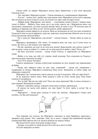 Гансик побіг до дверей. Маргарита почула якесь бурмотіння, а тоді чітко пролунав
Гансиків голос:
– Так, звичайно, Маргарита вдома! – Гансик вимовив це з неприхованим обуренням.
– Хто це? – гукнув тато і зробив іще один ковток пива. Маргарита хотіла піти в коридор,
аби поглянути на цього пізнього гостя, але пізній гість вже стояв на порозі кухні.
– Добрий вечір, Маргаритко, моя квітко, – з посмішкою сказав Гінцель і кивнув мамі,
татові та бабусі. – Вибачте, будь ласка, що я так пізно, просто ми з Маргаритою якось так
наполовину домовилися, що вона сьогодні ввечері зайде до мене в гості. Й оскільки вона не
прийшла, я вирішив сам зайти до неї. Так би мовити, щоби переконати!
Маргарита немов приросла до підлоги. Вона не почувалася на силі хоч щось відповісти
Гінцелеві й ніяк не могла вирішити, куди має дивитися: на розпачливе обличчя тата чи на ще
більш розпачливе обличчя бабусі.
– Ну, в чому річ, Маргаритко, моя квітко? – спитав Гінцель. ~ Хочеш зайти до мене на
годинку?
Маргарита промимрила: «Не знаю». Та мимрила вона так тихо, що її точно ніхто не
почув. До того ж, у цей момент тато закричав:
– Не має значення, що хоче чи не хоче моя донька! Дорогенький, уже дев'ята година! У
цей час вона з дому не вийде! А з таким, як ти, вона взагалі не вийде з дому! Чуєш, ти?
– Це було достатньо голосно, – сказав татові Гінцель. І, звертаючись до Маргарити,
додав:
– Вибач, я не знав, що тебе тут стереже такий мухомор. Тато підскочив до Гінцеля і
простягнув руку, вказуючи на двері:
– Геть! Геть звідси! Негайно!
Гінцель зацікавлено і трішки співчутливо подивився на тата, котрий став червонющий,
як буряк.
– Раджу вам звернути увагу на ваш тиск, шановний! – сказав він, повернувся і
попрямував до виходу. Маргарита подивилася йому вслід. Зачиняючи за собою двері, він
обернувся і кивнув їй.
Маргарита так і залишилася стояти спиною до кухні й подумала: «Ой, що зараз буде?»
їй не довелося чекати довго. Вона відчула в себе на плечі татову руку. Рука міцно
схопила її і розвернула.
– Хто це був? Що він від тебе хоче? Чого він сюди приходив? Що ти маєш спільного з
цією мавпою? Відповідай негайно!
А бабуся з тарілкою в руках, згіршено похитуючи головою, примовляла:
– Я взагалі не могла собі уявити, що таке буває! Та його треба в клітку! Це ж
ненормально!
– Маргарито! – татова рука схопила її плече ще міцніше. -Маргарито! Скажи мені
негайно, хто був цей покидьок!
Тато верещав так голосно, що Маргарита злякалася за свою барабанну перетинку і
прикрила вухо рукою. Тато, можливо, тому, що в нього і справді був войовничий настрій,
потрактував Мар-гаритин жест як захисну реакцію на загрозу ляпасу.
Він відпустив її плече, відступив на крок назад:
– Холера, та не роби ти такий вигляд! Я ж тебе ще в житті не бив!
Тоді він звернувся до мами:
 