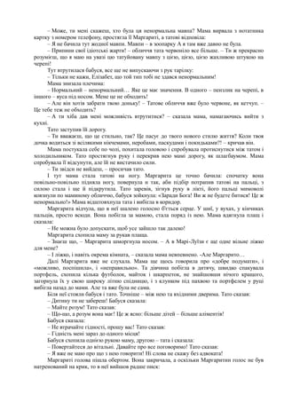– Може, ти мені скажеш, хто була ця ненормальна мавпа? Мама вирвала з нотатника
картку з номером телефону, простягла її Маргариті, а татові відповіла:
– Я не бачила тут жодної мавпи. Мавпи – в зоопарку А я там вже давно не була.
– Припини свої ідіотські жарти! – обличчя тата червоніло все більше. – Ти ж прекрасно
розумієш, що я маю на увазі цю татуйовану мавпу з цією, цією, цією жахливою штукою на
черепі!
Тут втрутилася бабуся, все ще не випускаючи з рук тарілку:
– Тільки не кажи, Елізабет, що той тип тобі не здався ненормальним!
Мама знизала плечима:
– Нормальний – ненормальний… Яке це має значення. В одного – пензлик на черепі, в
іншого – вуса під носом. Мене це не обходить!
– Але він хотів забрати твою доньку! – Татове обличчя вже було червоне, як кетчуп. –
Це тебе теж не обходить?
– А ти хіба дав мені можливість втрутитися? – сказала мама, намагаючись вийти з
кухні.
Тато заступив їй дорогу.
– Ти вважаєш, що це стильно, так? Це пасує до твого нового стилю життя? Коли твоя
дочка водиться зі всілякими нікчемами, неробами, паскудами і покидьками?! – кричав він.
Мама постукала себе по чолі, похитала головою і спробувала протиснутися між татом і
холодильником. Тато простягнув руку і перекрив нею мамі дорогу, як шлагбаумом. Мама
спробувала її відсунути, але їй не вистачило сили.
– Ти звідси не вийдеш, – просичав тато.
І тут мама стала татові на ногу. Маргарита це точно бачила: спочатку вона
повільно-повільно підняла ногу, повернула н так, аби підбір потрапив татові на пальці, з
силою стала і ще й підкрутила. Тато заревів, зігнув руку в лікті, його пальці мимоволі
ковзнули по маминому обличчю, бабуся зойкнула: «Заради Бога! Ви ж не будете битися! Це ж
ненормально!» Мама відштовхнула тата і вибігла в коридор.
Маргарита відчула, що в неї шалено голосно б'ється серце. У шиї, у вухах, у кінчиках
пальців, просто всюди. Вона побігла за мамою, стала поряд із нею. Мама вдягнула плащ і
сказала:
– Не можна було допускати, щоб усе зайшло так далеко!
Маргарита схопила маму за рукав плаща.
– Знаєш що, – Маргарита шморгнула носом. – А в Марі-Луїзи є ще одне вільне ліжко
для мене?
– І ліжко, і навіть окрема кімната, – сказала мама невпевнено. -Але Маргарито…
Далі Маргарита вже не слухала. Мама ще щось говорила про «добре подумати», і
«можливо, поспішила», і «неправильно». Та дівчина побігла в дитячу, швидко спакувала
портфель, схопила кілька футболок, майток і шкарпеток, не знайшовши нічого кращого,
загорнула їх у свою широку літню спідницю, і з клунком під пахвою та портфелем у руці
вибігла назад до мами. Але та вже була не сама.
Біля неї стояли бабуся і тато. Точніше – між нею та вхідними дверима. Тато сказав:
– Дитину ти не забереш! Бабуся сказала:
– Майте розум! Тато сказав:
– Що-що, а розум вона має! Це ж ясно: більше дітей – більше аліментів!
Бабуся сказала:
– Не втрачайте гідності, прошу вас! Тато сказав:
– Гідність мені зараз до одного місця!
Бабуся схопила однією рукою маму, другою – тата і сказала:
– Повертайтеся до вітальні. Давайте про все поговоримо! Тато сказав:
– Я вже не маю про що з нею говорити! Ні слова не скажу без адвоката!
Маргариті голова пішла обертом. Вона закричала, а оскільки Маргаритин голос не був
натренований на крик, то в неї вийшов радше писк:
 