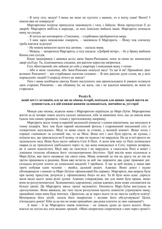 – Я хочу геть звідси! І якщо ви мене не пустите з мамою, то я втечу сама! Вночі! І
ніколи вже не повернуся!
Маргаритина погроза примусила замовкнути і тата, і бабусю. Вони пропустили її до
дверей. Маргарита вибігла в коридор,, за нею повільно вийшла мама. Маргарита почекала
маму на сходах.
– Я хотіла ще поговорити з Гансиком, – стурбовано пробурмотіла мама.
– З ним зараз неможливо говорити, – запевнила її Маргарита. – Йому теж спочатку
треба взятися за розум!
– Не можна вимагати цього від дитини, – сказала мама.
– Можна, – заперечила Маргарита, а тоді сказала: «Добрий вечір», – бо у браму ввійшов
Коннц син сусідів.
Конні вишкірився і дивився вслід двом Закам-Рюкзакам, поки за ними не зачинилися
двері під'їзду. Та, піднімаючись сходами, він раптом перестав шкіритися.
Геть збентежений, він зайшов до себе у квартиру і повідомив маму з татом:
– Або в мене галюніки, або Заки-Рюкзаки скинули вагу! Та ще й як! Принаймні двоє
великих Рюкзачих! – він стурбовано похитав головою. – В них раптом дупи стали, як у всіх
нормальних людей! І спереду нічого не звисає!
Тато і мама пообіцяли своєму Конні наступного дня припильнувати й уважно оглянути
двох старших Рюкзачих – цю обіцянку їм, на жаль, так і не вдалося виконати, як вони не
старалися.
Розділ 8,
який хоч і є останнім, але це ще не кінець історії, оскільки для живих людей життя не
зупиняється, а в цій книжці живими залишаються, звичайно ж, усі герої
Минув уже місяць, відколи мама з Маргаритою переїхали до Марі-Луїзи. Маргаритине
життя за ці чотири тижні досить сильно змінилося, хіба за винятком того, що до школи вона
їздила тим самим трамваєм, тільки у протилежному напрямку.
Маргарита жила тепер в окремій маленькій кімнатці з одним віконечком, що виходило в
темне подвір'я. Зате там були гарний малиновий фотель і старовинний письмовий стіл зі
«секретною шухлядою». Меді та мама спали за стіною, у великій кімнаті. Якщо хтось і
справді «змінився» за останній час, то це Меді. Вона хоч і далі була кругла, як кулька, і
поїдала все, що траплялося на її шляху, та вже не нудила і не марудила. На це в неї просто не
залишалося часу. Вона була надто зайнята Сепі й Пепі. А коли між нею та Пепі починалася
сварка (а це траплялося здебільшого через те, що вона поводилася зі Сепі, чорним котярою,
як зі своєю власністю), Меді вже не скиглила і не марудила, а гамселила Пепі в живіт і
дзвінким голосом обзивала його «егоцентричною бестією». Цей вислів вона підхопила в
Марі-Луїзи, яка часто називала так свого сина. Мама зазвичай до пів на другу чи до пів на
третю працювала в радника. Вона вже встигла за цей час пережити два дуже тривожні дні:
складала вступні іспити до соціальної академії. І пройшла. А ще за цей місяць у мами вже
тричі побував один чоловік – якийсь далекий родич. Адвокат. Вони довго і нудно
обговорювали з мамою та Марі-Луїзою «фінансовий бік справи». Маргарита, яка щоразу була
при цьому присутня, розуміла у «фінансовому боці» не все. Та їй було ясно одне: дорослі
мали щодо цього дещо різні думки. Адвокат стверджував, що для мами буде краще, якщо
вона не розлучатиметься. Залишаючись одруженою, сказав адвокат, вона може сподіватися на
більші гроші. Це Маргариту якось трохи заспокоїло. Натомість Марі-Луїза виступала за
«розлучення». Вона вважала, що тато після розлучення мусить повністю утримувати маму,
принаймні поки вона буде вчитися. «Зрештою, це ж через нього ти не змогла здобути освіту!
Виховувала його дітей, латала його шкарпетки і всіляко його обслуговувала! Цілих
п'ятнадцять років! Хіба за це він не може принаймні два роки платити за твоє навчання?»
А мамі – й це Маргарита також помітила – не лежала душа до цього всього. Вона
взагалі не хотіла від тата жодних грошей. «Мені неприємно сперечатися з ним через гроші!»
 