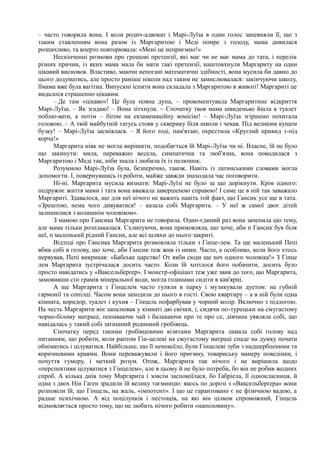 – часто говорила вона. І коли родич-адвокат і Марі-Луїза в один голос запевняли її, що з
таким ставленням вона разом із Маргаритою і Меді помре з голоду, мама дивилася
розпачливо, та вперто повторювала: «Мені це неприємно!»
Нескінченні розмови про грошові претензії, які має чи не має мама до тата, і перелік
різних причин, із яких мама мала би мати такі претензії, наштовхнули Маргариту на один
цікавий висновок. Властиво, маючи непогані математичні здібності, вона мусила би давно до
цього додуматись, але просто раніше ніколи над таким не замислювалася: закінчуючи школу,
їїмама вже була вагітна. Випускні іспити вона складала з Маргаритою в животі! Маргариті це
видалося страшенно цікавим.
– Де там «цікаво»! Це була повна дупа, – прокоментувала Маргаритине відкриття
Марі-Луїза. – Як згадаю! – Вона зітхнула. ~ Спочатку твоя мама швиденько йшла в туалет
поблю-вати, а потім – бігом на екзаменаційну комісію! – Марі-Луїза згіршено похитала
головою. – А твій майбутній татусь стояв у скверику біля школи і чекав. Під великим кущем
бузку! – Марі-Луїза засміялася. – Я його тоді, пам'ятаю, охрестила «Круглий привид з-під
корча!»
Маргарита ніяк не могла вирішити, подобається їй Марі-Луїза чи ні. Власне, їй не було
що закинути: мила, переважно весела, симпатична та люб'язна, вона поводилася з
Маргаритою і Меді так, ніби знала і любила їх із пелюшок.
Розумною Марі-Луїза була, безперечно, також. Навіть із латинськими словами могла
допомогти. І, повернувшись із роботи, майже завжди знаходила час поговорити.
Ні-ні. Маргарита мусила визнати: Марі-Луїзі не було за що дорікнути. Крім одного:
подружнє життя мами і тата вона вважала завершеною справою! І саме це в ній так заважало
Маргариті. Здавалося, що для неї нічого не важить навіть той факт, що Гансик усе ще в тата.
«Зрештою, нема чого дивуватися! – казала собі Маргарита. – У неї ж самої двоє дітей
залишилися з колишнім чоловіком».
З мамою про Гансика Маргарита не говорила. Один-єдиний раз вона зачепила цю тему,
але мама тільки розплакалася. Схлипуючи, вона примовляла, що хоче, аби п Гансик був біля
неї, п маленький рідний Гансик, але всі шляхи до нього закриті.
Відтоді про Гансика Маргарита розмовляла тільки з Гінце-лем. Та ще маленький Пепі
вбив собі в голову, що хоче, аби Гансик теж жив із ними. Часто, а особливо, коли його хтось
нервував, Пепі викрикав: «Бабське царство! От якби сюди ще хоч одного чоловіка!» З Гінце
лем Маргарита зустрічалася досить часто. Коли їй хотілося його побачити, досить було
просто навідатись у «Ваксельберґер». І монстр-офіціант теж уже звик до того, що Маргарита,
замовивши сто грамів мінеральної води, могла годинами сидіти в кав'ярні.
А ще Маргарита з Гінцелем часто гуляли в парку і музикували дуетом: на губній
гармонії та сопілці. Часом вона заходила до нього в гості. Свою квартиру – а в ній були одна
кімната, коридор, туалет і кухня – Гінцель пофарбував у чорний колір. Включно з підлогою.
На честь Маргарити він запалював у кімнаті дві свічки, і, сидячи по-турецьки на смугастому
чорно-білому матраці, попиваючи чай і балакаючи про те про се, дівчина уявляла собі, що
навідалась у такий собі затишний родинний гробівець.
Спочатку перед такими гробівцевими візитами Маргарита ламала собі голову над
питанням, що робити, коли раптом Гін-целеві на смугастому матраці спаде на думку почати
обніматись і цілуватися. Найбільше, що її непокоїло, були Гінцелеві зуби з надщербленими та
коричневими краями. Вони переважували і його приємну, товариську манеру поведінки, і
почуття гумору, і меткий розум. Отож, Маргарита так нічого і не вирішила щодо
«перспективи цілуватися з Гінцелем», але в цьому й не було потреби, бо він не робив жодних
спроб. А кілька днів тому Маргарита і зовсім заспокоїлася, бо Ґабріела, її однокласниця, й
одна з двох Нін Гаґен зрадили їй велику таємницю: якось по дорозі з «Ваксельберґера» вони
розповіли їй, що Гінцель, на жаль, «імпотент». І що це гарантовано є не фізичною вадою, а
радше психічною. А від поцілунків і пестощів, на які він цілком спроможний, Гінцель
відмовляється просто тому, що не любить нічого робити «наполовину».
 
