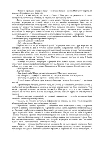 – Якщо ти прийдеш, я тебе не пущу! – не вгавав Гансик і вкусив Маргариту за руку. їй
довелося його відпустити, й він утік.
Відтоді – а вже минуло два тижні – Гансик і Маргарита не розмовляли. А якщо
випадково зустрічались у коридорі, то не дивились одне одному в очі.
Якось чудового сонячного четверга після уроків Ґабріела запросила Маргариту на
морозиво. Маргарита за останній місяць стала надзвичайно ощадливою. Вона вже не
вимагала від мами кишенькових грошей, бо не знала до пуття, як у них справи з фінансами.
Одного разу вона почула розмову між Марі-Луїзою та мамою про якийсь грошовий переказ,
причому Марі-Луїза оцінювала суму як однозначно замалу, натомість мама вважала її
достатньою. Та Маргарита боялася влазити в ці «грошові справи». Гінцель був тут із нею
цілком солідарний: «У фінансові паскудства старих краще не пхатися», – говорів він.
Отож, подруги, ласуючи великими порціями морозива, вийшли з кафе. Раптом Ґабріела
схопила Маргариту за рукав і перелякано скрикнула:
– Дивися! Здається, там Гансик!
– Де? – підскочила Маргарита.
Ґабріела показала на ріг наступної вулиці. Маргарита випустила з рук морозиво та
портфель і помчала. На розі в оточенні кількох школярів і справді був Гансик. Він стояв на
землі на колінах, а під ним лежав маленький худорлявий хлопчина, котрого Гансик нещадно
лупцював. Поки Маргарита до них підбігла (а вона ще ніколи в житті не бігала так швидко!),
картина дещо змінилася: якийсь хлопець, такого ж зросту, як і Закмаєр, і майже такий самий
завширшки, накинувся на Гансика. А коли Маргарита нарешті домчала до рогу, її брата
гамселило вже троє міцних хлопчаків.
– Четверо на одного! – вигукнула Маргарита. Вона потягла одного з забіяк за холошу
вельветових джинсів і спробувала відірвати його від Гансика. їй це, може, навіть і вдалося би,
якби не втрутилося двоє спостерігачів. Вони схопили її і міцно тримали. Один із них сказав:
– Він перший почав!
А другий додав:
– Так йому і треба! Напав на такого маленького! Маргарита закричала:
– Це мій брат! – і спробувала вирватися від тих двох, але вони п не відпускали.
– Спочатку він дістане, що заробив! – сказав один із них.
– А тоді можеш забирати свого круглого братчика і котити його додому! – засміявся
другий.
Маргарита була змушена дивитися на те, як хлопець у вельветових джинсах і хлопець у
комбінезоні тримали Гансика, а хлопець у картатих штанях навішував йому помордасів. Тим
часом худорлявий хлопчина звільнився і стояв біля Маргарити, яка з усіх сил пручалась і
копалася на всі боки. З носа в нього текла кров, ліве око напухло, в руці він тримав розбиті
окуляри.
– Якщо в нього не зламаний ніс, я – трамвай, – сказав один із глядачів, витираючи йому
з-під носа кров паперовою хусточкою.
Тих двох, що тримали дівчину, ця інформація так вразила, що вони трохи відпустили
Маргаритині руки, і вона нарешті вирвалася від них.
– Припиніть! Негайно припиніть! – закричала вона, потягнувши хлопця в картатих
штанях за сорочку. Тканина тріснула, Маргарита вхопила майку, відшхала п власника подалі
від Гансика і пожбурила на глядачів. Вона навіть не припускала, що здатна на такі подвиги!
Другого кривдника вона схопила за шлейки комбінезона. Він усе одно не хотів відпускати
Гансика, тому вона в розпачі просто взяла і вкусила його за те, що опинилося найближче до її
рота – за вухо. Хлопець скрикнув і, тримаючи обома руками своє вухо, покинув поле бою.
Тип у вельветових штанах, побачивши таке, теж утік. Маргарита нахилилася над Гансиком і
підняла його. Гансик застогнав і перекинувся назад.
– Гансику, – прошепотіла Маргарита і заплакала, бо на нього просто неможливо було
дивитися без сліз: ніс спух і перетворився на величеньку картоплину, на щоках подряпини,
верхня губа нагадувала червоного дощового хробака, а з тріщини на ній со-чилася кров. У
 