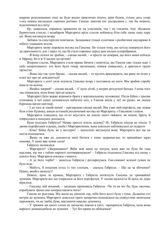 широко розплющених очах не було видно практично нічого, крім білків, тільки десь угорі
з-під повіки виглядали серпики рогівки. Гансик закотив очі досередини і, так би мовити,
відключився від світу.
Це, здавалося, справило враження як на учасників, так і на глядачів. їхнє збуджене
бурмотіння стихло, і незабаром Маргарита крізь сльози побачила біля себе лише одну пару
ніг. Вона поглянула вгору.
Забіяки та спостерігачі повтікали. Залишився тільки хлопчина з розбитими окулярами й
нібито зламаним носом.
Маргарита знову перевела погляд на Гансика. Не тільки тому, що хотіла повернути його
до притомності, але і через те, що їй стало соромно перед цим малим сухоребриком.
– Я йому нічого не зробив, – сказав малий, – я просто не повірив, що його мама поїхала
в Африку. Бо я ж її щодня зустрічаю!
Втерши сльози, Маргарита стала краще бачити і помітила, що Гансик уже тільки вдає з
себе непритомного: очі його були тепер заплющені, повіки смикались, а драглисті груди
тремтіли.
– Якщо він так тупо бреше, – сказав малий, – то мусить враховувати, що рано чи пізно у
класі всі про це довідаються!
Маргарита з усієї сили підтягла Гансика вгору і поставила на ноги. Він зробив спробу
впасти на коліна.
– Якийсь хворий! ~ сказав малий. – Є купа дітей, у котрих розлучені батьки. І нема чого
так смикатися, коли йому про це кажуть.
Маргариті було важко втримати брата у вертикальному положенні. Після бійки з трьома
хлопцями в неї самої залишилося небагато сил, а Гансик висів у неї на руках, як мішок
борошна вагою центнер.
– І до того ж такий нюня! – презирливо сказав малий. Він узяв свій портфель, що лежав
біля стіни будинку, кинув останній розлючений погляд на Маргариту з Гансиком і пішов.
Маргарита злякалася, що от-от впустить на землю свого тяжкого, як мішок, брата, й
озирнулася в пошуках допомоги.
Куди поділася Ґабріела? Невже просто пішла додому? Ні, Ґабріела нікуди не пішла. З
двома портфелями в руках, своїм і Маргаритиним, вона повільно наближалася до подруги.
– Клас! Бійка була, як у вестерні! – захоплено вигукнула вона. Маргарита все ще не
могла відхекатися.
– Якщо ти вже не допомогла мені битися з тими засранця-ми, то принаймні зараз
поможи. У мене вже немає сили!
Ґабріела засміялася.
– Маргарито! «Засранцями»! Якби моя мама це почула, вона вже не була би така
щаслива, що ми з тобою нарешті потоваришували! – Ґабріела підхопила Гансика під пахву з
одного боку. Маргарита взялася з іншого.
– А де його торба? – запитала Ґабріела і роззирнулася. Ган-сикової зеленої сумки не
було ніде.
– Мабуть, її поцупив хтось із тих хлопців, – сказала Ґабріела. – Що це за збочення?
Певно, якийсь мазохіст!
Поволі, крок за кроком, Маргарита і Ґабріела потягнули Гансика до трамвайної
зупинки. Маргарита все ще озиралася за його портфелем. У злодія-мазохіста їй щось не дуже
вірилося.
– Гансику, мій коханий, – засапано промовила Ґабріела. -Чи ти не міг би, будь ласочка,
спробувати трохи сам попереставляти ноги?
Гансик не реагував. Він висів на дівчатах так, ніби його кості були з ґуми. Долаючи сто
метрів до зупинки, Маргариті довелося тричі заперечно відповідати на співчутливі запитання
перехожих, чи не треба, бува, викликати швидку допомогу.
– У трамвік ми цього хлопа не запхаємо ніколи в світі, -прохрипіла Ґабріела, коли вони
нарешті дошкандибали до зупинки. – Тут без крана не обійдешся!
 
