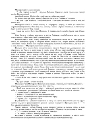 Маргарита стурбовано кивнула.
– У тебе є гроші на таксі? – запитала Ґабріела. Маргарита мала тільки один-єдиний
шилінг. Недоторканний
аварійний шилінг. Шилінг, аби в разі чого зателефонувати мамі.
Як вчасно вона про нього згадала! Подруги прихилили Гансика до смітника.
– Він вдає з себе мертвого, – сказала Ґабріела. – Так багато хто чинить, коли не знає, що
робити далі.
Маргарита витягла з кишені монету, а з портфеля – картку, на який був записаний
аварійний телефон мами. Вона тицьнула записку і шилінг Ґабріелі й показала на телефонну
будку на протилежному боці вулиці.
– Мама ще мусить бути там. Подзвони їй і скажи, щоби негайно брала таксі і їхала
сюди!
Сама бігти до телефону Маргарита не хотіла, бо боялася, що Ґабріела не досить ніжно
поводитиметься з Гансиком, який вдавав мертвого.
Ґабріела побігла через дорогу. Побачити, чи додзвонилася вона, чи ні, Маргарита не
змогла, бо телефонну будку їй заступив якийсь гладкий пан, котрий раптом зацікавився
Гансиковим станом. І лише коли Ґабріела повернулась і доповіла: «Вона сказала, що буде тут
за п'ять хвилин!» – Маргарита полегшено зітхнула.
Наступні п'ять хвилин були справжнісіньким пеклом. Гладкий пан, довідавшись від
Маргарити, що Гансик у школі впав зі сходів, почав обурено лаяти недбалого директора,
котрий не викликав швидку допомогу до такого покаліченого учня. Він конче хотів знати ім'я
директора, номер і адресу школи, щоби подати на того «пана добродія» скаргу. Ґабріела
охрестила директора доктором Данте, школу – ліцеєм ім. Муссоліні за адресою площа
Медичі, 7. Вона була істинною поціновувачкою Італії! Та, на жаль, на зупинці стояла ще одна
пані, котра застерегла гладкого пана: «Дівки тут вам наплели сім мішків вовни! Я все бачила!
Цей хлопець побився!» Тут гладкий пан страшенно розгнівався і почав кричати на Ґабріелу, а
після того, як вона показала йому язика, розлютився ще більше і сказав, що тепер особисто
поговорить із паном Данте й відкриє йому очі на те, яке покоління він вирощує у своєму ліцеї
ім. Муссоліні! Саме в той момент, коли пані збиралася поділитися з гладким паном своїми
сумнівами щодо справжності імені директора й адреси школи, під'їхало таксі. Мама хотіла
вийти, але Ґабріела швиденько запхала Гансика в машину. Маргарита залізла за ним і
затраснула двері.
– їдьмо звідси геть! – сказала Маргарита мамі й показала на круглого пана. – Той дядько
геть здурів!
– Ну, куди тепер? – запитав таксист.
Мама не почула Маргариту. Не почула вона і водія. «Гансику, моє біднятко, Гансику», –
примовляла вона, витираючи хусточкою його обличчя.
– Водій хоче знати, куди ми їдемо, – Маргариті довелося штурхнути маму під ребра,
щоби та повернулася до реальності і збагнула, що від неї вимагають прийняти рішення.
– І справді, куди? – пробурмотіла мама.
– Додому, – сказав Гансик, не розплющуючи очей.
– Де це? ~ водій нетерпляче стукав долонею по керму.
– І справді, де? – задумалася мама.
Водій обернувся і здивовано подивився на маму. Тут Гансик розплющив одне око (друге
запухло так, що не розплющувалось узагалі) і сказав таксистові: «Ґрюндель-ґасе, 11» – то
була адреса помешкання Закмаєрів.
Таксист кивнув і поїхав. Гансик схилив поранену голову на мамине плече, а мама
нахилила голову, цілуючи час від часу Гансика в маківку. Маргарита відвернулася до вікна.
– Тут? – таксист зупинився перед будинком Закмаєрів.
– Так, дякую, – сказала мама і розрахувалася.
Виходячи з машини, Гансик відмовився від сторонньої допомоги. У нього навіть
вистачило сили самотужки без особливої підтримки піднятися сходами нагору.
 