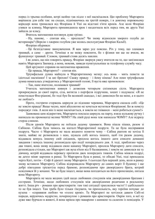 поряд із трьома особами, котрі щойно так підло з неї насміхалися. Цю проблему Маргарита
вирішила для себе так: на сходах, піднімаючись на третій поверх, і в довгому порожньому
коридорі вона трималася від Флоріана й Уші на відстані п'яти кроків. Але коли Флоріан
узявся за клямку, Маргарита пришвидшила крок і наздогнала всіх перед тим, як друга Уші
зайшла до класу.
Вчитель математики поглянув дуже грізно.
– Ну, панове, – спитав він, – проспали? Чи знову відносили хворого голуба до
ветеринара? (Версію з хворим голубом уже колись експлуатував Флоріан Кальб).
Флоріан обурився:
– Це безпідставне звинувачення. Я вам зараз усе поясню. Річ у тому, що зламався
трамвай, а саме – дроти. Точніше я не можу пояснити, бо з фізики ми ще не вчили, як
функціонує трамвай. Словом, трамвай стояв десять хвилин.
І як доказ, що він говорить правду, Флоріан звернув увагу вчителя на те, що запізнилася
навіть Маргарита Закмаєр, а вона, мовляв, завжди пунктуальніша за телефонну службу часу.
Цей аргумент справив на математика враження.
– Це правда, Маргарито? – спитав він.
Тріумфальна думка майнула в Маргаритиному мозку: ось вона – мить помсти за
ідіотські насмішки! І за цю брехню! Скажу правду – і йому кінець! Але поки тріумфальна
думка намагалась утвердитись у Маргаритиній голові, її вуста вже промовляли:
– Так, пане вчителю, поламався трамвай!
Учитель математики кивнув і дозволив чотирьом спізнюхам сісти. Маргарита
прокрокувала до своєї парти, сіла, витягла з портфеля підручник, зошит і подумала: «Я не
помстилася Фло-ріанові, бо тоді був би великий скандал, і всі дивилися би на мене, а я цього
не люблю!»
Проте, гострячи стержень циркуля до підошви черевика, Маргарита сказала собі: «Це
не зовсім правда! Якщо чесно, мені абсолютно не хочеться мститися Флоріанові. Бо ж помсту
породжує гнів. А коли він із мене насміхається, я зовсім не гніваюся – мені робиться сумно!»
Здивована цим відкриттям, Маргарита поклала циркуль на парту, взяла кулькову ручку і
написала на промокатці велике ЧОМУ? На лівій руці вона теж написала ЧОМУ? Але відразу
стерла слиною.
Після уроків Маргарита не поїхала додому трамваєм. Вона пішла пішки, разом зі
Сабіною. Сабіна була чимось на кшталт Маргаритиної подруги. Та це була несправжня
подруга. Часто -і Маргарита не мала жодного поняття чому – Сабіна раптом не хотіла її
знати, майже не розмовляла з нею, шукала собі когось іншого, щоб іти разом додому,
віддавала комусь іншому свій сніданок, просила когось іншого дати списати домашні
завдання і комусь іншому розповідала про події попереднього дня. А тоді, приблизно через
два тижні, вона знову віддавала свою канапку Маргариті, просила Маргариту дати списати,
розповідала стільки, що Маргариті аж вуха в'яли від її балаканини, і зовсім не дивилася на ту
дівчину, котрій віддавала перевагу протягом двох попередніх тижнів. Сабіна міняла подруг,
як дехто міняє картини в рамці. То Маргарита була в рамці, то обидві Уші, тоді приходила
черга Каті, потім – Софі й урешті знову Маргарити. І сьогодні був перший день, коли в рамку
знову вставили Маргариту. Сабіна відпровадила Маргариту до самих воріт її будинку і ще
добрі півгодини тріскотіла перед брамою, розповідаючи про двоюрідного брата, котрий
освідчився їй у коханні. Чи це буде інцест, якщо вона погодиться на його пропозицію, питала
вона Маргариту.
Маргарита не мала жодних ідей щодо любовних стосунків між двоюрідними братами і
сестрами. Точніше, щодо любовних стосунків між двоюрідними родичами в реальному
житті. Інша річ – романи про аристократів: там такі ситуації траплялися часто! І здебільшого
то не був інцест. Там треба було тільки з'ясувати, чи прихильність, яку героїня почуває до
кузена – «справжня любов» чи «голос крові». Та Маргариті не хотілося давати Сабі-ні
поради, керуючись мудрістю, почерпнутою з романів про аристократів. Окрім того, в неї ну
дуже вже бурчало в животі, й вона мріяла про макарони з шинкою та салатом із помідорів. У
 