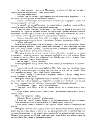 – Не тільки властиво, – вигукнула Маргарита, – а абсолютно! Сьогодні ввечері ти
скажеш татові, що хочеш додому. І скоро поїдеш назад!
– Але ж тато розсердиться!
– Нехай це тебе не хвилює! – продовжувала переконувати бабусю Маргарита. – Ти ж
достатньо для нього зробила. А що він зробив для тебе?
– Нічого! – сказала бабуся. Вона випалила це спонтанно, не роздумуючи, і, здавалося,
сама злякалася своєї рішучості.
– Ну, власне! – вигукнула Маргарита – Не можна ж нічого не робити, тільки заробляти
гроші й вимагати, щоби всі бігали довкола тебе на цвирлах!
– Я вже нічого не розумію в цьому житті, – пробурмотіла бабуся, і Маргарита була
переконана, що старенькій зовсім не хотілося щось «розуміти». Було таке враження, що вона,
хоч і сидить, зітхаючи, тут, за столом, але по думки вже пакує речі й розмірковує, чи вдасться
цього року ще чимось зарадити залишеним напризволяще полуницям.
– Подзвони дядькові і скажи йому, щоби тебе забрав, -запропонувала Маргарита. Вона
подумала, що коли це вимовити вголос, то це зміцнить бабусину тенденцію до від'їзду.
– Набрати тобі номер?
Бабуся лише трішки повагалася, а тоді кивнула. Маргарита пішла до телефону. Довгий
цветльський номер, включно з кодом, дівчина знала напам'ять. їй довелося набирати його аж
п'ять разів, поки вдалося з'єднатись, і дядько підійшов до телефону. Маргарита передала
слухавку бабусі й пішла в дитячу, щоби не заважати.
Маргарита думала, що застане Гансика в ліжку. Натомість у дитячій на неї чекала
несподіванка – пам'ятник дитинству-ма-теринству, подібний до того, який вона вже бачила
тут кілька тижнів тому. Тільки тоді це був пам'ятник бабусі й онуку. І бюст, до якого Гансик
притуляв свою голову, був тоді значно більший.
– Вже все добре? – спитала Маргарита.
Гансик промуркотів щось у мамині груди, мама кивнула, а тоді поглянула на годинник і
сказала:
– Гансику, мій рідний, тепер мені треба йти. Марі-Луїза скоро піде на роботу, а якщо
Меді й Пепі залишаться вдома самі, вони вмить перевернуть хату з ніг на голову! – Мама
поцілувала Гансика у вухо. Гансик зліз із її колін. Мама встала.
– До завтра, Гансику, – сказала вона. А Маргариті пояснила: – Завтра я заберу його зі
школи і ми кудись підемо разом!
Маргарита згадала про загублений портфель. Гансик геть забув про нього, подумала
вона. Треба було би йому нагадати. Але Маргариті не хотілося цього робити, бо вона боялася,
що Гансик рознервується, і ситуація знову ускладниться. Тож вона просто сказала:
~ Па-па, Гансику, – і разом із мамою вийшла з кімнати.
У коридорі стояла бабуся. У неї був погляд дитини, котра щойно вчинила щось
заборонене.
– Завтра по мене приїде дядько, – сказала вона. – Післязавтра Марії сімдесят років. Я
мало не забула!
Марія була бабусиною сестрою.
– Поїдеш до Цветля на вихідні? – спитала мама.
– Я залишусь у Цветлі! – сказала бабуся, поглянувши як неслухняне й уперте дівчисько.
Маргарита спостерігала за мамою. Втішила її ця інформація чи злякала?
– Маєш рацію! – сказала мама бабусі, та з виразу її обличчя не можна було зрозуміти її
реакцію.
Маргарита з мамою пішли додому пішки. Вони роздивлялися вітрини, радилися, чи
досить буде на вечерю редьки зі сиром, чи є ще вдома свіжий хліб і чи потрібні Меді нові
черевики. Балакали про те, що занадто закучерявлена хімічна завивка виглядає потворно, а
Маргаритина вчителька англійської – несправедлива стерва. Проте вони обидві знали, що
насправді їм треба поговорити про зовсім інші речі.
 