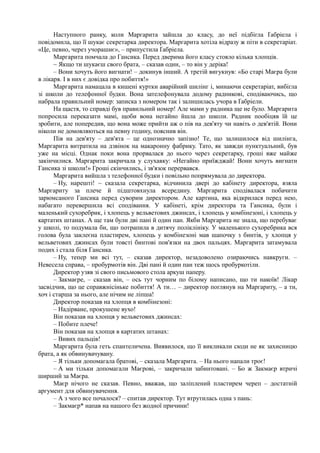 Наступного ранку, коли Маргарита зайшла до класу, до неї підбігла Ґабріела і
повідомила, що її шукає секретарка директора. Маргарита хотіла відразу ж піти в секретаріат.
«Це, певно, через учорашнє», – припустила Ґабріела.
Маргарита помчала до Гансика. Перед дверима його класу стояло кілька хлопців.
~ Якщо ти шукаєш свого брата, – сказав один, – то він у деріка!
– Вони хочуть його вигнати! – докинув інший. А третій вигукнув: «Бо старі Маєра були
в лікаря. І в них є довідка про побиття!»
Маргарита намацала в кишені куртки аварійний шилінг і, минаючи секретаріат, вибігла
зі школи до телефонної будки. Вона зателефонувала додому радникові, сподіваючись, що
набрала правильний номер: записка з номером так і залишилась учора в Ґабріели.
На щастя, то справді був правильний номер! Але мами у радника ще не було. Маргарита
попросила переказати мамі, щоби вона негайно йшла до школи. Радник пообіцяв їй це
зробити, але попередив, що вона може прийти аж о пів на дев'яту чи навіть о дев'ятій. Вони
ніколи не домовляються на певну годину, пояснив він.
Пів на дев'яту – дев'ята – це однозначно запізно! Те, що залишилося від шилінга,
Маргарита витратила на дзвінок на макаронну фабрику. Тато, як завжди пунктуальний, був
уже на місці. Однак поки вона прорвалася до нього через секретарку, гроші вже майже
закінчилися. Маргарита закричала у слухавку: «Негайно приїжджай! Вони хочуть вигнати
Гансика зі школи!» Гроші скінчились, і зв'язок перервався.
Маргарита вийшла з телефонної будки і повільно попрямувала до директора.
– Ну, нарешті! ~ сказала секретарка, відчинила двері до кабінету директора, взяла
Маргариту за плече й підштовхнула всередину. Маргарита сподівалася побачити
зарюмсаного Гансика перед суворим директором. Але картина, яка відкрилася перед нею,
набагато перевершила всі сподівання. У кабінеті, крім директора та Гансика, були і
маленький сухоребрик, і хлопець у вельветових джинсах, і хлопець у комбінезоні, і хлопець у
картатих штанах. А ще там були дві пані й один пан. Якби Маргарита не знала, що перебуває
у школі, то подумала би, що потрапила в дитячу поліклініку. У маленького сухоребрика вся
голова була заклеєна пластирем, хлопець у комбінезоні мав шапочку з бинтів, у хлопця у
вельветових джинсах були товсті бинтові пов'язки на двох пальцях. Маргарита затамувала
подих і стала біля Гансика.
– Ну, тепер ми всі тут, – сказав директор, незадоволено озираючись навкруги. –
Невесела справа, – пробурмотів він. Дві пані й один пан теж щось пробуркотіли.
Директор узяв зі свого письмового стола аркуш паперу.
– Закмаєре, – сказав він, – ось тут чорним по білому написано, що ти накоїв! Лікар
засвідчив, що це справжнісіньке побиття! А ти… – директор поглянув на Маргариту, – а ти,
хоч і старша за нього, але нічим не ліпша!
Директор показав на хлопця в комбінезоні:
– Надірване, прокушене вухо!
Він показав на хлопця у вельветових джинсах:
– Побите плече!
Він показав на хлопця в картатих штанах:
– Вивих пальців!
Маргарита була геть спантеличена. Виявилося, що її викликали сюди не як захисницю
брата, а як обвинувачувану.
– Я тільки допомагала братові, – сказала Маргарита. – На нього напали троє!
– А ми тільки допомагали Маєрові, – закричали забинтовані. – Бо ж Закмаєр втричі
ширший за Маєра.
Маєр нічого не сказав. Певно, вважав, що заліплений пластирем череп – достатній
аргумент для обвинувачення.
– А з чого все почалося? – спитав директор. Тут втрутилась одна з пань:
– Закмаєр* напав на нашого без жодної причини!
 
