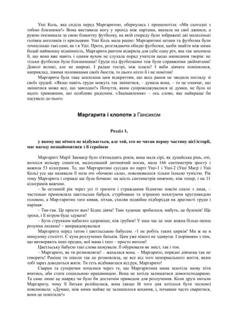 Уші Коль, яка сиділа перед Маргаритою, обернулась і прошепотіла: «Ми сьогодні з
тобою близнюки!» Вона виставила ногу у прохід між партами, вказала на свої джинси, а
рукою посмикала за свою блакитну футболку, на якій спереду були зображені дві малесенькі
голівки ангеликів із крильцями. Уші Коль мала рацію: Маргаритині штани та футболка були
точнісінько такі самі, як і в Уші. Проте, розглядаючи обидві футболки, щоби знайти між ними
бодай найменшу відмінність, Маргарита раптом відкрила для себе одну річ, яка так захопила
її, що вона вже навіть і одним вухом не слухала порад учителя щодо написання творів: не
тільки футболки були близнюками! Груди під футболками теж були справжніми двійнятами!
Доволі великі, але не широкі. І радше гострі, ніж пласкі! І якби дівчата помінялися,
наприклад, лівими половинами своїх бюстів, то цього ніхто б і не помітив!
Маргарита була така захоплена цим відкриттям, що весь ранок не зводила погляду зі
своїх грудей. «Якщо навіть груди можуть так змінитися, – думала вона, – то це означає, що
змінитися може все, що завгодно!» Почуття, яким супроводжувалися ці думки, не було ні
надто тривожним, ані особливо радісним. «Зацікавлення» – ось слово, яке найкраще би
пасувало до нього.
Маргарита і клопоти з Гансиком
Розділ 1,
у якому ще нічого не відбувається, але той, хто не читав першу частину цієї історії,
має нагоду познайомитися з її героїнею
Маргариті Марії Закмаєр було п'ятнадцять років, вона мала сірі, як дунайська рінь, очі,
волосся кольору спанієля, малесенький дитинячий носик, мала 166 сантиметрів зросту і
важила 53 кілограми. Те, що Маргаритині сусідки по парті Уші-1 і Уші-2 (Уші Маєр і Уші
Коль) усе ще називали її поза очі «бочкою сала», пояснювалося тільки їхньою тупістю. Рік
тому Маргарита і справді ще була бочкою: на шість сантиметрів нижчою, ніж тепер, і на 11
кілограмів важчою.
– За останній рік через усі ті гризоти і страждання біднятко зовсім спало з лиця, –
частенько примовляла цветльська бабуся, стурбовано та згіршено похитуючи кругловидою
головою, а Мар-гаритин тато кивав, зітхав, схиляв подвійне підборіддя на драглисті груди і
нарікав:
– Так-так. Це просто жах! Бідне дівча! Таке худюще зробилося, мабуть, це булемія! Ще
трохи, і її вітром буде здувати!
– Бути струнким набагато здоровіше, ніж грубим! У наш час це знає кожна більш-менш
розумна людина! ~ виправдовувалася
Маргарита перед татом і цветльською бабусею. -1 не робіть таких цирків! Ми ж не в
минулому столітті. Є купа розлучених батьків. Цим уже нікого не здивуєш. І порівняно з тим,
що витворяють інші предки, мої мама і тато – просто янголи!
Цветльську бабусю такі слова шокували. її обурювали як зміст, так і тон.
– Маргарито, як ти розмовляєш! – жахалася вона. – Маргарито, порядні дівчатка так не
говорять! Раніше ти ніколи так не розмовляла, це все від того ненормального життя, яким
тобі зараз доводиться жити. Ти геть відбиваєшся від рук, Маргарито!
Сварки та суперечки почалися через те, що Маргаритина мама захотіла знову піти
вчитись, аби стати соціальною працівницею. Вона не хотіла залишатися домогосподаркою.
Та саме лише це навряд чи було би достатнім приводом для розлучення. Коли друзі питали
Маргариту, чому її батьки розійшлися, вона (якщо їй того дня хотілося бути чесною)
пояснювала: «Думаю, між ними майже не залишилося кохання, і, почавши часто сваритися,
вони це помітили!»
 