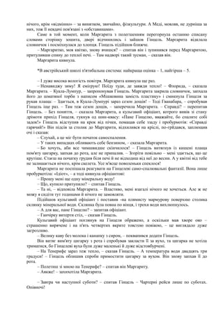 нічого, крім «відмінно» – за винятком, звичайно, фізкультури. А Меді, мовляв, не дурніша за
них, тож її невдачі пов'язані з «обставинами».
Саме в той момент, коли Маргарита з полегшенням перегорнула останню списану
словами сторінку зошита, двері відчинились і зайшов Гінцель. Маргарита відклала
словничок і посміхнулася до хлопця. Гінцель підійшов ближче.
– Маргаритко, моя квітко, знову вчишся? – спитав він і зупинився перед Маргаритою,
притуливши спину до теплої печі. – Там надворі такий зусман, – сказав він.
Маргарита кивнула.
*В австрійський школі п'ятибальна система: найкраща оцінка – 1, найгірша – 5.
– І дуже висока вологість повітря. Маргарита кивнула ще раз.
– Ненавиджу зиму! Я емігрую! Поїду туди, де завжди тепло! – Флорида, – сказала
Маргарита. – Куала-Лумпур, – запропонував Гінцель. Маргарита закрила словничок, запхала
його до шматяної торби з написом «Мішковина замість пластику» і смикнула Гінцеля за
рукав плаща: – Здається, в Куала-Лумпурі зараз сезон дощів! – Тоді Гванабара, – спробував
Гінцель іще раз. – Там теж сезон дощів, – заперечила Маргарита. – Справді? – перепитав
Гінцель. – Без поняття, – сказала Маргарита, а кульгавий офіціант, котрого вивів зі стану
дрімоти прихід Гінцеля, гукнув од шин-квасу: «Пане Гінцелю, вважайте, бо спалите собі
задок!» Гінцель відступив на крок від пічки, помацав себе ззаду і пробурмотів: «Справді
гарячий!» Він підсів за столик до Маргарити, відхилився на кріслі, по-грйдався, заплющив
очі і сказав:
– Слухай, а це міг бути початок самоспалення.
– У таких випадках обливають себе бензином, – сказала Маргарита.
– Бо хочуть, аби все чимшвидше скінчилося! – Гінцель витягнув із кишені плаща
пом'яту цигарку, запхав до рота, але не припалив. – Згоріти повільно – мені здається, що це
крутіше. Стаєш на початку грудня біля печі й не відходиш від неї до весни. А у квітні від тебе
не залишається нічого, крім скелета. Усе м'ясце поволеньки спеклося!
Маргарита не поспішала реагувати на Гінцелеві само-спалювальні фантазії. Вона лише
пробуркотіла: «Ідіот», – а тоді кивнула офіціантові:
– Прошу мені ще одну мінеральну воду!
– Що, купило притупило? – спитав Гінцель.
– Та ні, – відповіла Маргарита. – Властиво, мені взагалі нічого не хочеться. Але ж не
можу я сидіти тут годинами й нічого не замовляти.
Підійшов кульгавий офіціант і поставив -на плямисту мармурову поверхню столика
склянку мінеральної води. Склянка була повна по вінця, і трохи води вихлюпнулось.
– А для вас, пане Гінцелю? – запитав офіціант.
– Ганчірку витерти стіл, – сказав Гінцель.
Кульгавий офіціант поглянув на Гінцеля ображено, а оскільки мав хворе око –
страшенно вирячене і на п'ять четвертих вкрите товстою повікою, – це виглядало дуже
загрозливо.
– Велику каву без молока і канапку з сиром, – поквапився додати Гінцель.
Він витяг вим'яту цигарку з рота і спробував закласти її за вухо, та цигарка не хотіла
триматися, бо Гінцелеві вуха були дуже маленькі й дуже відстовбурчені.
– На Тенерифе зараз теж тепло, – сказав Гінцель. – А температура води двадцять три
градуси! – Гінцель облишив спроби примостити цигарку за вухом. Він знову запхав її до
рота.
– Полетиш зі мною на Тенерифе? – спитав він Маргариту.
– Аякже! – захихотіла Маргарита.
– Завтра чи наступної суботи? – спитав Гінцель – Чартерні рейси лише по суботах.
Опівночі!
 