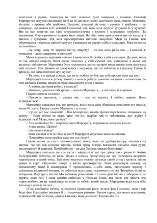 понеділок в родині Закмаєрів на обід зазвичай були макарони з шинкою. Потайки
Маргаритин шлунок сподівався ще й на те, що мамі знову захотілося щось спекти. Можливо,
тістечка з кремом або трубочки. Загалом, домашні тістечка з кремом і трубочки – це
найкраще, що можна собі уявити! Нещасний той, кого доля змушує купувати їх у цукерні!
Він не має поняття, що таке «справжні»тістечка з кремом і «справжні» трубочки! Та
сподівання Марга-ритиного шлунка були марні. На обід мама приготувала цвітну капусту з
маслом і сухарями. Уся хата просмерділася цвітною капустою. Меді та Гансик теж
обурювалися з приводу цвітної капусти і вимагали на десерт хліба зі смальцем. Меді не могла
заспокоїтися:
– Ну чому, чому ти зварила цвітну капусту? – питала вона разів сто. – Сьогодні ж
понеділок – день макаронів із шинкою!
Мама відповіла черговим «гм-м» і намастила їй скибку хліба смальцем. До речі, мама
не їла цвітної капусти. Вона знову дивилась у свій сумний чай, укинувши в нього дві
маленькі таблеточки. Маргарита була переконана, що на зустрічі випускників мама зіпсувала
собі шлунок. Тож дівчина не здивувалась і подумала, що це таблетки від шлунку. Однак її
вразило, що мама постійно жує жуйку:
– Ти диви, а я завжди думала, що ти не любиш жуйок, що тебе просто тіпає від них.
Маргарита пішла в дитячу кімнату і почала робити домашні завдання з математики. За
нею ввійшов Гансик, присів на край письмового стола і сказав:
– А знаєш, що мама робить у спальні?
– Напевно, прилягла собі трохи, – сказала Маргарита, – у неї щось зі шлунком.
Гансик похитав головою:
– Прилягти прилягла, – сказав він, – але на підлогу. І робить вправи. Вона
відтискається!
Маргарита злякалася так, що циркуль, яким вона саме збиралася розділити кут навпіл,
випав їй із рук. Гансик схопив Маргариту за плече:
– Що це все має означати? – Він безпорадно, навіть трішки перелякано, подивився на
сестру. – Вона нічого не каже, крім «гм-м», сьорбає чай із таблетками, жує жуйку і
відтискається! Може, вона здуріла?
– Ану запитаймо її! – запропонувала Маргарита, відриваючи задок від крісла.
– Я вже питав. Щойно!
– І що вона сказала?
– Вона сказала «гм-м»! Що ж іще?! Маргарита опустила задок на стілець.
– Почекаймо, поки прийде тато, він усе з'ясує!
Гансик пішов до свого двоповерхового ліжка, виліз по драбині нагору, завалився на
матрац, так що той голосно зарипів, заткав праву ніздрю вказівним пальцем лівої руки,
заплющив очі й задрімав. Пообідній сон – це для Гансика завжди було святе!
Маргарита поділила ще сім кутів і накреслила ще три трикутники разом із їхніми
бісектрисами, причому, на жаль, тільки в одному трикутнику всі три бісектриси акуратно
перетнулися в одній точці. Тоді вона висунула нижню шухляду свого стола і витягла звідти
роман із серії «Захопливі історії з життя аристократів». Вона розгорнула книжку на
закладеному місці й замаскувала її промокаткою. Щоби мама, закінчивши зарядку і
зайшовши до дитячої кімнати, не побачила цього аристократичного читва. Звичайно, ніхто не
забороняв Маргариті читати 64-сторінкові романчики. Та певні речі батьки і забороняти не
мусять: коли тато і мама роками сміються з тітоньки Емми, яка читає оте дрантя про
«кров-любов», то не наважишся визнати за собою такий ґандж. Маргарита відсунула вбік
закладку і почала читати:
«Тінь глибокого смутку затьмарила правильні риси Астрід фон Гоендоес, коли граф
Бодо фон Ессельфінґ покинув її з гомеричним реготом. Раптом серце, нестямно калатаючи,
підказало їй: він негідник, одначе я належу йому до кінця! Я кохаю його!»
 
