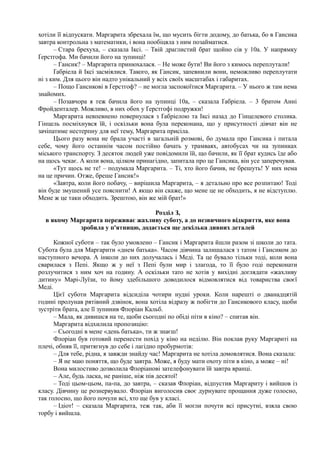 хотіли її відпускати. Маргарита збрехала їм, що мусить бігти додому, до батька, бо в Гансика
завтра контрольна з математики, і вона пообіцяла з ним позайматися.
– Стара брехуха, – сказала Іксі. – Твій драглистий брат щойно сів у 10а. У напрямку
Ґерстгофа. Ми бачили його на зупинці!
– Гансик? – Маргарита принюхалася. – Не може бути! Ви його з кимось переплутали!
Ґабріела й Іксі засміялися. Такого, як Гансик, запевнили вони, неможливо переплутати
ні з ким. Для цього він надто унікальний у всіх своїх масштабах і габаритах.
– Пощо Гансикові в Ґерстгоф? – не могла заспокоїтися Маргарита. – У нього ж там нема
знайомих.
– Позавчора я теж бачила його на зупинці 10а, – сказала Ґабріела. – 3 братом Анні
Фройденталер. Можливо, в них обох у Ґерстгофі подружки!
Маргарита невпевнено повернулася з Ґабріелою та Іксі назад до Гінцелевого столика.
Гінцель посміхнувся їй, і оскільки вона була переконана, що у присутності дівчат він не
зачіпатиме нестерпну для неї тему, Маргарита присіла.
Цього разу вона не брала участі в загальній розмові, бо думала про Гансика і питала
себе, чому його останнім часом постійно бачать у трамваях, автобусах чи на зупинках
міського транспорту. З десяток людей уже повідомили їй, що бачили, як її брат кудись їде або
на щось чекає. А коли вона, цілком принагідно, запитала про це Гансика, він усе заперечував.
«Тут щось не те! – подумала Маргарита. – Ті, хто його бачив, не брешуть! У них нема
на це причин. Отже, бреше Гансик!»
«Завтра, коли його побачу, – вирішила Маргарита, – я детально про все розпитаю! Тоді
він буде змушений усе пояснити! А якщо він скаже, що мене це не обходить, я не відступлю.
Мене ж це таки обходить. Зрештою, він же мій брат!»
Розділ З,
в якому Маргарита переживає жахливу суботу, а до незвичного відкриття, яке вона
зробила у п'ятницю, додається ще декілька дивних деталей
Кожної суботи – так було умовлено – Гансик і Маргарита йшли разом зі школи до тата.
Субота була для Маргарити «днем батька». Часом дівчина залишалася з татом і Гансиком до
наступного вечора. А інколи до них долучалась і Меді. Та це бувало тільки тоді, коли вона
сварилася з Пепі. Якщо ж у неї з Пепі були мир і злагода, то її було годі переконати
розлучитися з ним хоч на годину. А оскільки тато не хотів у вихідні доглядати «жахливу
дитину» Марі-Луїзи, то йому здебільшого доводилося відмовлятися від товариства своєї
Меді.
Цієї суботи Маргарита відсиділа чотири нудні уроки. Коли нарешті о дванадцятій
годині пролунав рятівний дзвінок, вона хотіла відразу ж побігти до Гансикового класу, щоби
зустріти брата, але її зупинив Флоріан Кальб.
– Мала, як дивишся на те, щоби сьогодні по обіді піти в кіно? – спитав він.
Маргарита відхилила пропозицію:
– Сьогодні в мене «день батька», ти ж знаєш!
Флоріан був готовий перенести похід у кіно на неділю. Він поклав руку Маргариті на
плечі, обняв її, притягнув до себе і лагідно пробурмотів:
– Для тебе, рідна, я завжди знайду час! Маргарита не хотіла домовлятися. Вона сказала:
– Я не маю поняття, що буде завтра. Може, я буду мати охоту піти в кіно, а може – ні!
Вона милостиво дозволила Флоріанові зателефонувати їй завтра вранці.
– Але, будь ласка, не раніше, ніж пів десятої!
– Тоді цьом-цьом, па-па, до завтра, – сказав Флоріан, відпустив Маргариту і вийшов із
класу. Дівчину це рознервувало. Флоріан виголосив своє дурнувате прощання дуже голосно,
так голосно, що його почули всі, хто ще був у класі.
– Ідіот! – сказала Маргарита, теж так, аби її могли почути всі присутні, взяла свою
торбу і вийшла.
 