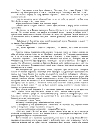 Двері Гансикового класу були відчинені. Усередині були тільки Гансик і Міхі
Фройденталер. Маргарита прихилилася до стіни біля дверей. Вона почула, як її брат сказав:
– Сьогодні я справді не можу. Прийде Маргарита. І тато хоче нас повести на якусь
виставку килимів!
– Але ми все ще не маємо інформації про те, що він робить у вихідні! – це був голос
Міхі Фройденталера. – А я сам не зможу!
Маргарита підійшла ближче до відчинених дверей.
– Рівно о третій ти будеш на місці! – сказав Фройденталер. – Я буду чекати на тебе на
зупинці 10а!
Що відповів на це Гансик, неможливо було розібрати, бо з-за рогу вийшов шкільний
сторож. Він голосно насвистував якийсь веселенький марш і тягнув за собою візок із
причепленим до нього велетенським смітником. Візок голосно деренчав. Сторож попрямував
до Гансикового класу, відставив візок убік і зайшов усередину, щоби забрати кошик для
паперу.
– Гей, Закмаєре! Твоя сестра чекає на тебе за дверима! -почула Маргарита. У дверях тут
же з'явився Гансик і стурбовано поцікавився:
– Давно чекаєш?
– Ні, щойно прийшла, – збрехала Маргарита, і їй здалося, що Гансик полегшено
зітхнув.
Дорогою додому Маргарита хотіла спитати брата, що такого він планує сьогодні по
обіді з Фройденталером, і чому він постійно їздить автобусом 10а. Та вона не спромоглася на
це. їй це видалося нетактовним, неделікатним. «Можливо, у нього справді є дівчина»,
– подумала Маргарита. Однак вона негайно відкинула цю думку, бо, по-перше, тоді би
Фройденталер не говорив про інформацію «на вихідні» – що би це означало? – а по-друге, їй
досить було об'єктивного погляду на братчика-Гансика, щоби переконатися, що в нього не
може бути «дівчини». Тринадцятирічні хлопці, котрі тішаться популярністю серед дівчат,
виглядають зовсім інакше!
Так розмірковуючи і розглядаючи Гансика, Маргарита дуже засмутилася. Товстуном
Гансик був завжди, та раніше в нього був тугий прошарок сала, рівномірно розподіленій по
всьому тілі. Тепер Гансик став якийсь драглистий, із подвійнім підборіддям і обвислим
черевом. Навіть його вуха були якісь товсті. І якщо йому доводилося трохи довше, ніж
зазвичай, іти пішки, він захекувався й у нього починало колоти в боці. А якщо треба було йти
ще трішки довше, він натирав собі ноги. За останній рік Гансикові стегна стали такі товсті,
що терлись одне до одного. І Гансикових гарних ясно-блакитних очей із довгими чорними
віями теж не було видно. У них не було жодного шансу визирнути з-поміж товстого
навислого чола та круглих щік.
Тато, підперезаний фартухом і з закасаними рукавами, чекав на порозі квартири.
Мабуть, він іще з кухні почув Гансикове сопіння на сходах і вийшов дітям назустріч.
– Обід готовий! – гукнув він. Тоді обняв Маргариту і з такою силою притиснув до свого
батьківського серця, що вона мало не задихнулася. її ніс і рот глибоко занурились у товсті
батькові груди, які пахли гуляшем.
– Я голодний, – сказав Гансик.
Тато випустив Маргариту з обіймів і поспішив до кухні.
– Я найкращий у світі розморожувані – сказав він. – Сьогодні на обід спаржева юшка,
гуляш із макаронами і кнедлі зі сливовим повидлом.
«О всемогутній повелителю калорій! – подумала Маргарита.
– Дай мені силу!» Відтоді, як вони з мамою схудли, вона вже не могла подужати
колишніх закмаєрівських порцій. Але дівчина не хотіла розчаровувати «найкращого у світі
розморожувача» і мужньо почала наминати.
Тато поглинав їжу з помітним задоволенням, його вуса «а ля цісар Франц Йосиф»,
прикрашені маленькими шматочками спаржі та цибулі, вібрували в такт жувальним рухам. За
десертом, кладучи собі на тарілку кнедль і посипаючи його цукром і маком, він видавав
 