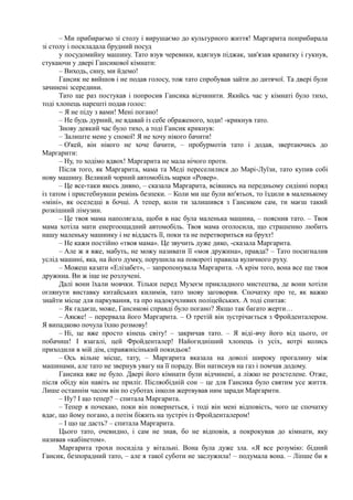 – Ми прибираємо зі столу і вирушаємо до культурного життя! Маргарита поприбирала
зі столу і поскладала брудний посуд
у посудомийну машину. Тато взув черевики, вдягнув піджак, зав'язав краватку і гукнув,
стукаючи у двері Гансикової кімнати:
– Виходь, сину, ми йдемо!
Гансик не вийшов і не подав голосу, тож тато спробував зайти до дитячої. Та двері були
зачинені зсередини.
Тато ще раз постукав і попросив Гансика відчинити. Якийсь час у кімнаті було тихо,
тоді хлопець нарешті подав голос:
~ Я не піду з вами! Мені погано!
– Не будь дурний, не вдавай із себе ображеного, ходи! -крикнув тато.
Знову деякий час було тихо, а тоді Гансик крикнув:
– Залиште мене у спокої! Я не хочу нікого бачити!
– О'кей, він нікого не хоче бачити, – пробурмотів тато і додав, звертаючись до
Маргарити:
– Ну, то ходімо вдвох! Маргарита не мала нічого проти.
Після того, як Маргарита, мама та Меді переселилися до Марі-Луїзи, тато купив собі
нову машину. Великий чорний автомобіль марки «Ровер».
– Це все-таки якось дивно, – сказала Маргарита, всівшись на передньому сидінні поряд
із татом і пристебнувши ремінь безпеки. – Коли ми ще були вп'ятьох, то їздили в маленькому
«міні», як оселедці в бочці. А тепер, коли ти залишився з Гансиком сам, ти маєш такий
розкішний лімузин.
– Це твоя мама наполягала, щоби в нас була маленька машина, – пояснив тато. – Твоя
мама хотіла мати енергоощадний автомобіль. Твоя мама оголосила, що страшенно любить
нашу маленьку машинку і не віддасть її, поки та не перетвориться на брухт!
– Не кажи постійно «твоя мама». Це звучить дуже дико, -сказала Маргарита.
– Але ж я вже, мабуть, не можу називати її «моя дружина», правда? – Тато посигналив
услід машині, яка, на його думку, порушила на повороті правила вуличного руху.
– Можеш казати «Елізабет», – запропонувала Маргарита. -А крім того, вона все ще твоя
дружина. Ви ж іще не розлучені.
Далі вони їхали мовчки. Тільки перед Музеєм прикладного мистецтва, де вони хотіли
оглянути виставку китайських килимів, тато знову заговорив. Спочатку про те, як важко
знайти місце для паркування, та про надокучливих поліцейських. А тоді спитав:
– Як гадаєш, може, Гансикові справді було погано? Якщо так багато жерти…
– Аякже! – перервала його Маргарита. – О третій він зустрічається з Фройденталером.
Я випадково почула їхню розмову!
– Ні, це вже просто кінець світу! – закричав тато. – Я віді-вчу його від цього, от
побачиш! І взагалі, цей Фройденталер! Найогидніший хлопець із усіх, котрі колись
приходили в мій дім, справжнісінький покидьок!
– Ось вільне місце, тату, – Маргарита вказала на доволі широку прогалину між
машинами, але тато не звернув увагу на її пораду. Він натиснув на газ і помчав додому.
Гансика вже не було. Двері його кімнати були відчинені, а ліжко не розстелене. Отже,
після обіду він навіть не приліг. Післяобідній сон – це для Гансика було святим усе життя.
Лише останнім часом він по суботах інколи жертвував ним заради Маргарити.
– Ну? І що тепер? – спитала Маргарита.
– Тепер я почекаю, поки він повернеться, і тоді він мені відповість, чого це спочатку
вдає, що йому погано, а потім біжить на зустріч із Фройденталером!
– І що це дасть? – спитала Маргарита.
Цього тато, очевидно, і сам не знав, бо не відповів, а покрокував до кімнати, яку
називав «кабінетом».
Маргарита трохи посиділа у вітальні. Вона була дуже зла. «Я все розумію: бідний
Гансик, безпорадний тато, – але я такої суботи не заслужила! – подумала вона. – Ліпше би я
 