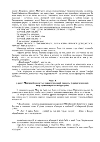 пішла з Флоріаном в кіно!» Маргарита встала і попленталась у Гансикову кімнату, яка колись
була і її кімнатою. Вона сіла на своє старе ліжко і подумала, що зараз відчує зворушення. Та
вона марно чекала на напад ностальгії. Помітивши, що в кімнаті несвіже повітря, дівчина
підвелась і відчинила вікно. Холодний вітер влетів усередину і здійняв папери на
Гансиковому письмовому столі. Вони розлетілися по кімнаті. Маргарита зачинила вікно і
позбирала аркуші. На деяких були приклади з математики, деякі були чисті, але більшість
листків, які вона підняла, були пообписувані чимось дуже дивним. На одному кривими,
нерівними літерами – очевидно, хтось намагався писати лівою рукою – було таке:
МИ ЗНАЄМО ТОЧНО, ДЕ ВИ БУЛИ В ПОНЕДІЛОК О 18 ГОДИНІ.
ЧОРНИЙ ХРЕСТ ПОМСТИ
На іншому було написано:
ЗДАВАЙТЕСЯ! ВАС ВИКРИТО!
ЧОРНИЙ ХРЕСТ ПОМСТИ
А ще на одному вона побачила:
ЯКЩО ВИ БУДЕТЕ ПРОДОВЖУВАТИ, ВАША ЖІНКА ПРО ВСЕ ДОВІДАЄТЬСЯ.
ЧОРНИЙ ХРЕСТ ПОМСТИ
Маргарита знайшла з десяток таких записок. Вона сіла на своє старе ліжко і почала їх
перечитувати. її серце при цьому шалено калатало.
Нарешті дівчина встала, поклала папірці назад на письмовий стіл і поставила на них
Гансиків тягарець для листів. Тоді пішла в коридор до телефону, подзвонила Флоріанові
Кальбу і сказала, що и плани на цей день змінились, і тепер вона має час піти з ним у кіно.
Флоріан дуже зрадів.
– «Касабланка»* підійде? – запитав він.
Маргарита бачила «Касабланку» вже п'ять разів, але зазвичай на кіносеансах вони з
Флоріаном усе одно не дуже уважно дивилися на екран, зайняті всіми тими «триманнями за
ручки» та «відпиханнями ручок», поцілунками й ухиляннями від поцілунків.
Отож, Маргарита погодилася на «Касабланку». Вона відчула, що дві години Гемпфрі
Боґарта і Флоріана, ніжності і «Ріау it agаіп,Sam»** – це саме те, що їй зараз просто життєво
необхідне.
Розділ 4,
в якому Маргариті доводиться пережити важкий тиждень, бо серед мешканців
квартири поширюється вірус грипу
У понеділок вранці Меді та Пепі годі було розбудити, а коли Маргарита нарешті їх
розворушила, вони, бліді і слабкі, похитуючись, позіхаючи та скиглячи, пішли до лазнички.
Це не було подібно на них: зазвичай уранці вони бували страшенно веселі й бадьорі,
вже о пів на шосту починали кидатися подушками, вмикали радіо на повну гучність, поїдали
не придатні
* «Касабланка» – культова американська мелодрама (1942) з Гемпфрі Боґартом та Інґрід
Берґман у головних ролях. Стрічка отримала «Оскара» в номінації! «Найкращий фільм»
(1943).
** «Ріау іt аgаіп, Sam» – «Заграй це ще раз, Семе» (англ.) – фраза з фільму
«Касабланка», що стала крилатою.
для сніданку харчі й не давали спати Маргариті, Марі-Луїзі та мамі. Отож, Маргаритина
мама захвилювалась і відіслала Пепі та Меді назад до ліжок.
Марі-Луїза поміряла їм температуру. У Меді було 38,9, а в Пепі – аж 39,2.
– Якщо таке зі самого ранку, – стурбовано сказала мама, -то ввечері в них взагалі буде
під сорок!
 