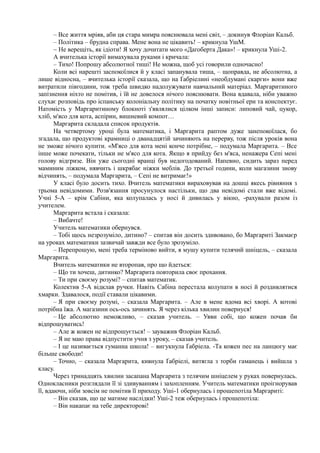 – Все життя мріяв, аби ця стара мимра пояснювала мені світ, – докинув Флоріан Кальб.
– Політика – брудна справа. Мене вона не цікавить! – крикнула УшМ.
~ Не верещіть, як ідіоти! Я хочу дочитати мого «Даґоберта Дака»! – крикнула Уші-2.
А вчителька історії вимахувала руками і кричала:
– Тихо! Попрошу абсолютної тиші! Не можна, щоб усі говорили одночасно!
Коли всі нарешті заспокоїлися й у класі запанувала тиша, – щоправда, не абсолютна, а
лише відносна, – вчителька історії сказала, що на Ґабріелині «необдумані скарги» вони вже
витратили півгодини, тож треба швидко надолужувати навчальний матеріал. Маргаритиного
запізнення ніхто не помітив, і їй не довелося нічого пояснювати. Вона вдавала, ніби уважно
слухає розповідь про іспанську колоніальну політику на початку новітньої ери та конспектує.
Натомість у Маргаритиному блокноті з'являлися цілком інші записи: липовий чай, цукор,
хліб, м'ясо для кота, аспірин, вишневий компот…
Маргарита складала список продуктів.
На четвертому уроці була математика, і Маргарита раптом дуже занепокоїлася, бо
згадала, що продуктові крамниці о дванадцятій зачиняють на перерву, тож після уроків вона
не зможе нічого купити. «М'ясо для кота мені конче потрібне, – подумала Маргарита. – Все
інше може почекати, тільки не м'ясо для кота. Якщо я прийду без м'яса, ненажера Сепі мені
голову відгризе. Він уже сьогодні вранці був недогодований. Напевно, сидить зараз перед
маминим ліжком, нявчить і шкрябає ніжки меблів. До третьої години, коли магазини знову
відчинять, – подумала Маргарита, – Сепі не витримає!»
У класі було досить тихо. Вчитель математики вираховував на дошці якесь рівняння з
трьома невідомими. Розв'язання просунулося настільки, що два невідомі стали вже відомі.
Учні 5-А – крім Сабіни, яка колупалась у носі й дивилась у вікно, -рахували разом із
учителем.
Маргарита встала і сказала:
– Вибачте!
Учитель математики обернувся.
– Тобі щось незрозуміло, дитино? – спитав він досить здивовано, бо Маргариті Закмаєр
на уроках математики зазвичай завжди все було зрозуміло.
– Перепрошую, мені треба терміново вийти, я мушу купити телячий шніцель, – сказала
Маргарита.
Вчитель математики не второпав, про що йдеться:
– Що ти хочеш, дитинко? Маргарита повторила своє прохання.
– Ти при своєму розумі? – спитав математик.
Колектив 5-А відклав ручки. Навіть Сабіна перестала колупати в носі й роздивлятися
хмарки. Здавалося, події ставали цікавими.
– Я при своєму розумі, – сказала Маргарита. – Але в мене вдома всі хворі. А котові
потрібна їжа. А магазини ось-ось зачинять. Я через кілька хвилин повернуся!
– Це абсолютно неможливо, – сказав учитель. – Уяви собі, що кожен почав би
відпрошуватись!
– Але ж кожен не відпрошується! – зауважив Флоріан Кальб.
– Я не маю права відпустити учня з уроку, – сказав учитель.
– І це називається гуманна школа! – вигукнула Ґабріела. -Та кожен пес на ланцюгу має
більше свободи!
– Точно, – сказала Маргарита, кивнула Ґабріелі, витягла з торби гаманець і вийшла з
класу.
Через тринадцять хвилин засапана Маргарита з телячим шніцелем у руках повернулась.
Однокласники розглядали її зі здивуванням і захопленням. Учитель математики проігнорував
її, вдаючи, ніби зовсім не помітив її приходу. Уші-1 обернулась і прошепотіла Маргариті:
– Він сказав, що це матиме наслідки! Уші-2 теж обернулась і прошепотіла:
– Він накапає на тебе директорові!
 
