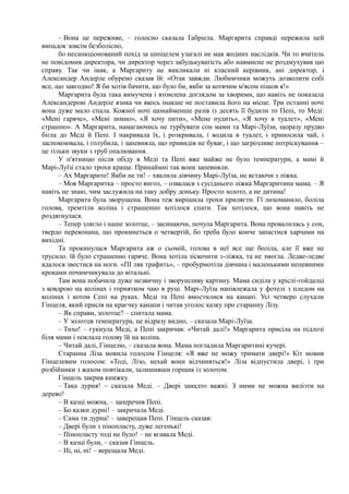 – Вона це переживе, – голосно сказала Ґабріела. Маргарита справді пережила цей
випадок зовсім безболісно,
бо несанкціонований похід за шніцелем узагалі не мав жодних наслідків. Чи то вчитель
не повідомив директора, чи директор через забудькуватість або навмисне не роздмухував цю
справу. Так чи інак, а Маргариту не викликали ні класний керівник, ані директор, і
Александер Андерле обурено сказав їй: «Отак завжди. Любимчики можуть дозволити собі
все, що завгодно! Я би хотів бачити, що було би, якби за котячим м'ясом пішов я!»
Маргарита була така вимучена і втомлена доглядом за хворими, що навіть не показала
Александерові Андерле язика чи якось інакше не поставила його на місце. Три останні ночі
вона дуже мало спала. Кожної ночі щонайменше разів із десять її будили то Пепі, то Меді:
«Мені гаряче», «Мені зимно», «Я хочу пити», «Мене нудить», «Я хочу в туалет», «Мені
страшно». А Маргарита, намагаючись не турбувати сон мами та Марі-Луїзи, щоразу прудко
бігла до Меді й Пепі. І накривала їх, і розкривала, і водила в туалет, і приносила чай, і
заспокоювала, і голубила, і запевняла, що привидів не буває, і що загрозливе потріскування –
це тільки звуки з труб опалювання.
У п'ятницю після обіду в Меді та Пепі вже майже не було температури, а мамі й
Марі-Луїзі стало трохи краще. Принаймні так вони запевняли.
– Ах Маргарито! Якби не ти! – хвалила дівчину Марі-Луїза, не встаючи з ліжка.
– Моя Маргаритка – просто янгол, – озвалася з сусіднього ліжка Маргаритина мама. – Я
навіть не знаю, чим заслужила на таку добру доньку. Просто золото, а не дитина!
Маргарита була зворушена. Вона теж вирішила трохи прилягти. Гї лихоманило, боліла
голова, тремтіли коліна і страшенно хотілося спати. Так хотілося, що вона навіть не
роздягнулася.
– Тепер злягло і наше золотце, – засинаючи, почула Маргарита. Вона провалилась у сон,
твердо переконана, що прокинеться о четвертій, бо треба було конче запастися харчами на
вихідні.
Та прокинулася Маргарита аж о сьомій, голова в неї все ще боліла, але її вже не
трусило. їй було страшенно гаряче. Вона хотіла зіскочити з-ліжка, та не змогла. Ледве-ледве
вдалося звестися на ноги. «ПІ ляк трафить», – пробурмотіла дівчина і маленькими непевними
кроками почимчикувала до вітальні.
Там вона побачила дуже незвичну і зворушливу картину. Мама сиділа у кріслі-гойдалці
з ковдрою на колінах і горнятком чаю в руці. Марі-Луїза напівлежала у фотелі з пледом на
колінах і котом Сепі на руках. Меді та Пепі вмостилися на канапі. Усі четверо слухали
Гінцеля, який присів на краєчку канапи і читав уголос казку про старанну Лізу.
– Як справи, золотце? – спитала мама.
– У золотця температура, це відразу видно, – сказала Марі-Луїза.
– Тихо! – гукнула Меді, а Пепі закричав: «Читай далі!» Маргарита присіла на підлозі
біля мами і поклала голову їй на коліна.
– Читай далі, Гінцелю, – сказала вона. Мама погладила Маргаритині кучері.
Старанна Ліза мовила голосом Гінцеля: «Я вже не можу тримати двері!» Кіт мовив
Гінцелевим голосом: «Тоді, Лізо, нехай вони відчиняться!» Ліза відпустила двері, і три
розбійники з жахом повтікали, залишивши горщик із золотом.
Гінцель закрив книжку.
– Така дурня! ~ сказала Меді. – Двері занадто важкі. З ними не можна вилізти на
дерево!
– В казці можна, – заперечив Пепі.
– Бо казки дурні! – закричала Меді.
– Сама ти дурна! – заверещав Пепі. Гінцель сказав:
– Двері були з пінопласту, дуже легенькі!
– Пінопласту тоді не було! – не вгавала Меді.
– В казці були, – сказав Гінцель.
– Ні, ні, ні! – верещала Меді.
 