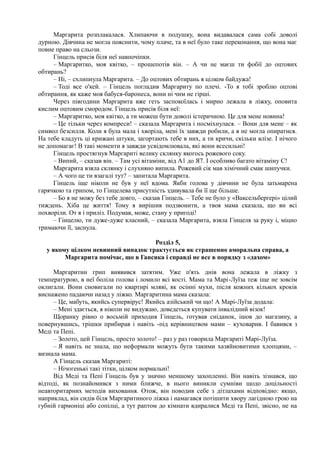 Маргарита розплакалася. Хлипаючи в подушку, вона видавалася сама собі доволі
дурною. Дівчина не могла пояснити, чому плаче, та в неї було таке переконання, що вона має
повне право на сльози.
Гінцель присів біля неї навпочіпки.
– Маргаритко, моя квітко, – прошепотів він. – А чи не маєш ти фобії до оцтових
обтирань?
– Ні, – схлипнула Маргарита. – До оцтових обтирань я цілком байдужа!
– Тоді все о'кей. – Гінцель погладив Маргариту по плечі. -То я тобі зроблю оцтові
обтирання, як каже моя бабуся-баронеса, вони ні чим не гірші.
Через півгодини Маргарита вже геть заспокоїлась і мирно лежала в ліжку, оповита
кислим оцтовим смородом. Гінцель присів біля неї:
– Маргаритко, моя квітко, а ти можеш бути доволі істеричною. Це для мене новина!
– Це тільки через компреси! – сказала Маргарита і посміхнулася. – Вони для мене – як
символ безсилля. Коли я була мала і хворіла, мені їх завжди робили, а я не могла опиратися.
На тебе кладуть ці крижані штуки, загортають тебе в них, а ти кричи, скільки влізе. І нічого
не допомагає! В такі моменти я завжди усвідомлювала, які вони всесильні!
Гінцель простягнув Маргариті велику склянку якогось рожевого соку.
– Випий, – сказав він. – Там усі вітаміни, від А1 до Я7. І особливо багато вітаміну С!
Маргарита взяла склянку і слухняно випила. Рожевий сік мав хімічний смак шипучки.
– А чого це ти взагалі тут? – запитала Маргарита.
Гінцель іще ніколи не був у неї вдома. Якби голова у дівчини не була затьмарена
гарячкою та грипом, то Гінцелева присутність здивувала би її ще більше.
– Бо я не можу без тебе довго, – сказав Гінцель. – Тебе не було у «Ваксельберґері» цілий
тиждень. Хіба це життя! Тому я вирішив подзвонити, а твоя мама сказала, що ви всі
похворіли. От я і приліз. Подумав, може, стану у пригоді!
– Гінцелю, ти дуже-дуже класний, – сказала Маргарита, взяла Гінцеля за руку і, міцно
тримаючи її, заснула.
Розділ 5,
у якому цілком невинний випадок трактується як страшенно аморальна справа, а
Маргарита помічає, що в Гансика і справді не все в порядку з «дахом»
Маргаритин грип виявився затятим. Уже п'ять днів вона лежала в ліжку з
температурою, в неї боліла голова і ломило всі кості. Мама та Марі-Луїза теж іще не зовсім
оклигали. Вони сновигали по квартирі мляві, як осінні мухи, після кожних кількох кроків
виснажено падаючи назад у ліжко. Маргаритина мама сказала:
– Це, мабуть, якийсь супервірус! Якийсь азійський чи що! А Марі-Луїза додала:
– Мені здається, я ніколи не видужаю, доведеться купувати інвалідний візок!
Щоранку рівно о восьмій приходив Гінцель, готував сніданок, ішов до магазину, а
повернувшись, трішки прибирав і навіть -під керівництвом мами – куховарив. І бавився з
Меді та Пепі.
– Золото, цей Гінцель, просто золото! – раз у раз говорила Маргариті Марі-Луїза.
– Я навіть не знала, що неформали можуть бути такими хазяйновитими хлопцями, –
визнала мама.
А Гінцель сказав Маргариті:
– Нічогенькі такі тітки, цілком нормальні!
Від Меді та Пепі Гінцель був у значно меншому захопленні. Він навіть зізнався, що
відтоді, як познайомився з ними ближче, в нього виникли сумніви щодо доцільності
неавторитарних методів виховання. Отож, він поводив себе з дітлахами відповідно: якщо,
наприклад, він сидів біля Маргаритиного ліжка і намагався потішити хвору лагідною грою на
губній гармоніці або сопілці, а тут раптом до кімнати вдиралися Меді та Пепі, звісно, не на
 