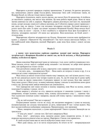 Маргарита в розпачі прикрила сторінку промокаткою. У розпачі, бо раптом зрозуміла,
що, намагаючись уявити графа Ессель-фінґа, вимальовує його собі точнісінько таким, як
Флоріан Кальб, ну хіба що тільки трохи старшим.
Маргарита підскочила, навіть досить рвучко, що взагалі було їй невластиво, й підійшла
до настінного дзеркала, яке висіло між вікнами. Це вона робила вкрай рідко. Вона не мала
звички дивитися на себе в дзеркало. Маргарита уважно розглянула свої ясні очі, маленький
носик, кучері кольору спанієля й дійшла висновку, що її обличчя справді доволі правильне і
має щось таке, як «риси». І воно теж нечувано затьмарене смутком. Логічний висновок із
усього цього був один: її серце «до кінця» належало Флоріанові Кальбу! Вона кохала його!
Замість гніву на нього – смуток. А його подібність із портретом Бодо фон Ессельфінґа! А
обличчя, затьмарене смутком! «Зі мною все зрозуміло. Ясно-яснісінько, як білий день!» –
зітхнула вона.
Маргаритине обличчя затьмарилося ще більше. Нещасним голосом вона пробурмотіла
кудись у дзеркало: «Прокляття! Ну, начувайтеся!» Так часто казала цветльська бабуся, і то
був найбільший вияв обурення, відомий Маргариті, адже вона була ніжна і доволі лагідна
дівчинка.
Розділ З
у якому тато недостатньо серйозно сприймає мамині нові звички, Маргарита
зустрічається з Флоріаном Кальбом не зовсім так, як би їй хотілось, а Меді розповідає
новину, та їй ніхто не вірить
Дивна поведінка Маргаритиної мами не змінилась і тоді, коли з роботи повернувся тато.
Мама сказала «гм-м» замість «добрий вечір, коханий» і на питання, чи добре вона провела
день, теж пробурмотіла тільки «гм-м».
Тато розгублено смикав себе за вуса, скручуючи з них справжні знаки питання.
– І так весь день, – поскаржилася Меді. – Вона навіть не пограла зі мною в гру. А я ж
написала всі слова і порахувала всі кульки!
Меді пішла до школи тільки кілька тижнів тому і вважала, що з неї цілком досить і того,
що їй там доводиться сидіти тихо чотири години на день. Те, що їй тепер іще й удома треба
писати слова на зразок «мама-мімі» й рахувати червоні та сині кульки, було вже занадто!
Тому мама уклала з Меді угоду: за кожну виконану вправу з письма та математики вони грали
в якусь гру. Дотепер мама завжди виконувала цю домовленість.
Тато перекрутив свої знаки питання в іншому напрямку, взяв Меді на коліна, смачно
поцілував її в маківку і гукнув: «їсти!»
Мама накрила у вітальні на стіл, принесла каструлю зі свинячим гуляшем і миску з
макаронами, чотири склянки, пляшку пива, пляшку апельсинового соку і… горнятко чаю.
Тато задоволено понюхав гуляш і макарони, наклав собі повну тарілку і занепокоєно глянув
на маму:
– Ну, як твій шлунок? Уже все в порядку?
Потрактувавши мамине «гм-м» як згоду, він настромив макарони і гуляш на виделку,
відтранспортував цю складну конструкцію до рота, вивантажив ЇЇ там і почав жувати. Над
його вусами відбилося неймовірне здивування. Проковтнувши, тато промовив:
– Мамо, макарони недосолені, а гуляш переперчений! Такого в родині Закмаєрів ще не
траплялося.
– У чому річ, мамо? – спитав тато. Цієї миті заверещала Меді:
– Пече, пече! – репетувала вона, махаючи рукою перед відкритим ротом. А тоді з
відразою виплюнула шматок м'яса на тарілку. Маргарита і Гансик теж скривились.
У такій ситуації мама вже не змогла відбутися самим лише «гм-м»:
– Мені дуже шкода, але я не могла покуштувати, бо нічого не їм! – виправдовувалася
вона.
 